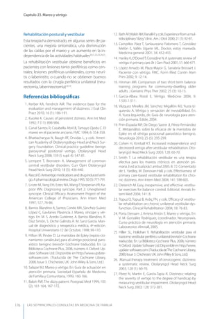 LAS 50 principALeS conSuLtAS en medicinA de fAmiLiA
Capítulo 23. Mareo y vértigo
176
Rehabilitación postural y vestibular
Esta terapia ha demostrado, en algunas series de pa-
cientes, una mejoría sintomática, una disminución
de las caídas por el mareo y un aumento en la in-
dependencia de las actividades habituales20,21,22,23,24,25
.
La rehabilitación vestibular obtiene beneﬁcios en
pacientes con lesiones tanto periféricas como cen-
trales; lesiones periféricas unilaterales, como neuri-
tis o laberintitis; o cuando no se obtienen buenos
resultados con la cirugía periférica unilateral (neu-
rectomía, laberintectomía)18,19
.
Referencias bibliográﬁcas
1. Kerber KA, Fendrick AM. The evidence base for the
evaluation and management of dizziness. J Eval Clin
Pract 2010; 16 (1): 186-191.
2. Kuorke K. Causes of persistent diziness. Ann Int Med
1992; 7 (11): 898-904.
3. Canal Santos R, Casabella Abril B, Tamayo Ojeda C. El
mareo en el paciente anciano. FMC 1994; 6: 354-358.
4. Bhattacharyya N, Baugh RF, Orvidas L, y cols. Ameri-
can Academy of Otolaryngology-Head and Neck Sur-
gery Foundation. Clinical practice guideline: benign
paroxysmal positional vertigo. Otolaryngol Head
Neck Surg 2008; 139 (5 supl. 4): S47-81.
5. Lempert T, Bronstein A. Management of common
central vestibular disorders. Curr Opin Otolaryngol
Head Neck Surg 2010; 18 (5): 436-440.
6. RascolO.Antivertigomedicationsanddrug-inducedverti-
go.Apharmacologicalreview.Drugs1995;50(5):777-791.
7. Linzer M,yang EH, Estes NA, Wang P, Vorperian VR, Ka-
poor WN. Diagnosing syncope. Part 2: Unexplained
syncope. Clinical Eﬃcacy Assessment Project of the
American College of Physicians. Ann Intern Med
1997; 127: 76-86.
8. Barrios Blandino A, Santos Conde MA, Sánchez-Suárez
López C, Gavilanes Plasencia J. Mareo, síncope y vér-
tigo. En: M. S. Acedo Gutiérrez, A. Barrios Blandino, R.
Díaz Simón, S. Orche Galindo, R. M. Sanz García. Man-
ual de diagnóstico y terapeútica médica, 4ª edición.
Hospital Universitario 12 de Octubre, 1998; 99-110.
9. Hilton M, Pinder D. La maniobra de Epley (reposi-cio-
namiento canalicular) para el vértigo posicional paro-
xístico benigno (revisión Cochrane traducida). En: La
Biblioteca Cochrane Plus, 2008, número 4. Oxford: Up-
date Software Ltd. Disponible en http://www.update-
software.com. (Traducida de The Cochrane Library,
2008, Issue 3. Chichester, UK: John Wiley & Sons, Ltd.)
10. Salazar MJ. Mareo y vértigo. En: Guía de actuación en
atención primaria. Sociedad Española de Medicina
de Familia y Comunitaria, 1999; 160-166.
11. Baloh RW. The dizzy patient. Postgrad Med 1999; 105
(2): 161-164, 167-172.
12. BathAP,WalshRM,RanalliP,ycols.Experiencefromamul-
tidisciplinary“dizzy”clinic. Am J Otol 2000; 21 (1): 92-97.
13. Campillos Páez T, Sanlaureano Palomero T, González
Melón E, Vallés Ugarte ML. Doctor, estoy mareada.
Medicina general 2001; 34: 452-455.
14. HanleyK,O’DowdT,ConsidineN.Asystematicreviewof
vertigo in primary care. Br J Gen Pract 2001; 51: 666-671.
15. López Amado M, Plaza Mayor G, Sanabria Brossart J.
Paciente con vértigo. FMC. Form Med Contin Aten
Prim 2002; 9: 12-14.
16. Hinman MR. Comparison of two short term balance
training programs for community-dwelling older
adults. J Geriatric Phys Ther 2002; 25 (3): 10-15.
17. García-Albea Ristol E. Vértigo. Medicine 2004; 9:
1.503-1.511.
18. Vázquez Miralles JM, Sánchez Migallón MJ, yusta Iz-
quierdo A. Vértigo y sensación de inestabilidad. En:
A. yusta Izquierdo, dir. Guía de neurología para aten-
ción primaria. Edide, 2004.
19. Prim Espada MP, De Diego Sastre JI, Pérez-Fernández
E. Metaanálisis sobre la eﬁcacia de la maniobra de
Epley en el vértigo posicional paroxístico benigno.
Neurología 2010; 25 (5): 295-299.
20. Cohen H, Kimball KT. Increased independence and
decreased vertigo after vestibular rehabilitation. Oto-
laryngol Head Neck Surg 2003; 128: 60-70.
21. Smith T. La rehabilitación vestibular es una terapia
efectiva para los mareos crónicos en atención pri-
maria. Evid actual práct ambul 2005; 8: 72. Comentado
de: L. yardley, M. Donovan-Hall, y cols. Eﬀectiveness of
primary care-based vestibular rehabilitation for chro-
nic dizziness. Ann Intern Med 2004; 141: 598-605.
22. Dieterich M. Easy, inexpensive, and eﬀective: vestibu-
lar exercises for balance control. Editorial. Annals In-
tern Med 2004; 141: 8.
23. Topuz O, Topuz B, Ardıç FN, y cols. Eﬃcacy of vestibu-
lar rehabilitation on chronic unilateral vestibular dys-
function. Clinical Rehabilitation 2004; 18: 76-83.
24. Porta Etessam J, Arrieta Antón E. Mareo y vértigo. En:
V. M. González Rodríguez, coordinador. Neuropraxis.
Curso práctico de neurología en atención primaria.
Laboratorios Almirall, 2005.
25. Hillier SL, Hollohan V. Rehabilitación vestibular para el
trastorno vestibularperiféricounilateral (revisiónCochrane
traducida). En: La Biblioteca Cochrane Plus, 2008, número
4.Oxford:UpdateSoftwareLtd.Disponibleenhttp://www.
update-software.com.(TraducidadeTheCochraneLibrary,
2008,Issue3.Chichester,UK:JohnWiley&Sons,Ltd.)
26. Manual therapy treatment of cervicogenic dizziness:
a systematic review. Otolaryngol Head Neck Surg
2003; 128 (1): 60-70.
27. Pérez N, Martín E, García-Tapia R. Dizziness: relating
the severity of vertigo to the degree of handicap by
measuring vestibular impairment. Otolaryngol Head
Neck Surg 2003; 128: 372-381.
 