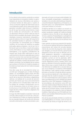 LAS 50 principALeS conSuLtAS en medicinA de fAmiLiA XIX
En los últimos años estamos asistiendo a cambios
muy importantes en la práctica médica. La gene-
ralización de recursos informáticos con acceso a
numerosas fuentes de datos pone a nuestro al-
cance un volumen ingente de información que se
va actualizando a diario. No es infrecuente que los
pacientes consulten sobre técnicas o tratamien-
tos de los que han tenido conocimiento a través
de los medios de comunicación o de Internet.
Las decisiones clínicas se toman cada vez más en
función de los resultados de ensayos clínicos bien
diseñados, revisiones sistemáticas, metaanálisis y
guías de práctica clínica en lugar del «argumento
de autoridad» basado en opiniones o experien-
cias personales no contrastadas por el método
cientíﬁco. Así, los textos de medicina se quedan
anticuados apenas empiezan a ver la luz y la in-
formación que se nos ofrece a través de las aplica-
ciones informáticas es muy amplia pero también
heterogénea, y en ocasiones contradictoria, de
manera que resulta difícil seleccionar la que es
auténticamente relevante y aplicable para nuestro
paciente concreto. Este «uso racional, explícito, jui-
cioso y actualizado de la mejor evidencia cientíﬁca
aplicado al cuidado y manejo de pacientes indivi-
duales» constituye, con las palabras de los autores
que acuñaron el término, la medicina basada en
la evidencia (mala traducción de medicina basada
en pruebas).
Esta obra surge de la necesidad de contar con
un texto que compagine, por un lado, el enfoque
global y la accesibilidad rápida propia del libro
con, por otro, la agilidad de la revista y la actuali-
zación de los recursos informáticos, adaptándose
además a la realidad de la consulta de atención
primaria, de manera que sirva como herramienta
útil y práctica en la consulta diaria. Todo esto se
ha tratado de conseguir introduciendo una se-
rie de innovaciones, tanto en el índice como en
la estructura y el contenido de los capítulos, que
hagan de éste un libro «moderno», adaptado a los
tiempos actuales.
En lugar de enfermedades se abordan motivos de
consulta, seleccionados en función de su frecuen-
cia e importancia. El índice se organiza siguiendo
los tres grandes bloques de la atención primaria:
consulta a demanda; consulta concertada o pro-
gramada, en la que se incluyen enfermedades cró-
nicas, actividades programadas y patologías de-
tectadas en la consulta a demanda que requieren
una profundización diagnóstica, y emergencia, no
frecuente pero sí lo suﬁcientemente importante
como para merecer su inclusión.
El objetivo del libro no es realizar una revisión ex-
haustiva de las distintas patologías, para lo que ya
existen excelentes tratados de medicina familiar
y medicina interna. Por ello se han obviado refe-
rencias a aspectos ﬁsiopatológicos o patogénicos
y se han limitado las posibilidades diagnósticas a
las que con mayor frecuencia se encuentran en la
consulta.
Cada capítulo se estructura tratando de reprodu-
cir la secuencia habitual del proceso diagnóstico:
conocimiento del motivo de consulta, plantea-
miento de una serie de preguntas clave, explora-
ción dirigida y, en función de esto, aproximación
diagnóstica inicial, de la que se derivará una ac-
titud terapéutica, derivación o profundización
diagnóstica con pruebas de segundo nivel. Los
capítulos cuentan así con los apartados: deﬁni-
ción, preguntas clave, exploración dirigida, aproxi-
mación diagnóstica inicial y manejo clínico. Este
último se aborda en forma de supuestos o proto-
tipos clínicos que a nuestro modo de ver reﬂejan
más ﬁelmente la realidad de la consulta diaria ya
que, no lo olvidemos, no tratamos enfermedades
sino enfermos. Cada capítulo incluye también al
principio un resumen a modo de abstract que per-
mite una lectura rápida de lo más relevante y un
apartado ﬁnal de medicina basada en la eviden-
cia o de recomendaciones para la práctica clínica
para cuya elaboración se han utilizado buscadores
especíﬁcos como TRIP Database o PubMed; revis-
tas secundarias o de resúmenes como ACP Jour-
nal Club, Evidence-Based Medicine Reviews, Best
Evidence Topics o Evidence-Based Medicine; revi-
siones de la Cochrane Library, o guías de práctica
clínica basadas en la evidencia, como la National
Guideline Clearinghouse, las ICSI Healthcare Gui-
delines o las Canadian Medical Association Clinical
Practice Guidelines.
Otra de las peculiaridades del libro es reseñar las
citas bibliográﬁcas en el texto, como se hace en
los artículos de revista, en lugar de remitir a una
Introducción
 