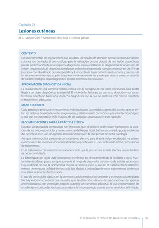 LAS 50 principALeS conSuLtAS en medicinA de fAmiLiA 177
Capítulo 24
Lesiones cutáneas
M. C. Galindo Soler, F. Santamaría de la Rica, R. Verlezza Iglesias
CONTEXTO
Un alto porcentaje de los pacientes que acuden a la consulta de atención primaria con una erupción
cutánea son derivados al dermatólogo para la realización de una biopsia de una lesión sospechosa,
para la conﬁrmación de una sospecha diagnóstica o para establecer el diagnóstico de una lesión de
origen desconocido. El diagnóstico realizado en la atención primaria parece concordar en un 57% de
los casos con el realizado por el especialista. Es importante tener conocimientos claros y precisos de
las lesiones dermatológicas, para saber tratar correctamente las patologías leves o detectar aquellas
de carácter maligno cuyo diagnóstico precoz determina su evolución.
APROXIMACIóN DIAGNóSTICA INICIAL
La realización de una correcta historia clínica, con la recogida de los datos necesarios para poder
llegar a un buen diagnóstico, es esencial. El inicio de las lesiones, así como su duración y sus carac-
terísticas, orientarán hacia una sospecha diagnóstica con la que se enfocará, con criterio cientíﬁco,
el tratamiento adecuado.
MANEJO CLÍNICO
Cada patología precisará un tratamiento individualizado. Las medidas generales, con las que se evi-
tan los factores desencadenantes o agravantes, y el tratamiento corticoideo y/o antiinfeccioso tópico
u oral son de uso común en la mayoría de las patologías abordadas en este capítulo.
RECOMENDACIONES PARA LA PRÁCTICA CLÍNICA
Estudios aleatorizados controlados han mostrado que el aciclovir oral reduce ligeramente la dura-
ción de los síntomas, el dolor y las recurrencias del herpes labial. Se han encontrado pocas evidencias
del beneﬁcio en el uso de agentes antivirales tópicos en la fase precoz de dicha patología.
Aunque la minociclina parece ser un tratamiento efectivo para el acné vulgar moderado, no existen
evidencias en las revisiones clínicas realizadas que justiﬁquen su uso continuado como primera línea
de tratamiento.
En el tratamiento de la escabiosis, la evidencia de que la permetrina es más efectiva que el lindano
es poco consistente.
La fototerapia con rayos UVB y psoralenos es efectiva en el tratamiento de la psoriasis y en su man-
tenimiento a largo plazo, aunque aumenta el riesgo de desarrollar carcinoma de células escamosas.
Hay evidencia de que la ciclosporina mejora la psoriasis, pero su uso en el tratamiento de manteni-
miento tiene escasa utilidad demostrada. Los efectos a largo plazo de otros tratamientos sistémicos
no están claramente demostrados.
El uso de corticoides tópicos en la dermatitis atópica mejora los síntomas y es seguro a corto plazo.
No hay evidencia probada que muestre que la utilización rutinaria de preparaciones de agentes
antimicrobianos con esteroides tópicos suponga un beneﬁcio adicional. El uso concomitante de
emolientes y corticoides tópicos para mejorar la sintomatología cuenta con una evidencia limitada.
 