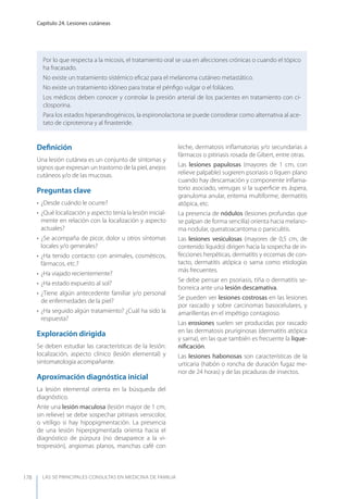 LAS 50 principALeS conSuLtAS en medicinA de fAmiLiA
Capítulo 24. Lesiones cutáneas
178
Por lo que respecta a la micosis, el tratamiento oral se usa en afecciones crónicas o cuando el tópico
ha fracasado.
No existe un tratamiento sistémico eﬁcaz para el melanoma cutáneo metastático.
No existe un tratamiento idóneo para tratar el pénﬁgo vulgar o el foliáceo.
Los médicos deben conocer y controlar la presión arterial de los pacientes en tratamiento con ci-
closporina.
Para los estados hiperandrogénicos, la espironolactona se puede considerar como alternativa al ace-
tato de ciproterona y al ﬁnasteride.
Deﬁnición
Una lesión cutánea es un conjunto de síntomas y
signos que expresan un trastorno de la piel, anejos
cutáneos y/o de las mucosas.
Preguntas clave
• ¿Desde cuándo le ocurre?
• ¿Qué localización y aspecto tenía la lesión inicial-
mente en relación con la localización y aspecto
actuales?
• ¿Se acompaña de picor, dolor u otros síntomas
locales y/o generales?
• ¿Ha tenido contacto con animales, cosméticos,
fármacos, etc.?
• ¿Ha viajado recientemente?
• ¿Ha estado expuesto al sol?
• ¿Tiene algún antecedente familiar y/o personal
de enfermedades de la piel?
• ¿Ha seguido algún tratamiento? ¿Cuál ha sido la
respuesta?
Exploración dirigida
Se deben estudiar las características de la lesión:
localización, aspecto clínico (lesión elemental) y
sintomatología acompañante.
Aproximación diagnóstica inicial
La lesión elemental orienta en la búsqueda del
diagnóstico.
Ante una lesión maculosa (lesión mayor de 1 cm,
sin relieve) se debe sospechar pitiriasis versicolor,
o vitíligo si hay hipopigmentación. La presencia
de una lesión hiperpigmentada orienta hacia el
diagnóstico de púrpura (no desaparece a la vi-
tropresión), angiomas planos, manchas café con
leche, dermatosis inﬂamatorias y/o secundarias a
fármacos o pitiriasis rosada de Gibert, entre otras.
Las lesiones papulosas (mayores de 1 cm, con
relieve palpable) sugieren psoriasis o líquen plano
cuando hay descamación y componente inﬂama-
torio asociado, verrugas si la superﬁcie es áspera,
granuloma anular, eritema multiforme, dermatitis
atópica, etc.
La presencia de nódulos (lesiones profundas que
se palpan de forma sencilla) orienta hacia melano-
ma nodular, queratoacantoma o paniculitis.
Las lesiones vesiculosas (mayores de 0,5 cm, de
contenido líquido) dirigen hacia la sospecha de in-
fecciones herpéticas, dermatitis y eccemas de con-
tacto, dermatitis atópica o sarna como etiologías
más frecuentes.
Se debe pensar en psoriasis, tiña o dermatitis se-
borreica ante una lesión descamativa.
Se pueden ver lesiones costrosas en las lesiones
por rascado y sobre carcinomas basocelulares, y
amarillentas en el impétigo contagioso.
Las erosiones suelen ser producidas por rascado
en las dermatosis pruriginosas (dermatitis atópica
y sarna), en las que también es frecuente la lique-
niﬁcación.
Las lesiones habonosas son características de la
urticaria (habón o roncha de duración fugaz me-
nor de 24 horas) y de las picaduras de insectos.
 