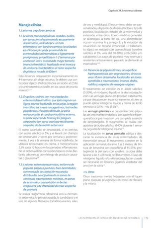 Capítulo 24. Lesiones cutáneas
LAS 50 principALeS conSuLtAS en medicinA de fAmiLiA 179
Manejo clínico
1. Lesiones papuloescamosas
1.1. Lesiones maculopapulosas, rosadas, ovales,
con zona central asalmonada escasamente
descamativa, rodeada por un halo
eritematoso con borde escamoso; localizadas
en el tronco y la parte proximal de las
extremidades; asintomáticas o ligeramente
pruriginosas; precedidas en 1-2 semanas por
una lesión única ovalada de mayor tamaño
(mancha heráldica) localizada en el tronco y
de similares características al resto: sospecha
de pitiriasis rosada de Gibert
Estas lesiones desaparecen espontáneamente en
4-6 semanas sin dejar secuelas. Se deben usar cor-
ticoides tópicos (hidrocortisona en loción al 2,5%)
y/o antihistamínicos orales en los casos de prurito
molesto1,2,3
.
1.2. Erupción cutánea con maculopápulas
eritematodescamativas que sólo originan un
ligero prurito; localizada en las cejas, la región
interciliar, los surcos nasogenianos, los bordes
palpebrales, el cuero cabelludo, la zona
retroauricular, el conducto auditivo externo,
la parte superior de tronco y los pliegues
corporales; con curso crónico y recidivante:
sospecha de dermatitis seborreica
El cuero cabelludo se descostrará, si es preciso,
con aceite salicílico al 5%, y se lavará con champú
de ketoconazol 2 veces por semana y, posterior-
mente, 1 vez a la semana de forma indeﬁnida. Se
utilizará ketoconazol en crema, e hidrocortisona
2,5% cada 12 horas en los períodos inﬂamatorios.
No se deben utilizar corticoides tópicos en las ble-
faritis seborreicas por el riesgo de producir catara-
tas o glaucoma3,4
.
1.3. Lesiones eritematoescamosas, en forma de
pápulas, placas o pústulas, bien delimitadas;
con marcada descamación nacarada;
distribuidas principalmente en zonas de
continuos traumatismos mínimos, en zonas
de extensión; con evolución en brotes
irregulares y de intensidad diversa: sospecha
de psoriasis
Se realiza diagnóstico diferencial con la dermati-
tis seborreica, la pitiriasis rosada, la candidiasis y el
uso de algunos fármacos (betabloqueantes, sales
de oro y metildopa). El tratamiento debe ser per-
sonalizado y depende de diversos factores: tipo de
psoriasis, localización, estadio de la enfermedad y
extensión, entre otros. Como medidas generales
se aconsejará la toma de sol, una alimentación
rica en vitamina A y omega 3, y la evitación de
situaciones de tensión emocional. El tratamien-
to tópico se realizará con queratolíticos (vaselina
salicílica al 3%, urea del 10-30%), corticoides y/o
calcipotriol. Los casos de psoriasis muy extensas o
resistentes al tratamiento pautado se derivarán al
especialista2,5,6
.
1.4. Presencia de pápulas ﬁrmes, de superﬁcie
hiperqueratósica, con vegetaciones, de hasta
unos 10 mm de tamaño, localizadas en zonas
sometidas a traumatismos (manos, dedos,
rodillas): sospecha de verrugas vulgares
El tratamiento de elección es el ácido salicílico
(5-20%), el nitrógeno líquido o la electrocoagula-
ción. Las verrugas planas no precisan tratamiento,
ya que desaparecen espontáneamente, si bien se
puede aplicar nitrógeno líquido y crema de ácido
retinoico al 0,1% 1 vez al día1,2
.
Las verrugas plantares se presentan como pápu-
las de crecimiento endofítico con superﬁcie hiper-
queratósica que muestran una completa ausencia
de dermatoglifos. El tratamiento se realiza con
apósitos de ácido salicílico al 40% durante 1 sema-
na, seguido de nitrógeno líquido1,2
.
La localización en zonas genitales obliga a des-
cartar la existencia de otras enfermedades de
transmisión sexual. El tratamiento consiste en la
aplicación semanal, durante 1 ó 2 meses, de tin-
tura de benzoína con podoﬁlino al 15-25%, pro-
tegiendo la piel sana con vaselina. La zona debe
lavarse a las 6 u 8 horas del tratamiento. El uso de
nitrógeno líquido y/o electrocoagulación puede
ser necesario en lesiones gigantes alrededor del
ano y en la vulva1,2
.
1.5. Otros
Otros trastornos menos frecuentes son el liquen
plano (pápulas pruriginosas en zonas de ﬂexión)
y la milaria.
 