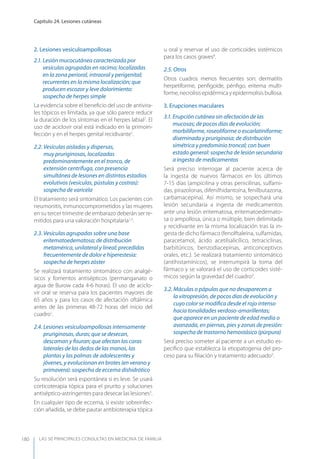 LAS 50 principALeS conSuLtAS en medicinA de fAmiLiA
Capítulo 24. Lesiones cutáneas
180
2. Lesiones vesiculoampollosas
2.1. Lesión mucocutánea caracterizada por
vesículas agrupadas en racimo; localizadas
en la zona perioral, intraoral y perigenital;
recurrentes en la misma localización; que
producen escozor y leve dolorimiento:
sospecha de herpes simple
La evidencia sobre el beneﬁcio del uso de antivira-
les tópicos es limitada, ya que sólo parece reducir
la duración de los síntomas en el herpes labial7
. El
uso de aciclovir oral está indicado en la primoin-
fección y en el herpes genital recidivante1
.
2.2. Vesículas aisladas y dispersas,
muy pruriginosas, localizadas
predominantemente en el tronco, de
extensión centrífuga, con presencia
simultánea de lesiones en distintos estadios
evolutivos (vesículas, pústulas y costras):
sospecha de varicela
El tratamiento será sintomático. Los pacientes con
neumonitis, inmunocomprometidos y las mujeres
en su tercer trimestre de embarazo deberán ser re-
mitidos para una valoración hospitalaria1,3
.
2.3. Vesículas agrupadas sobre una base
eritematoedematosa; de distribución
metamérica, unilateral y lineal; precedidas
frecuentemente de dolor e hiperestesia:
sospecha de herpes zóster
Se realizará tratamiento sintomático con analgé-
sicos y fomentos antisépticos (permanganato o
agua de Burow cada 4-6 horas). El uso de aciclo-
vir oral se reserva para los pacientes mayores de
65 años y para los casos de afectación oftálmica
antes de las primeras 48-72 horas del inicio del
cuadro1
.
2.4. Lesiones vesiculoampollosas intensamente
pruriginosas, duras; que se desecan,
descaman y ﬁsuran; que afectan las caras
laterales de los dedos de las manos, las
plantas y las palmas de adolescentes y
jóvenes, y evolucionan en brotes (en verano y
primavera): sospecha de eccema dishidrótico
Su resolución será espontánea si es leve. Se usará
corticoterapia tópica para el prurito y soluciones
antiséptico-astringentes para desecar las lesiones3
.
En cualquier tipo de eccema, si existe sobreinfec-
ción añadida, se debe pautar antibioterapia tópica
u oral y reservar el uso de corticoides sistémicos
para los casos graves8
.
2.5. Otros
Otros cuadros menos frecuentes son: dermatitis
herpetiforme, penﬁgoide, pénﬁgo, eritema multi-
forme, necrolisis epidérmica y epidermolisis bullosa.
3. Erupciones maculares
3.1. Erupción cutánea sin afectación de las
mucosas; de pocos días de evolución;
morbiliforme, roseoliforme o escarlatiniforme;
diseminada y pruriginosa; de distribución
simétrica y predominio troncal; con buen
estado general: sospecha de lesión secundaria
a ingesta de medicamentos
Será preciso interrogar al paciente acerca de
la ingesta de nuevos fármacos en los últimos
7-15 días (ampicilina y otras penicilinas, sulfami-
das, pirazolonas, difenilhidantoína, fenilbutazona,
carbamacepina). Así mismo, se sospechará una
lesión secundaria a ingesta de medicamentos
ante una lesión eritematosa, eritematoedemato-
sa o ampollosa, única o múltiple, bien delimitada
y recidivante en la misma localización tras la in-
gesta de dicho fármaco (fenolftaleína, sulfamidas,
paracetamol, ácido acetilsalicílico, tetraciclinas,
barbitúricos, benzodiacepinas, anticonceptivos
orales, etc.). Se realizará tratamiento sintomático
(antihistamínicos), se interrumpirá la toma del
fármaco y se valorará el uso de corticoides sisté-
micos según la gravedad del cuadro3
.
3.2. Máculas o pápulas que no desaparecen a
la vitropresión, de pocos días de evolución y
cuyo color se modiﬁca desde el rojo intenso
hacia tonalidades verdoso-amarillentas;
que aparece en un paciente de edad media o
avanzada, en piernas, pies y zonas de presión:
sospecha de trastorno hemostásico (púrpura)
Será preciso someter al paciente a un estudio es-
pecíﬁco que establezca la etiopatogenia del pro-
ceso para su ﬁliación y tratamiento adecuado3
.
 