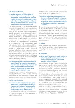 Capítulo 24. Lesiones cutáneas
LAS 50 principALeS conSuLtAS en medicinA de fAmiLiA 181
4. Erupciones urticariales
4.1. Lesiones papulosas o en forma de placas
eritematoedematosas, muy pruriginosas y
evanescentes, y bien delimitadas; en cualquier
localización; de número, tamaño, morfología y
coloración variable; con el área central blanca
rodeada de un halo eritematoso en las lesiones
de mayor tamaño: sospecha de urticaria
Característicamente, el habón desaparece en me-
nos de 24 horas y aparece en otras localizaciones.
Se utilizarán antihistamínicos no-sedantes por vía
oral y, en caso de que el cuadro sea moderado-
grave, la primera dosis se administrará por vía intra-
muscular. Si el prurito no cede, se podrá cambiar a
otro anti H1
del mismo grupo, asociar otro anti H1
de
diferente grupo o añadir un anti H2
.9
En casos de ur-
ticaria grave, se asociarán también corticoides por
vía intramuscular y se pautarán dosis decrecientes
de corticoides orales como mantenimiento. Ade-
más, se deberán evitar los factores desencadenan-
tes o agravantes (antiinﬂamatorios no-esteroideos,
alcohol, calor, alimentación especíﬁca, etc.). Será
prioritario vigilar los síntomas respiratorios y/o de
shock anaﬁláctico para administrar precozmente
adrenalina subcutánea (0,3-0,5 cm3
al 1/1000). Se
repetirá la dosis a los 5 minutos si no hay mejoría
y se derivará posteriormente el paciente al hospital
para su control y seguimiento2,3
.
4.2. Gestante primigesta con erupción polimorfa
que comienza con pápulas urticariformes y
afecta a estrías de distensión que evolucionan
hacia lesiones de distinta morfología; se
resuelven con descamación: sospecha de
erupción polimorfa del embarazo
Este trastorno se produce en 1 de cada 10 emba-
razos. Es autolimitado, aunque pueden utilizarse
antihistamínicos (dexclorfeniramina) a partir del
segundo trimestre, así como corticoides tópicos3
.
5. Lesiones pruriginosas
5.1. Lesiones pruriginosas o dolorosas en zonas
descubiertas, con morfología variable (más
frecuentemente pápulas y papulovesículas),
de disposición lineal, en grupo o en zig-zag:
sospecha de picaduras por artrópodos
Se aplicará frío local, analgesia y curas locales, jun-
to con antihistamínicos y/o corticoides tópicos,
según la sintomatología.
Se debe realizar proﬁlaxis antitetánica en el caso
de picaduras de arañas y escorpiones3
.
5.2. Erupción papulosa y muy pruriginosa; más
intensa por la noche; localizada en el tronco,
los brazos, las manos, las piernas y/o el pene;
con posibles vesículas con surcos tuneliformes
en los pliegues interdigitales: sospecha de
escabiosis
El tratamiento consiste en la aplicación de lindano
al 1% o de permetrina al 5% en crema al pacien-
te, su pareja sexual y otras personas que convivan
con él. La aplicación será nocturna, tras un baño
caliente. Se repetirá el tratamiento tras 24 horas
y al cabo de 1 semana. Se cambiará la ropa de la
cama y la ropa interior. Ante una dermatitis irri-
tativa o un síndrome posescabiótico se pautarán
antihistamínicos1,3,10
.
5.3. Otros
Otras entidades que se deben tener en cuenta
son: prurito secundario a enfermedades sisté-
micas, liquen simple crónico y pediculosis, entre
otras.
6. Dermatitis
6.1. Brote agudo de lesiones húmedas, exudativas,
eritematosas, edematosas y pruriginosas;
en manos o cara: sospecha de eccema de
contacto irritativo o alérgico
En primer lugar, se debe identiﬁcar y eliminar el
agente causal. Después se aplican curas húmedas,
evitando el rascado, con antihistamínicos sedan-
tes, cremas hidratantes y emolientes. Si las lesio-
nes son muy exudativas, se pueden usar fomentos
y, posteriormente, corticoides tópicos.
Ante lesiones descamativas junto con otras de ca-
rácter vesiculoexudativo y costroso se sospechará
un eccema subagudo. Se emplearán corticoides
en crema de potencia moderada o alta (metilpred-
nisolona, aceponato al 0,1%, mometasona-fuorato
al 0,1%, prednicarbato al 0,25%, etc.), pero baja
para la cara, los pliegues y los genitales.
Las lesiones secas, descamativas, liqueniﬁcadas y
con ﬁsuras orientarán hacia un eccema crónico.
Estará indicado el uso de pomadas o ungüentos
de corticoides de alta o muy alta potencia durante
7-10 días (clobetasol-propionato al 0,05%)1,2,3
.
 