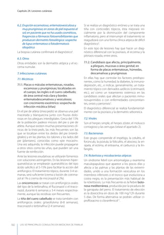LAS 50 principALeS conSuLtAS en medicinA de fAmiLiA
Capítulo 24. Lesiones cutáneas
182
6.2. Erupción eccematosa, eritematovesiculosa y
muy pruriginosa; en zonas de piel expuesta al
sol; en paciente que no ha usado cosméticos,
fragancias o fármacos fotosensibilizantes que
produzcan dermatitis fotoalérgica: sospecha
de lupus eritematoso o fotodermatosis
idiopática
La biopsia cutánea conﬁrmará el diagnóstico3
.
6.3. Otros
Otras entidades son la dermatitis atópica y el ec-
cema numular.
7. Infecciones cutáneas
7.1. Micóticas
7.1.1. Placas o máculas eritematosas, rosadas,
escamosas y pruriginosas; localizadas en
el cuerpo, las ingles o el cuero cabelludo;
de área central más clara y bordes
eritematodescamativos y vesiculosos;
con crecimiento excéntrico: sospecha de
infección micótica (tiñas)
En el pie de atleta (tinea pedis) se observa una piel
macerada y blanquecina junto con ﬁsuras dolo-
rosas en los pliegues interdigitales. Cerca del 15%
de la población padece micosis del pie o pie de
atleta. Aunque existen muchas presentaciones clí-
nicas de la tinea pedis, las más frecuentes son las
que se localizan entre los dedos del pie (interdi-
gitales) y en las plantas, los talones y los lados del
pie (plantares), conocidas como «pie mocasín».
Una vez adquirida, la infección puede propagarse
a otros sitios como las uñas, que pueden ser una
fuente de reinfección.
Ante las lesiones exudativas se utilizarán fomentos
con soluciones astringentes. En las lesiones hiper-
queratósicas se emplearán queratolíticos del tipo
ácido salicílico al 5-15% para facilitar la acción del
antifúngico. El tratamiento tópico, durante 3-4 se-
manas, será suﬁciente (crema o loción de cotrima-
zol al 1% o crema de miconazol al 2%).
Las onicomicosis se tratan con antifúngicos orales
del tipo de la terbinaﬁna, el ﬂuconazol o el itraco-
nazol, durante 6 semanas y 3-4 meses respectiva-
mente, aunque las recidivas son frecuentes.
La tiña del cuero cabelludo se trata también con
antifúngicos orales: griseofulvina (6-8 semanas),
itraconazol o terbinaﬁna (2-4 semanas).
Si se realiza un diagnóstico erróneo y se trata una
tiña con corticoides tópicos, ésta mejorará ini-
cialmente por la disminución del componente
inﬂamatorio, pero al interrumpir el tratamiento se
reagudizará con una forma clínica atípica de difícil
diagnóstico3
.
En este tipo de lesiones hay que hacer un diag-
nóstico diferencial con la psoriasis, el eccema y la
pitiriasis rosada, entre otros.
7.1.2. Candidiasis que afecta, principalmente,
a pliegues, mucosas o área genital; en
forma de placas eritematosas, húmedas,
descamativas y pruriginosas
En ellas hay que controlar los factores predispo-
nentes, como la humedad, la diabetes, la inmuno-
depresión, etc., e indicar, generalmente, un trata-
miento tópico con derivados azólicos (cotrimazol,
etc.), así como un tratamiento sistémico en las
candidiasis orales que afectan a pacientes inmu-
nosuprimidos o con enfermedades concomitan-
tes, onixis y perionixis3
.
El diagnóstico diferencial se realiza fundamental-
mente con la psoriasis y la dermatitis seborreica.
7.2. Virales
Son el herpes simple, el herpes zóster, el molusco
contagioso y las verrugas (véase el apartado 2).
7.3. Bacterianas
Este grupo comprende el impétigo, la celulitis, el
forúnculo, la pústula, la foliculitis, el absceso, la eri-
sipela, el ectima, el eritrasma, el carbunco y la lin-
fangitis.
7.4. Rickettsias y micobacterias atípicas
Un síndrome febril con artromialgias y exantema
maculopapuloso que aparece a los pocos días y
afecta a las palmas y las plantas de las extremi-
dades, unido a una formación vesiculosa en los
miembros inferiores o el tronco que evoluciona a
costra negra, es la presentación más habitual de
la rickettsiosis. La más frecuente es la ﬁebre boto-
nosa mediterránea, producida por la picadura de
la garrapata del perro. El tratamiento de elección
es la doxiciclina en dosis de 100 mg/12h durante
5 días. De forma alternativa se podrán utilizar ci-
proﬂoxacino o cloranfenicol11
.
 