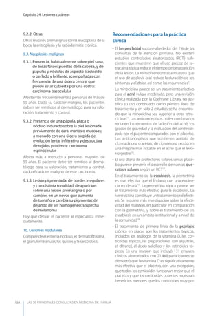 LAS 50 principALeS conSuLtAS en medicinA de fAmiLiA
Capítulo 24. Lesiones cutáneas
184
9.2.2. Otras
Otras lesiones premalignas son la leucoplasia de la
boca, la eritroplasia y la radiodermitis crónica.
9.3. Neoplasias malignas
9.3.1. Presencia, habitualmente sobre piel sana,
de áreas fotoexpuestas de la cabeza, y de
pápulas y nódulos de aspecto traslúcido
o perlado y brillante; acompañadas con
frecuencia de una úlcera central que
puede estar cubierta por una costra:
carcinoma basocelular
Afecta más frecuentemente a personas de más de
55 años. Dado su carácter maligno, los pacientes
deben ser remitidos al dermatólogo para su valo-
ración, tratamiento y control.
9.3.2. Presencia de una pápula, placa o
nódulo indurado sobre la piel lesionada
previamente de cara, manos o mucosas;
a menudo con una úlcera tórpida de
evolución lenta, inﬁltrativa y destructiva
de tejidos próximos: carcinoma
espinocelular
Afecta más a menudo a personas mayores de
55 años. El paciente debe ser remitido al derma-
tólogo para su valoración, tratamiento y control,
dado el carácter maligno de este carcinoma.
9.3.3. Lesión pigmentada, de bordes irregulares
y con distinta tonalidad; de aparición
sobre una lesión premaligna o por
cambios en un nevus que aumenta
de tamaño o cambia su pigmentación
dejando de ser homogéneo: sospecha
de melanoma
Hay que derivar el paciente al especialista inme-
diatamente.
10. Lesiones nodulares
Comprende el eritema nodoso, el dermatoﬁbroma,
el granuloma anular, los quistes y la sarcoidosis.
Recomendaciones para la práctica
clínica
• El herpes labial supone alrededor del 1% de las
consultas de la atención primaria. No existen
estudios controlados aleatorizados (RCT) suﬁ-
cientes que muestren que el uso precoz de te-
tracaína tópica reduce el tiempo de desaparición
de la lesión. La revisión encontrada muestra que
el uso de aciclovir oral reduce la duración de los
síntomas y el dolor, así como las recurrencias7
.
• La minociclina parece ser un tratamiento efectivo
para el acné vulgar moderado, pero una revisión
clínica realizada por la Cochrane Library no jus-
tiﬁca su uso continuado como primera línea de
tratamiento y en sólo 2 estudios se ha encontra-
do que la minociclina sea superior a otras tetra-
ciclinas13
. Los anticonceptivos orales combinados
reducen los recuentos de la lesión del acné, los
grados de gravedad y la evaluación del acné reali-
zada por el paciente comparados con el placebo.
Los anticonceptivos que contienen acetato de
clormadinona o acetato de ciproterona producen
una mejoría más notable en el acné que el levo-
norgestrel16
.
• El uso diario de protectores solares versus place-
bo parece prevenir el desarrollo de nuevas que-
ratosis solares según un RCT17
.
• En el tratamiento de la escabiosis, la permetrina
es más efectiva que el lindano, con una eviden-
cia moderada10
. La permetrina tópica parece ser
el tratamiento más efectivo para la escabiosis. La
ivermectina constituye un tratamiento oral efecti-
vo. Se requiere más investigación sobre la efecti-
vidad del malatión, en particular en comparación
con la permetrina, y sobre el tratamiento de las
escabiosis en un ámbito institucional y a nivel de
la comunidad18
.
• El tratamiento de primera línea de la psoriasis
crónica en placas son los tratamientos tópicos,
incluidos los análogos de la vitamina D, los cor-
ticoides tópicos, las preparaciones con alquitrán,
el ditranol, el ácido salicílico y los retinoides tó-
picos. En una revisión que incluyó 131 ensayos
clínicos aleatorizados con 21.448 participantes se
demostró que la vitamina D es signiﬁcativamente
más efectiva que el placebo, con una excepción;
que todos los corticoides funcionan mejor que el
placebo, y que los corticoides potentes muestran
beneﬁcios menores que los corticoides muy po-
 