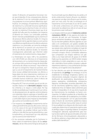 Capítulo 24. Lesiones cutáneas
LAS 50 principALeS conSuLtAS en medicinA de fAmiLiA 185
tentes. El ditranol y el tazaroteno funcionan me-
jor que el placebo. En las comparaciones directas
de la vitamina D con los corticoides potentes o
muy potentes no se encuentran diferencias signi-
ﬁcativas. Sin embargo, el tratamiento combinado
de vitamina D y corticoide funciona signiﬁcativa-
mente mejor que la vitamina D sola o el corticoi-
de solo. La vitamina D funciona mejor que el al-
quitrán de hulla, pero los resultados con respecto
al ditranol son mixtos. Los corticoides potentes
tienen menores probabilidades que la vitamina D
de provocar efectos adversos locales. En ninguna
comparación de los agentes tópicos se encuentra
una diferencia signiﬁcativa en los efectos adversos
sistémicos. Los corticoides, así como los análogos
de la vitamina D, se asocian con una menor inci-
dencia de efectos adversos locales. Se necesitan
investigaciones adicionales que informen sobre
el tratamiento de mantenimiento a largo plazo19
.
• La fototerapia con rayos UVB y los psoralenos
con UVA (PUVA) son efectivos en el tratamiento
de la psoriasis y en su mantenimiento a largo pla-
zo, aunque éste aumenta el riesgo de desarrollar
carcinoma de células escamosas6
. Hay evidencia
de que la ciclosporina mejora la psoriasis, aun-
que su uso en el tratamiento de mantenimiento
tiene escasa utilidad demostrada. Los efectos a
largo plazo de otros tratamientos sistémicos no
están claramente demostrados. No se han en-
contrado buenas evidencias sobre el efecto de
los tratamientos no-farmacológicos6
.
• Pequeños RCT han encontrado que el uso de cor-
ticoides tópicos en la dermatitis atópica mejora
los síntomas y es seguro a corto plazo. No hay
evidencia probada que muestre que el uso rutina-
rio de preparaciones de agentes antimicrobianos
con esteroides tópicos suponga un beneﬁcio adi-
cional. La utilización concomitante de emolientes
y corticoides tópicos para mejorar la sintomatolo-
gía cuenta con la evidencia de 2 RCT8
.
• Con respecto a las micosis, el tratamiento oral se
utiliza generalmente para las afecciones crónicas
o en los casos en los que el tratamiento tópico
ha fracasado. Las pruebas indican que la terbi-
naﬁna es más efectiva que la griseofulvina, y que
la terbinaﬁna y el itraconazol son más efectivos
que la ausencia de tratamiento20
.
• En las revisiones realizadas por la Cochrane Li-
brary sobre el tratamiento tópico de las onico-
micosis y de las infecciones fúngicas de la piel, se
ha encontrado que las allylaminas, los azoles y el
ácido undecenoico fueron eﬁcaces. Las allylami-
nas parecen ser algo más eﬁcaces que los azoles,
pero son más caras. Por ello, la estrategia en el
tratamiento irá encaminada al uso de los azoles
o del ácido undecenoico en primer lugar, y se
reservarán las allylaminas sólo en el caso de que
los primeros sean ineﬁcaces21
.
• Las terapias sistémicas para el melanoma cutáneo
metastásico (MCM), el más agresivo de todos los
cánceres de piel, son aún frustrantes. Se logran
pocas remisiones duraderas y el objetivo terapéu-
tico es más bien paliativo. Muchos agentes se usan
solos o en combinación, con grados variables de
toxicidad y costes. No está claro si existe evidencia
que apoye estos regímenes complejos en lugar de
una mejor atención de apoyo/placebo. No se en-
contraron ensayos clínicos controlados aleatorios
que compararan una terapia sistémica con pla-
cebo o una mejor atención de apoyo en el MCM.
Dado que los pacientes con MCM reciben terapia
sistemática, la visión pragmática es que una revi-
sión sistemática futura podría comparar cualquier
tratamientosistémico,ounacombinacióndetrata-
mientos, con el agente único dacarbazina22
.
• Se han descrito una serie de intervenciones para
el tratamiento del pénﬁgo. Sin embargo, no se ha
establecido la estrategia terapéutica óptima. Las
intervenciones evaluadas incluyeron régimen de
dosiﬁcación de prednisolona, dexametasona en
pulsos, azatioprina, ciclofosfamida, ciclosporina,
dapsona, micofenolato, recambio plasmático, fac-
tor de crecimiento epidérmico tópico y medicina
tradicional china. Se hallaron datos suﬁcientes para
realizar 4 metaanálisis. En el caso de la mayoría de
las intervenciones, los resultados no fueron con-
cluyentes. Se hallaron pruebas de un beneﬁcio de
ahorro de esteroides de la azatioprina y la ciclofos-
famida en comparación con los glucocorticoides
solos. El factor de crecimiento epidérmico tópico
disminuyó el tiempo transcurrido hasta el control.
En la actualidad no se dispone de información ade-
cuada para determinar el tratamiento óptimo para
el pénﬁgo vulgar o el pénﬁgo foliáceo. Se requiere
investigación adicional, especialmente para eva-
luar la dosis óptima de glucocorticoides, la función
de los fármacos inmunosupresores adyuvantes y
los efectos adversos a largo plazo para mejorar los
análisis daño-beneﬁcios23
.
 