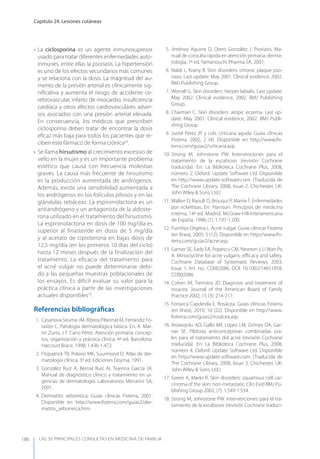 LAS 50 principALeS conSuLtAS en medicinA de fAmiLiA
Capítulo 24. Lesiones cutáneas
186
• La ciclosporina es un agente inmunosupresor
usado para tratar diferentes enfermedades auto-
inmunes, entre ellas la psoriasis. La hipertensión
es uno de los efectos secundarios más comunes
y se relaciona con la dosis. La magnitud del au-
mento de la presión arterial es clínicamente sig-
niﬁcativa y aumenta el riesgo de accidente ce-
rebrovascular, infarto de miocardio, insuﬁciencia
cardíaca y otros efectos cardiovasculares adver-
sos asociados con una presión arterial elevada.
En consecuencia, los médicos que prescriben
ciclosporina deben tratar de encontrar la dosis
eﬁcaz más baja para todos los pacientes que re-
ciben este fármaco de forma crónica24
.
• Se llama hirsutismo al crecimiento excesivo de
vello en la mujer y es un importante problema
estético que causa con frecuencia molestias
graves. La causa más frecuente de hirsutismo
es la producción aumentada de andrógenos.
Además, existe una sensibilidad aumentada a
los andrógenos en los folículos pilosos y en las
glándulas sebáceas. La espironolactona es un
antiandrógeno y un antagonista de la aldoste-
rona utilizado en el tratamiento del hirsutismo.
La espironolactona en dosis de 100 mg/día es
superior al finasteride en dosis de 5 mg/día
y al acetato de ciproterona en bajas dosis de
12,5 mg/día (en los primeros 10 días del ciclo)
hasta 12 meses después de la finalización del
tratamiento. La eficacia del tratamiento para
el acné vulgar no puede determinarse debi-
do a las pequeñas muestras poblacionales de
los ensayos. Es difícil evaluar su valor para la
práctica clínica a partir de las investigaciones
actuales disponibles25
.
Referencias bibliográﬁcas
1. Casanova Seuma JM, Ribera Pibernat M, Ferrándiz Fo-
raster C. Patología dermatológica básica. En: A. Mar-
tín Zurro, J. F. Cano Pérez. Atención primaria: concep-
tos, organización y práctica clínica, 4ª ed. Barcelona.
Harcourt Brace, 1998; 1.436-1.472.
2. Fitzpatrick TB, Polano MK, Suurmond D. Atlas de der-
matología clínica, 3ª ed. Ediciones Doyma, 1991.
3. González Ruiz A, Bernal Ruiz AI, Tejerina García JA.
Manual de diagnóstico clínico y tratamiento en ur-
gencias de dermatología. Laboratorios Menarini SA,
2001.
4. Dermatitis seborreica. Guías clínicas Fisterra, 2001.
Disponible en http://www.ﬁsterra.com/guias2/der-
matitis_seborreica.htm.
5. Jiménez Aguirre D, Orero González J. Psoriasis. Ma-
nual de consulta rápida en atención primaria: derma-
tología, 1ª ed. yamanouchi Pharma SA, 2001.
6. Naldi L, Rzany B. Skin disorders: chronic plaque pso-
riasis. Last update: May 2001. Clinical evidence, 2002.
BMJ Publishing Group.
7. Worrall G. Skin disorders: herpes labialis. Last update:
May 2002. Clinical evidence, 2002. BMJ Publishing
Group.
8. Charman C. Skin disorders: atopic eczema. Last up-
date: May 2001. Clinical evidence, 2002. BMJ Publi-
shing Group.
9. Justel Pérez JP, y cols. Urticaria aguda. Guías clínicas
Fisterra, 2002; 2 (4). Disponible en http://www.ﬁs-
terra.com/guias2/urticaria.asp.
10. Strong M, Johnstone PW. Intervenciones para el
tratamiento de la escabiosis (revisión Cochrane
traducida). En: La Biblioteca Cochrane Plus, 2008,
número 2. Oxford: Update Software Ltd. Disponible
en http://www.update-software.com. (Traducida de
The Cochrane Library, 2008, Issue 2. Chichester, UK:
John Wiley & Sons, Ltd.)
11. Walker D, Raoult D, Brouqui P, Marrie T. Enfermedades
por rickettsias. En: Harrison. Principios de medicina
interna, 14ª ed. Madrid. McGraw-Hill-Interamericana
de España, 1998; (1): 1.197-1.200.
12. Purriños Orgeira L. Acné vulgar. Guías clínicas Fisterra
(en línea), 2005; 5 (12). Disponible en http://www.ﬁs-
terra.com/guias2/acne.asp.
13. Garner SE, Eady EA, Popescu CM, Newton J, Li Wan Po
A. Minociycline for acne vulgaris: eﬃcacy and safety.
Cochrane Database of Systematic Reviews, 2003,
Issue 1, Art. no.: CD002086. DOI: 10.1002/14651858.
CD002086.
14. Cohen AF, Tiemstra JD. Diagnosis and treatment of
rosacea. Journal of the American Board of Family
Practice 2002; 15 (3): 214-217.
15. Fonseca Capdevila E. Rosácea. Guías clínicas Fisterra
(en línea), 2010; 10 (22). Disponible en http://www.
ﬁsterra.com/guias2/rosácea.asp.
16. Arowojolu AO, Gallo MF, López LM, Grimes DA, Gar-
ner SE. Píldoras anticonceptivas combinadas ora-
les para el tratamiento del acné (revisión Cochrane
traducida). En: La Biblioteca Cochrane Plus, 2008,
número 4. Oxford: Update Software Ltd. Disponible
en http://www.update-software.com. (Traducida de
The Cochrane Library, 2008, Issue 3. Chichester, UK:
John Wiley & Sons, Ltd.)
17. Green A, Marks R. Skin disorders: squamous cell car-
cinoma of the skin: non-metastatic. Clin Evid BMJ Pu-
blishing Group 2002; (7): 1.549-1.554.
18. Strong M, Johnstone PW. Intervenciones para el tra-
tamiento de la escabiosis (revisión Cochrane traduci-
 