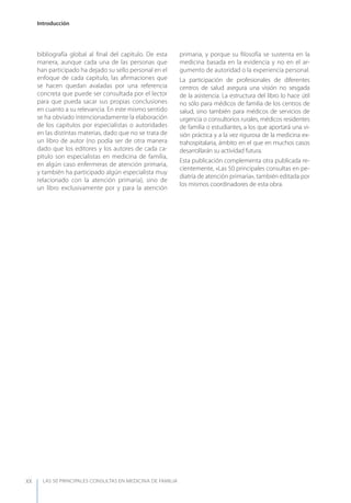 LAS 50 principALeS conSuLtAS en medicinA de fAmiLiA
Introducción
XX
bibliografía global al ﬁnal del capítulo. De esta
manera, aunque cada una de las personas que
han participado ha dejado su sello personal en el
enfoque de cada capítulo, las aﬁrmaciones que
se hacen quedan avaladas por una referencia
concreta que puede ser consultada por el lector
para que pueda sacar sus propias conclusiones
en cuanto a su relevancia. En este mismo sentido
se ha obviado intencionadamente la elaboración
de los capítulos por especialistas o autoridades
en las distintas materias, dado que no se trata de
un libro de autor (no podía ser de otra manera
dado que los editores y los autores de cada ca-
pítulo son especialistas en medicina de familia,
en algún caso enfermeras de atención primaria,
y también ha participado algún especialista muy
relacionado con la atención primaria), sino de
un libro exclusivamente por y para la atención
primaria, y porque su ﬁlosofía se sustenta en la
medicina basada en la evidencia y no en el ar-
gumento de autoridad o la experiencia personal.
La participación de profesionales de diferentes
centros de salud asegura una visión no sesgada
de la asistencia. La estructura del libro lo hace útil
no sólo para médicos de familia de los centros de
salud, sino también para médicos de servicios de
urgencia o consultorios rurales, médicos residentes
de familia o estudiantes, a los que aportará una vi-
sión práctica y a la vez rigurosa de la medicina ex-
trahospitalaria, ámbito en el que en muchos casos
desarrollarán su actividad futura.
Esta publicación complementa otra publicada re-
cientemente, «Las 50 principales consultas en pe-
diatría de atención primaria», también editada por
los mismos coordinadores de esta obra.
 