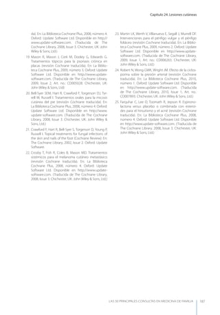 Capítulo 24. Lesiones cutáneas
LAS 50 principALeS conSuLtAS en medicinA de fAmiLiA 187
da). En: La Biblioteca Cochrane Plus, 2008, número 4.
Oxford: Update Software Ltd. Disponible en http://
www.update-software.com. (Traducida de The
Cochrane Library, 2008, Issue 3. Chichester, UK: John
Wiley & Sons, Ltd.)
19. Mason R, Mason J, Cork M, Dooley G, Edwards G.
Tratamientos tópicos para la psoriasis crónica en
placas (revisión Cochrane traducida). En: La Biblio-
teca Cochrane Plus, 2009, número 3. Oxford: Update
Software Ltd. Disponible en http://www.update-
software.com. (Traducida de The Cochrane Library,
2009, Issue 2, Art. no.: CD005028. Chichester, UK:
John Wiley & Sons, Ltd)
20. Bell-Syer SEM, Hart R, Crawford F, Torgerson DJ, Tyr-
rell W, Russell I. Tratamientos orales para la micosis
cutánea del pie (revisión Cochrane traducida). En:
La Biblioteca Cochrane Plus, 2008, número 4. Oxford:
Update Software Ltd. Disponible en http://www.
update-software.com. (Traducida de The Cochrane
Library, 2008, Issue 3. Chichester, UK: John Wiley &
Sons, Ltd.)
21. Crawford F, Hart R, Bell-Syer S, Torgerson D, young P,
Russell I. Topical treatments for fungal infections of
the skin and nails of the foot (Cochrane Review). En:
The Cochrane Library, 2002, Issue 2. Oxford: Update
Software.
22. Crosby T, Fish R, Coles B, Mason MD. Tratamientos
sistémicos para el melanoma cutáneo metastásico
(revisión Cochrane traducida). En: La Biblioteca
Cochrane Plus, 2008, número 4. Oxford: Update
Software Ltd. Disponible en http://www.update-
software.com. (Traducida de The Cochrane Library,
2008, Issue 3. Chichester, UK: John Wiley & Sons, Ltd.)
23. Martin LK, Werth V, Villanueva E, Segall J, Murrell DF.
Intervenciones para el pénﬁgo vulgar y el pénﬁgo
foliáceo (revisión Cochrane traducida). En: La Biblio-
teca Cochrane Plus, 2009, número 2. Oxford: Update
Software Ltd. Disponible en http://www.update-
software.com. (Traducida de The Cochrane Library,
2009, Issue 1, Art. no.: CD006263. Chichester, UK:
John Wiley & Sons, Ltd.)
24. Robert N, Wong GWK, Wright JM. Efecto de la ciclos-
porina sobre la presión arterial (revisión Cochrane
traducida). En: La Biblioteca Cochrane Plus, 2010,
número 1. Oxford: Update Software Ltd. Disponible
en http://www.update-software.com. (Traducida
de The Cochrane Library, 2010, Issue 1, Art. no.:
CD007893. Chichester, UK: John Wiley & Sons, Ltd.)
25. Farquhar C, Lee O, Toomath R, Jepson R. Espirono-
lactona versus placebo o combinada con esteroi-
des para el hirsutismo y el acné (revisión Cochrane
traducida). En: La Biblioteca Cochrane Plus, 2008,
número 4. Oxford: Update Software Ltd. Disponible
en http://www.update-software.com. (Traducida de
The Cochrane Library, 2008, Issue 3. Chichester, UK:
John Wiley & Sons, Ltd.)
 