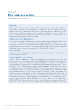 LAS 50 principALeS conSuLtAS en medicinA de fAmiLiA188
Capítulo 25
Dolores articulares: artrosis
R. de Felipe Medina, J. M. Gómez Ocaña
CONTEXTO
En la mayoría de las ocasiones, la causa de los dolores osteoarticulares en personas de edad avanza-
da es la artrosis, pero esto no debe llevar a asociar cualquier dolor articular con esta entidad clínica.
La artrosis es uno de los problemas de salud pública más importante en la actualidad; sin embargo,
existen pocas medidas efectivas para su tratamiento. En este capítulo se trata de orientar la anam-
nesis y la exploración física para el correcto diagnóstico de esta patología, así como de proporcionar
una serie de recomendaciones para el tratamiento.
APROXIMACIóN DIAGNóSTICA INICIAL
En una primera aproximación diagnóstica es fundamental identiﬁcar si el dolor es articular o extra-
articular. Un dolor articular de características mecánicas y localizado fundamentalmente en la articu-
lación interfalángica distal (IFD), la articulación trapeciometacarpiana (TMC), las rodillas o las caderas
orienta hacia el diagnóstico de artrosis, el cual debe conﬁrmarse mediante radiología. Los exámenes
de laboratorio carecen actualmente de utilidad en el diagnóstico de la artrosis.
MANEJO CLÍNICO
La educación sobre medidas higiénicas y físicas y el tratamiento sintomático son la base fundamen-
tal del manejo de esta entidad.
MEDICINA BASADA EN LA EVIDENCIA
Según la Cochrane Library, en el tratamiento del dolor parecen ser útiles diversas técnicas de tera-
pia física, como la neuroestimulación eléctrica transcutánea (TENS) y la radiación electromagnética
(microondas). Se dispone, además, de multitud de terapias físicas tanto de la medicina tradicional
como de la medicina complementaria o alternativa (ﬁsioterapia, termoterapia, ultrasonidos, campos
electromagnéticos, ﬁtoterapia o acupuntura), con diferentes grados de recomendación. En el ámbito
farmacológico, el paracetamol en dosis de 1 g/6h es el tratamiento de elección para esta patología,
aunque no hay evidencias de que resulte más eﬁcaz que los antiinﬂamatorios no-esteroideos (AINE)
en el tratamiento del dolor. Para un número considerable de enfermos, la eﬁcacia del paracetamol
es suﬁciente y ofrece ventajas sobre los AINE en cuanto a seguridad y relación beneﬁcio-coste. No
parece haber diferencia en la eﬁcacia de los diversos AINE. El misoprostol ha demostrado su eﬁcacia
como protector gástrico en pacientes que toman AINE de forma crónica, con una eﬁcacia similar a
la del omeprazol. Los nuevos AINE de la familia de los inhibidores selectivos de la ciclooxigenasa 2
(COX-2) o COXIB han demostrado más eﬁcacia en el control del dolor que el paracetamol y una eﬁ-
cacia similar a la de los AINE clásicos, sin que se hayan observado diferencias signiﬁcativas entre ellos.
 