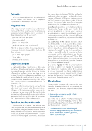 Capítulo 25. Dolores articulares: artrosis
LAS 50 principALeS conSuLtAS en medicinA de fAmiLiA 189
Deﬁnición
La artrosis se puede deﬁnir como una enfermedad
articular crónica, caracterizada por la degenera-
ción estructural del cartílago articular1
.
Preguntas clave
Estas preguntas van encaminadas, fundamental-
mente, a identiﬁcar las articulaciones afectadas y
las características del dolor, pilares básicos en el
diagnóstico diferencial de la artrosis1
:
• ¿Qué articulaciones le duelen?
• ¿Cómo es el dolor?
• ¿Mejora con el reposo?
• ¿Se desencadena con el movimiento?
Además se deben realizar otras preguntas enca-
minadas a descartar otras posibles etiologías del
dolor articular.
• ¿Se ha dado algún golpe?
• ¿Tiene ﬁebre?
• ¿Desde cuándo le duele?
Exploración dirigida
La exploración se basa inicialmente en diferenciar
si el origen del dolor es articular o extraarticular y,
en el caso de que sea articular, determinar si existe
inﬂamación o no. Para esto hay que basarse en la
localización del dolor, el aspecto morfológico de
la articulación, la movilidad de dicha articulación
y la existencia de signos inﬂamatorios (calor, rubor,
dolor con la movilización pasiva de la articulación
o tumefacción)1-8
.
Además se deben investigar signos acompañantes,
sobre todo en el caso de hallar datos de inﬂama-
ción, para así descartar otras posibles causas de do-
lor articular. Hay que observar la distribución de las
articulaciones afectadas, las lesiones mucocutáneas
acompañantes, la afectación ocular o de otros órga-
nos y la presencia de nódulos subcutáneos.
Aproximación diagnóstica inicial
La presencia de un dolor de características me-
cánicas (que aparece con el movimiento y cede
con el reposo), sin signos inﬂamatorios, sin antece-
dentes traumáticos ni datos de afectación a otros
niveles y que afecta fundamentalmente a las arti-
culaciones interfalángicas proximales y distales de
las manos, las articulaciones TMC, las rodillas, las
caderas, la columna cervical y lumbar o la primera
metatarsofalángica (MTF), en un paciente de más
de 50 años, orienta hacia el diagnóstico clínico de
artrosis. Dicho diagnóstico se conﬁrma con la pre-
sencia de signos radiológicos característicos1-3
.
La radiología constituye un método diagnóstico
fundamental. Aunque en las fases iniciales de la
artrosis la radiología es normal, según avanza el
proceso aparecen los signos radiológicos caracte-
rísticos: pinzamiento articular, esclerosis del hueso
subcondral, áreas quísticas, osteoﬁtos, deformidad
epiﬁsaria, etc.
Los exámenes de laboratorio carecen actual-
mente de utilidad en el diagnóstico de la artrosis1
,
aunque sí son válidos cuando se sospecha una
artrosis secundaria o atípica o hay asociada algu-
na otra enfermedad5,8
. En la artrosis, la analítica de
rutina es normal. El hecho de encontrar un factor
reumatoide positivo a título bajo o una discreta
elevación de la proteína C reactiva (PCR) no debe
hacer dudar del diagnóstico de artrosis, ya que
estas alteraciones pueden encontrarse hasta en
un 5% de la población general1
.
Si se extrae líquido sinovial de una articulación
artrósica se obtiene un líquido de característi-
cas típicamente mecánicas (claro, de moderada
o elevada viscosidad, con ligero predominio de
mononucleares, pero de bajo contenido celular),
aunque dicha prueba no es imprescindible para
conﬁrmar el diagnóstico de artrosis2,3
.
Manejo clínico
Se expondrán los casos más comunes. En otros
capítulos especíﬁcos del libro se desarrolla am-
pliamente cada apartado, según la localización
del dolor.
1. Dolor en las articulaciones IFD y TMC:
típico de la artrosis
De hecho, ésta es la forma más frecuente de pre-
sentación de esta enfermedad, pero no se debe
olvidar que hay que hacer un diagnóstico diferen-
cial de la psoriasis y la gota3,6
.
2. Dolor en la articulación interfalángica
proximal (IFP): posible artropatía inﬂamatoria
(lupus eritematoso sistémico, psoriasis,
artritis reumatoide)3,6
 