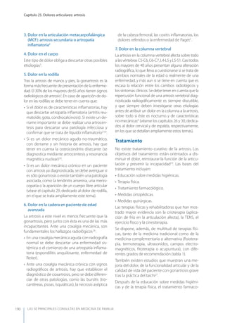 LAS 50 principALeS conSuLtAS en medicinA de fAmiLiA
Capítulo 25. Dolores articulares: artrosis
190
3. Dolor en la articulación metacarpofalángica
(MCF): artrosis secundaria o artropatía
inﬂamatoria3
4. Dolor en el carpo
Este tipo de dolor obliga a descartar otras posibles
etiologías3
.
5. Dolor en la rodilla
Tras la artrosis de manos y pies, la gonartrosis es la
forma más frecuente de presentación de la enferme-
dad. El 30% de los mayores de 65 años tienen signos
radiológicos de artrosis2
. En caso de aparición de do-
lor en las rodillas se debe tener en cuenta que:
• Si el dolor es de características inﬂamatorias, hay
que descartar artropatía inﬂamatoria (artritis reu-
matoide, gota, condrocalcinosis). Si existe un de-
rrame importante se debe realizar una artrocen-
tesis para descartar una patología infecciosa y
conﬁrmar que se trata de líquido inﬂamatorio2,5,6
.
• Si es un dolor mecánico agudo no-traumático,
con derrame y sin historia de artrosis, hay que
tener en cuenta la osteocondritis disecante (se
diagnostica mediante artrocentesis y resonancia
magnética nuclear)2,6
.
• Si es un dolor mecánico crónico en un paciente
con artrosis ya diagnosticada, se debe averiguar si
es sólo gonartrosis o existe también una patología
asociada, como la tendinitis anserina, una menis-
copatía o la aparición de un cuerpo libre articular
(véase el capítulo 29, dedicado al dolor de rodilla,
en el que se trata ampliamente este tema).
6. Dolor en la cadera en paciente de edad
avanzada
La artrosis a este nivel es menos frecuente que la
gonartrosis, pero junto con ésta es una de las más
incapacitantes. Ante una coxalgia mecánica, son
fundamentales los hallazgos radiológicos2,6
.
• En una coxalgia mecánica aguda con radiografía
normal se debe descartar una enfermedad sis-
témica o el comienzo de una artropatía inﬂama-
toria (espondilitis anquilosante, enfermedad de
Reiter).
• Ante una coxalgia mecánica crónica con signos
radiográﬁcos de artrosis, hay que establecer el
diagnóstico de coxartrosis, pero se debe diferen-
ciar de otras patologías, como las bursitis (tro-
cantéreas, psoas, isquiáticas), la necrosis aséptica
de la cabeza femoral, las coxitis inﬂamatorias, los
dolores referidos o la enfermedad de Paget2
.
7. Dolor en la columna vertebral
La artrosis en la columna vertebral afecta sobre todo
alasvértebrasC5-C6,C6-C7,L4-L5yL5-S1.Casitodos
los mayores de 40 años presentan alguna alteración
radiográﬁca, lo que lleva a cuestionarse si se trata de
cambios normales de la edad o realmente de una
enfermedad, y más aun si se tiene en cuenta que es
escasa la relación entre los cambios radiológicos y
los síntomas clínicos. Se debe tener en cuenta que la
repercusión funcional de una artrosis vertebral diag-
nosticada radiográﬁcamente es siempre discutible,
y que siempre deben investigarse otras etiologías
antes de atribuir un dolor en la columna a la artrosis,
sobre todo si éste es nocturno y de características
no-mecánicas4
(véanse los capítulos 26 y 30, dedica-
dos al dolor cervical y de espalda, respectivamente,
en los que se detallan ampliamente estos temas).
Tratamiento
No existe tratamiento curativo de la artrosis. Los
objetivos del tratamiento están orientados a dis-
minuir el dolor, reinstaurar la función de la articu-
lación y prevenir la incapacidad10
. Las bases del
tratamiento incluyen:
• Educación sobre medidas higiénicas.
• Terapia física.
• Tratamiento farmacológico.
• Medidas ortopédicas.
• Medidas quirúrgicas.
Las terapias físicas y rehabilitadoras que han mos-
trado mayor evidencia son la crioterapia (aplica-
ción de frío en la articulación afecta), la TENS, el
ejercicio físico y la cinesiterapia.
Se dispone, además, de multitud de terapias físi-
cas, tanto de la medicina tradicional como de la
medicina complementaria o alternativa (ﬁsiotera-
pia, termoterapia, ultrasonidos, campos electro-
magnéticos, ﬁtoterapia o acupuntura), con dife-
rentes grados de recomendación (tabla 1).
También existen estudios que muestran una me-
joría del dolor, de la funcionalidad articular y de la
calidad de vida del paciente con gonartrosis grave
tras la práctica del taichi27
.
Después de la educación sobre medidas higiéni-
cas y de la terapia física, el tratamiento farmaco-
 