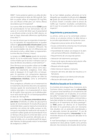 LAS 50 principALeS conSuLtAS en medicinA de fAmiLiA
Capítulo 25. Dolores articulares: artrosis
192
AINE)33
. Como protector gástrico se utiliza de elec-
ción el misoprostol en dosis de 200 mg/6-8h. Tam-
bién se puede utilizar el omeprazol (20 mg/24h),
con una eﬁcacia similar pero con menos efectos
secundarios que el misoprostol9
.
Los nuevos AINE de la familia de los COXIB (grado
de recomendación A) han demostrado más eﬁ-
cacia en el control del dolor que el paracetamol
y una eﬁcacia similar a la de los AINE clásicos, sin
que se hayan observado diferencias signiﬁcativas
entre ellos12,16
.
En caso de artrosis que no responde al tratamien-
to y en episodios de reagudizaciones se pueden
utilizar los glucocorticoides intrarticulares (grado
de recomendación A) mediante inﬁltración. No
son recomendables más de 3-4 inﬁltraciones por
articulación al año, y debe haber un espaciamien-
to entre ellas de al menos 2 meses9
.
La terapia con AINE tópicos (grado de recomen-
dación A) no ha evidenciado mejores resultados
contra el dolor que la vía oral, ni tampoco que ca-
rezca de efectos secundarios a nivel sistémico9,17
.
Otros fármacos que se pueden utilizar son los rela-
jantes musculares. Se deben utilizar como adyu-
vantes del tratamiento analgésico. Entre ellos,
están el diazepam (5-10 mg/8-12h) o el tetraze-
pam. En pacientes con componente depresivo
o escasa tolerancia al dolor podrían ser útiles los
antidepresivos tricíclicos, como la amitriptilina
(10-75 mg/12h)9
.
Otros analgésicos utilizados son el metamizol (no
es tratamiento de primera elección) y los opiáceos
menores (grado de recomendación B), como la
codeína (asociada o no al paracetamol) en dosis
de 30 mg/6h. Otras opciones son la dihidrocodeí-
na en dosis de 60 mg/12h o el dextropropoxifeno
en dosis de 100 mg/4-6h.
En relación con los fármacos sintomáticos de ac-
ción lenta (SySADOA), el sulfato de glucosamina
(grado de recomendación A) resulta eﬁcaz para el
control del dolor y para la mejoría funcional de los
pacientes con artrosis de rodilla, aunque no dis-
minuye la necesidad de medicación de rescate. El
condroitín-sulfato (grado de recomendación A) es
un fármaco eﬁcaz para el control del dolor y en la
mejoría funcional de pacientes afectados por ar-
trosis de rodilla, con un excelente perﬁl de seguri-
dad. Además, ha demostrado reducir la necesidad
de analgésicos o AINE12,22
.
No se han hallado pruebas suﬁcientes en la bi-
bliografía que respalden la eﬁcacia de la diacereí-
na (grado de recomendación B) en el control de
la artrosis. Existen 2 estudios sobre la artrosis de
rodilla que muestran resultados contradictorios,
por lo que no se puede emitir una conclusión al
respecto12
.
Seguimiento y precauciones
La artrosis, como ya se ha comentado anterior-
mente, es un proceso crónico. Se debe derivar a
la consulta especializada en los siguientes casos:
• Diagnostico precoz (antes de los 40 años).
• Escaso control de los síntomas tras 4-6 semanas
de tratamiento convencional.
• Imposibilidad de realizar una terapia en la aten-
ción primaria (inﬁltración, rehabilitación, etc.).
• Requerimiento de una segunda opinión.
• Valoración de tratamiento quirúrgico.
• Presencia de signos de alarma (articulación inﬂa-
mada y ﬁebre o eritema adyacente).
• Bloqueo articular agudo.
• Dolor intenso en reposo o nocturno.
• Variación del ritmo del dolor de mecánico a in-
ﬂamatorio.
• Radiología atípica o con destrucción articular.
• Afectación del estado general.
Medicina basada en la evidencia
En el ámbito de la terapia física, 4 revisiones de la
Cochrane Library muestran que los ultrasonidos
no parecen tener beneﬁcios en el tratamiento del
dolor, comparados con el placebo, en la artrosis
de rodilla18
. El tratamiento con láser (LLLT, low lever
laser therapy) presenta resultados controvertidos y
haría falta ampliar los estudios para evidenciar su
beneﬁcio en el tratamiento de dicha patología19
.
La TENS parece ser efectiva en el tratamiento
del dolor en la gonartrosis, pero son necesarios
más estudios con un protocolo estandarizado y
un adecuado número de pacientes25
. El uso de
radiación electromagnética (microondas) ha de-
mostrado eﬁcacia en la reducción del dolor en la
gonartrosis24
.
A nivel farmacológico se recomienda usar el pa-
racetamol en dosis plenas (1g/6h) como primera
elección. Dos revisiones de estudios de la Cochra-
 