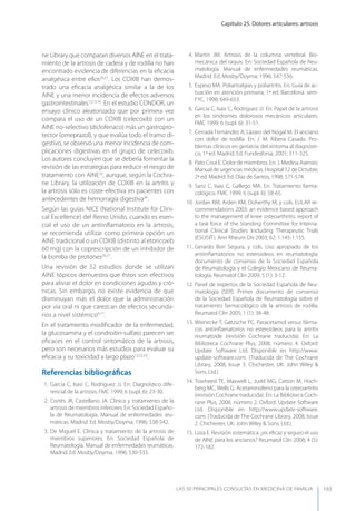 Capítulo 25. Dolores articulares: artrosis
LAS 50 principALeS conSuLtAS en medicinA de fAmiLiA 193
ne Library que comparan diversos AINE en el trata-
miento de la artrosis de cadera y de rodilla no han
encontrado evidencia de diferencias en la eﬁcacia
analgésica entre ellos20,21
. Los COXIB han demos-
trado una eﬁcacia analgésica similar a la de los
AINE y una menor incidencia de efectos adversos
gastrointestinales12,13,16
. En el estudio CONDOR, un
ensayo clínico aleatorizado que por primera vez
compara el uso de un COXIB (celecoxib) con un
AINE no-selectivo (diclofenaco) más un gastropro-
tector (omeprazol), y que evalúa todo el tramo di-
gestivo, se observó una menor incidencia de com-
plicaciones digestivas en el grupo de celecoxib.
Los autores concluyen que se debería fomentar la
revisión de las estrategias para reducir el riesgo de
tratamiento con AINE32
, aunque, según la Cochra-
ne Library, la utilización de COXIB en la artritis y
la artrosis sólo es coste-efectiva en pacientes con
antecedentes de hemorragia digestiva34
.
Según las guías NICE (National Institute for Clini-
cal Excellence) del Reino Unido, cuando es esen-
cial el uso de un antiinﬂamatorio en la artrosis,
se recomienda utilizar como primera opción un
AINE tradicional o un COXIB (distinto al etoricoxib
60 mg) con la coprescripción de un inhibidor de
la bomba de protones26,31
.
Una revisión de 52 estudios donde se utilizan
AINE tópicos demuestra que éstos son efectivos
para aliviar el dolor en condiciones agudas y cró-
nicas. Sin embargo, no existe evidencia de que
disminuyan más el dolor que la administración
por vía oral ni que carezcan de efectos secunda-
rios a nivel sistémico9,17
.
En el tratamiento modiﬁcador de la enfermedad,
la glucosamina y el condroitín-sulfato parecen ser
eﬁcaces en el control sintomático de la artrosis,
pero son necesarios más estudios para evaluar su
eﬁcacia y su toxicidad a largo plazo12,22,23
.
Referencias bibliográﬁcas
1. García C, Isasi C, Rodríguez JJ. En: Diagnóstico dife-
rencial de la artrosis. FMC 1999; 6 (supl. 6): 23-30.
2. Cortés JR, Castellano JA. Clínica y tratamiento de la
artrosis de miembros inferiores. En: Sociedad Españo-
la de Reumatología. Manual de enfermedades reu-
máticas. Madrid. Ed. Mosby/Doyma, 1996; 538-542.
3. De Miguel E. Clínica y tratamiento de la artrosis de
miembros superiores. En: Sociedad Española de
Reumatología. Manual de enfermedades reumáticas.
Madrid. Ed. Mosby/Doyma, 1996; 530-533.
4. Martín JM. Artrosis de la columna vertebral. Bio-
mecánica del raquis. En: Sociedad Española de Reu-
matología. Manual de enfermedades reumáticas.
Madrid. Ed. Mosby/Doyma; 1996; 547-556.
5. Espeso MA. Poliartralgias y poliartritis. En: Guía de ac-
tuación en atención primaria, 1ª ed. Barcelona. sem-
FyC, 1998; 649-653.
6. García C, Isasi C, Rodríguez JJ. En: Papel de la artrosis
en los síndromes dolorosos mecánicos articulares.
FMC 1999; 6 (supl. 6): 31-51.
7. Cerrada Fernández A, Lázaro del Nogal M. El anciano
con dolor de rodilla. En: J. M. Ribera Casado. Pro-
blemas clínicos en geriatría: del síntoma al diagnósti-
co, 1ª ed. Madrid. Ed. Fundesforsa, 2001; 311-325.
8. Pato Cour E. Dolor de miembros. En: J. Medina Asensio.
Manual de urgencias médicas. Hospital 12 de Octubre,
2ª ed. Madrid. Ed. Díaz de Santos, 1998; 571-574.
9. Sanz C, Isasi C, Gallego MA. En: Tratamiento farma-
cológico. FMC 1999; 6 (supl. 6): 58-65.
10. Jordan KM, Arden KM, Doherthy M, y cols. EULAR re-
commendations 2003: an evidence based approach
to the management of knee osteoarthritis: report of
a task force of the Standing Committee for Interna-
tional Clinical Studies Including Therapeutic Trials
(ESCISIT). Ann Rheum Dis 2003; 62: 1.145-1.155.
11. Gerardo Bori Segura, y cols. Uso apropiado de los
antiinﬂamatorios no esteroideos en reumatología:
documento de consenso de la Sociedad Española
de Reumatología y el Colegio Mexicano de Reuma-
tología. Reumatol Clin 2009; 5 (1): 3-12.
12. Panel de expertos de la Sociedad Española de Reu-
matología (SER). Primer documento de consenso
de la Sociedad Española de Reumatología sobre el
tratamiento farmacológico de la artrosis de rodilla.
Reumatol Clin 2005; 1 (1): 38-48.
13. Wienecke T, Gøtzsche PC. Paracetamol versus fárma-
cos antiinﬂamatorios no esteroideos para la artritis
reumatoide (revisión Cochrane traducida). En: La
Biblioteca Cochrane Plus, 2008, número 4. Oxford:
Update Software Ltd. Disponible en http://www.
update-software.com. (Traducida de The Cochrane
Library, 2008, Issue 3. Chichester, UK: John Wiley &
Sons, Ltd.)
14. Towheed TE, Maxwell L, Judd MG, Catton M, Hoch-
berg MC, Wells G. Acetaminofeno para la osteoartritis
(revisión Cochrane traducida). En: La Biblioteca Coch-
rane Plus, 2008, número 2. Oxford: Update Software
Ltd. Disponible en http://www.update-software.
com. (Traducida de The Cochrane Library, 2008, Issue
2. Chichester, UK: John Wiley & Sons, Ltd.)
15. Loza E. Revisión sistemática: ¿es eﬁcaz y seguro el uso
de AINE para los ancianos? Reumatol Clin 2008; 4 (5):
172-182.
 