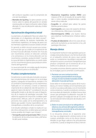 Capítulo 26. Dolor cervical
LAS 50 principALeS conSuLtAS en medicinA de fAmiLiA 197
del conducto raquídeo o por la compresión de
una raíz neurológica.
• Maniobra de Spurling. Se ejerce presión con las
manos sobre la cabeza del paciente en sentido
craneocaudal, con ligera inclinación sobre el lado
afectado. En caso de afectación radicular, el dolor
se acentúa2
.
Aproximación diagnóstica inicial
La anamnesis y la exploración física son pilares fun-
damentales en el diagnóstico del dolor cervical2,7
.
Las cargas estáticas, las posturas mantenidas, los
movimientos repetitivos y el manejo de pesos con
los miembros superiores se asocian al dolor cervical3
.
En general, un dolor cervical causará una contrac-
tura muscular que va a doler en la exploración de
la masa muscular afectada. Al estirar ese músculo
con movimientos activos en dirección contraria
a la contractura o en la misma dirección con los
movimientos resistidos, producirá dolor8
. Cuando
la causa del dolor es ligamentaria va a existir dolor
con los movimientos pasivos que producen estira-
miento del ligamento9
.
La causa principal de cervicalgia aguda mecánica
sin traumatismo previo es la tortícolis3
.
Pruebas complementarias
Inicialmente no está indicado el estudio con prue-
bas complementarias de imagen en la cervicalgia
aguda y subaguda no-traumáticas, excepto si no
se controla la sintomatología con los tratamientos
habituales en 3-5 semanas, si existe un deterioro
importante de la calidad de vida del paciente o si
aparecen signos de alarma10
. La realización de una
radiografía simple es de elección para el diagnós-
tico de la mayoría de patologías cervicales. Para
valorar los agujeros de conjunción, se deben pedir
proyecciones oblicuas, pero en general las pro-
yecciones más usadas son la anteroposterior y la
lateral, que pueden mostrar espondilosis, artrosis
interapoﬁsaria u osteoﬁtos de la uncoartrosis2
.
Si el estudio radiológico simple no explica el cua-
dro clínico del paciente, se debe optar por solicitar
nuevas pruebas de imagen, que incluyen11
:
• Tomografía axial computerizada (TAC): útil para
la valoración de las estructuras óseas y del tama-
ño del canal medular.
• Resonancia magnética nuclear (RMN): para
mejorar al TAC en el estudio de las partes blan-
das y como prueba complementaria cuando
existe clínica radicular.
• Ecografía: de utilidad para valorar las partes
blandas periarticulares.
• Gammagrafía: para casos de sospecha de lesio-
nes inﬂamatorias, infecciosas o tumorales.
• Electromiograma (EMG): una buena técnica
para objetivar manifestaciones irritativas radicu-
lares.
• Pruebas de laboratorio: sólo en los casos de sos-
pecha de reumatismo, ya sea reactivo o no, y de
patología infecciosa2
.
Manejo clínico
Es importante reseñar en este apartado que la cer-
vicalgia está producida por una hernia discal sólo
en un pequeño número de casos y que cuando
existe un componente neurológico asociado casi
siempre la causa es una artrosis interapoﬁsaria que
produce compresión por la existencia de un os-
teoﬁto en la salida de una raíz nerviosa12
.
Se pueden encontrar distintos patrones clínicos en
las cervicalgias, que se comentan a continuación.
1. Paciente con una contractura de la
musculatura paravertebral cervical que
incluye el esternocleidomastoideo (ECM):
alteración muscular primaria
Existe dolor en el estiramiento pasivo de la muscu-
latura y, en menor medida, con el movimiento acti-
vo de la musculatura afectada y con el movimiento
contra resistencia. Cuando se producen contractu-
ras musculares de repetición, se deben buscar otras
causas que provoquen la alteración muscular. En
general, cualquier cervicalgia de más de 3-5 sema-
nas de evolución tiene indicación de estudios com-
plementarios.
2. Dolor en zona cervical; en la radiografía se
observa una artrosis del segmento anterior
de la columna cervical o de las articulaciones
interapoﬁsarias cervicales
Si se encuentra artrosis en el segmento ante-
rior, hay una degeneración artrósica tanto en los
cuerpos vertebrales como en los discos interver-
tebrales, lo que llega a afectar a las articulaciones
unciformes. Cuando se degenera el disco interver-
 