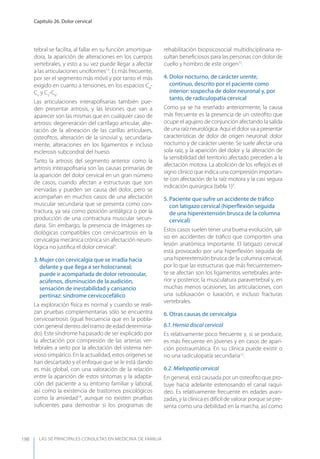 LAS 50 principALeS conSuLtAS en medicinA de fAmiLiA
Capítulo 26. Dolor cervical
198
tebral se facilita, al fallar en su función amortigua-
dora, la aparición de alteraciones en los cuerpos
vertebrales, y esto a su vez puede llegar a afectar
a las articulaciones unciformes13
. Es más frecuente,
por ser el segmento más móvil y por tanto el más
exigido en cuanto a tensiones, en los espacios C4
-
C5
y C5
-C6
.
Las articulaciones interapoﬁsarias también pue-
den presentar artrosis, y las lesiones que van a
aparecer son las mismas que en cualquier caso de
artrosis: degeneración del cartílago articular, alte-
ración de la alineación de las carillas articulares,
osteoﬁtos, alteración de la sinovial y, secundaria-
mente, alteraciones en los ligamentos e incluso
esclerosis subcondral del hueso.
Tanto la artrosis del segmento anterior como la
artrosis interapoﬁsaria son las causas primarias de
la aparición del dolor cervical en un gran número
de casos, cuando afectan a estructuras que son
inervadas y pueden ser causa del dolor, pero se
acompañan en muchos casos de una afectación
muscular secundaria que se presenta como con-
tractura, ya sea como posición antiálgica o por la
producción de una contractura muscular secun-
daria. Sin embargo, la presencia de imágenes ra-
diológicas compatibles con cervicoartrosis en la
cervicalgia mecánica crónica sin afectación neuro-
lógica no justiﬁca el dolor cervical3
.
3. Mujer con cervicalgia que se irradia hacia
delante y que llega a ser holocraneal;
puede ir acompañada de dolor retroocular,
acúfenos, disminución de la audición,
sensación de inestabilidad y cansancio
pertinaz: síndrome cervicocefálico
La exploración física es normal y cuando se reali-
zan pruebas complementarias sólo se encuentra
cervicoartrosis (igual frecuencia que en la pobla-
ción general dentro del tramo de edad determina-
do). Este síndrome ha pasado de ser explicado por
la afectación por compresión de las arterias ver-
tebrales a serlo por la afectación del sistema ner-
vioso simpático. En la actualidad, estos orígenes se
han descartado y el enfoque que se le está dando
es más global, con una valoración de la relación
entre la aparición de estos síntomas y la adapta-
ción del paciente a su entorno familiar y laboral,
así como la existencia de trastornos psicológicos
como la ansiedad14
, aunque no existen pruebas
suﬁcientes para demostrar si los programas de
rehabilitación biopsicosocial multidisciplinaria re-
sultan beneﬁciosos para las personas con dolor de
cuello y hombro de este origen15
.
4. Dolor nocturno, de carácter urente,
continuo, descrito por el paciente como
interior: sospecha de dolor neuronal y, por
tanto, de radiculopatía cervical
Como ya se ha reseñado anteriormente, la causa
más frecuente es la presencia de un osteoﬁto que
ocupe el agujero de conjunción afectando la salida
de una raíz neurológica. Aquí el dolor va a presentar
características de dolor de origen neuronal: dolor
nocturno y de carácter urente. Se suele afectar una
sola raíz, y la aparición del dolor y la alteración de
la sensibilidad del territorio afectado preceden a la
afectación motora. La abolición de los reﬂejos es el
signo clínico que indica una compresión importan-
te con afectación de la raíz motora y la casi segura
indicación quirúrgica (tabla 1)3
.
5. Paciente que sufre un accidente de tráﬁco
con latigazo cervical (hiperﬂexión seguida
de una hiperextensión brusca de la columna
cervical)
Estos casos suelen tener una buena evolución, sal-
vo en accidentes de tráﬁco que comporten una
lesión anatómica importante. El latigazo cervical
está provocado por una hiperﬂexión seguida de
una hiperextensión brusca de la columna cervical,
por lo que las estructuras que más frecuentemen-
te se afectan son los ligamentos vertebrales ante-
rior y posterior, la musculatura paravertebral y, en
muchas menos ocasiones, las articulaciones, con
una subluxación o luxación, e incluso fracturas
vertebrales.
6. Otras causas de cervicalgia
6.1. Hernia discal cervical
Es relativamente poco frecuente y, si se produce,
es más frecuente en jóvenes y en casos de apari-
ción postraumática. En su clínica puede existir o
no una radiculopatía secundaria12
.
6.2. Mielopatía cervical
En general, está causada por un osteoﬁto que pro-
tuye hacia adelante estenosando el canal raquí-
deo. Es relativamente frecuente en edades avan-
zadas, y la clínica es difícil de valorar porque se pre-
senta como una debilidad en la marcha, así como
 