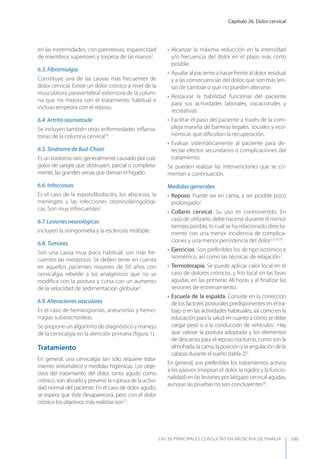 Capítulo 26. Dolor cervical
LAS 50 principALeS conSuLtAS en medicinA de fAmiLiA 199
en las extremidades, con parestesias, espasticidad
de miembros superiores y torpeza de las manos2
.
6.3. Fibromialgia
Constituye una de las causas más frecuentes de
dolor cervical. Existe un dolor crónico a nivel de la
musculatura paravertebral extensora de la colum-
na que no mejora con el tratamiento habitual e
incluso empeora con el reposo.
6.4. Artritis reumatoide
Se incluyen también otras enfermedades inﬂama-
torias de la columna cervical16
.
6.5. Síndrome de Bud-Chiari
Es un trastorno raro, generalmente causado por coá-
gulos de sangre que obstruyen, parcial o completa-
mente, las grandes venas que drenan el hígado.
6.6. Infecciosas
Es el caso de la espondilodiscitis, los abscesos, la
meningitis y las infecciones otorrinolaringológi-
cas. Son muy infrecuentes2
.
6.7. Lesiones neurológicas
Incluyen la siringomielia y la esclerosis múltiple.
6.8. Tumores
Son una causa muy poco habitual; son más fre-
cuentes las metástasis. Se deben tener en cuenta
en aquellos pacientes mayores de 50 años con
cervicalgia rebelde a los analgésicos que no se
modiﬁca con la postura y cursa con un aumento
de la velocidad de sedimentación globular2
.
6.9. Alteraciones vasculares
Es el caso de hemangiomas, aneurismas y hemo-
rragias subaracnoideas.
Se propone un algoritmo de diagnóstico y manejo
de la cervicalgia en la atención primaria (ﬁgura 1).
Tratamiento
En general, una cervicalgia tan sólo requiere trata-
miento sintomático y medidas higiénicas. Los obje-
tivos del tratamiento del dolor, tanto agudo como
crónico, son aliviarlo y prevenir la ruptura de la activi-
dad normal del paciente. En el caso de dolor agudo,
se espera que éste desaparecerá, pero con el dolor
crónico los objetivos más realistas son17
:
• Alcanzar la máxima reducción en la intensidad
y/o frecuencia del dolor en el plazo más corto
posible.
• Ayudar al paciente a hacer frente al dolor residual
y a las consecuencias del dolor, que son más len-
tas de cambiar o que no pueden alterarse.
• Restaurar la habilidad funcional del paciente
para sus actividades laborales, vocacionales y
recreativas.
• Facilitar el paso del paciente a través de la com-
pleja maraña de barreras legales, sociales y eco-
nómicas que diﬁcultan la recuperación.
• Evaluar sistemáticamente al paciente para de-
tectar efectos secundarios o complicaciones del
tratamiento.
Se pueden realizar las intervenciones que se co-
mentan a continuación.
Medidas generales
• Reposo. Puede ser en cama, a ser posible poco
prolongado2
.
• Collarín cervical. Su uso es controvertido. En
caso de utilizarlo, debe hacerse durante el menor
tiempo posible, lo cual se ha relacionado directa-
mente con una menor incidencia de complica-
ciones y una menor persistencia del dolor2,5,18,19
.
• Ejercicios. Son preferibles los de tipo isotónico e
isométrico, así como las técnicas de relajación2
.
• Termoterapia. Se puede aplicar calor local en el
caso de dolores crónicos, y frío local en las fases
agudas, en las primeras 48 horas y al ﬁnalizar las
sesiones de entrenamiento.
• Escuela de la espalda. Consiste en la corrección
de los factores posturales predisponentes en el tra-
bajo o en las actividades habituales, así como en la
educación para la salud en cuanto a cómo se debe
cargar peso o a la conducción de vehículos2
. Hay
que valorar la postura adoptada y los elementos
de descanso para el reposo nocturno, como son la
almohada, la cama, la posición y la angulación de la
cabeza durante el sueño (tabla 2)2
.
En general, son preferibles los tratamientos activos
a los pasivos (mejoran el dolor, la rigidez y la funcio-
nalidad) en las lesiones por latigazo cervical agudas,
aunque las pruebas no son concluyentes20
.
 
