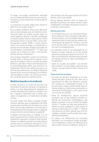 LAS 50 principALeS conSuLtAS en medicinA de fAmiLiA
Capítulo 26. Dolor cervical
202
El masaje, una terapia ampliamente extendida
para el manejo del dolor cervical, no puede reco-
mendarse, ya que actualmente no hay evidencia
suﬁciente27
.
La acupuntura se puede utilizar para mejorar el
dolor de la cervicalgia crónica28,29
.
No se pueden establecer aﬁrmaciones deﬁnitivas
sobre la electroterapia para los trastornos mecá-
nicos del cuello. Las pruebas actuales sobre co-
rriente galvánica (directa o pulsátil), iontoforesis,
neuroestimulación eléctrica transcutánea (TENS),
electroestimulación muscular (EMS), campo elec-
tromagnético pulsátil (PEMF) e imanes perma-
nentes son escasas, limitadas o contradictorias y
precisan de más estudios dirigidos para poder ser
recomendados universalmente30,31
, al igual que
sucede con la terapia con láser32
y los procedi-
mientos térmicos intradiscales33
.
Otras terapias disponibles, aunque con evidencia
limitada sobre su eﬁcacia, para la mejoría a corto
plazo de los dolores crónicos cervicales de origen
facetario y del dolor crónico cervicobraquial, son
la neurorreﬂejoterapia (NRT), que consiste en la
implantación dérmica de material quirúrgico con
el ﬁn de desencadenar por vía reﬂeja la hiperpola-
rización de las neuronas implicadas en la inﬂama-
ción neurógena, el dolor y la contractura muscu-
lar34
, y la denervación por radiofrecuencia35
.
Medicina basada en la evidencia
El dolor cervical es un motivo de consulta muy
frecuente en la atención primaria, y no siempre se
enfoca y se trata adecuadamente. Basándose en
criterios derivados de la evidencia cientíﬁca, exis-
ten 2 aspectos importantes que se deben con-
siderar: el diagnóstico y el tratamiento del dolor
cervical.
No existe ningún test clínico ni prueba comple-
mentaria deﬁnitiva para el diagnóstico del dolor
cervical, pero la combinación de ambos y su corre-
lación con los datos obtenidos en la anamnesis y
en la exploración física proporcionarán un grado de
certeza suﬁciente (recomendación de grado B)31
.
El objetivo del tratamiento es múltiple. Por una
parte, hay que disminuir el dolor, pero, por otra, es
igualmente importante conseguir evitar discapa-
cidades e invalideces, permitir la actividad laboral
normal, evitar la croniﬁcación del proceso y con-
seguir la máxima funcionalidad posible. La educa-
ción sanitaria es la clave para la prevención de los
dolores crónicos de espalda3
.
Resulta habitual observar cómo se siguen em-
pleando tratamientos de dudosa eﬁcacia. Según
la bibliografía consultada, cabe destacar los que se
comentan a continuación.
Medidas generales
• La actividad física con una intensidad adecua-
da, la realización de las actividades habituales y
el retorno precoz a las actividades laborales son
importantes para la resolución del problema (re-
comendación de grado A)36
. El reposo, más allá
de los primeros días, no sólo no es beneﬁcioso,
sino que es contraproducente.
• Es importante evitar el uso prolongado de co-
llarines cervicales5
. Además, no ha sido posible
encontrar pruebas que apoyen el uso de un co-
llarín cervical blando en pacientes que consultan
por latigazo cervical sin signos neurológicos en
la exploración3
.
• Sobre las escuelas de espalda37
y las almoha-
das cervicales38
no hay pruebas suﬁcientes para
concluir si puede reducir el dolor crónico en el
cuello.
Tratamiento farmacológico
• De todos los fármacos empleados en el trata-
miento del dolor cervical, los más útiles son el
paracetamol, los AINE y los relajantes muscula-
res39
, aunque en la bibliografía revisada no se
ha encontrado ningún estudio donde haya su-
ﬁciente evidencia cientíﬁca para recomendar un
tratamiento farmacológico u otro. Igual ocurre
con el uso de los opioides.
• Sobre los antidepresivos, algunas revisiones
concluyen que no hay evidencia cientíﬁca su-
ﬁciente, por limitaciones metodológicas, para
apoyar o rechazar su uso en el dolor de espalda
crónico21,40
. Pueden ser útiles para potenciar los
efectos de otros analgésicos y para mejorar el
insomnio relacionado con el dolor21,41
. Parecen
más eﬁcaces en el dolor radicular que en el no-
irradiado, y también cuando el dolor tiene carac-
terísticas neuropáticas.
• En cuanto a las inﬁltraciones con corticoides
asociados o no a anestésicos locales, la eviden-
cia es moderada en cuanto a la inﬁltración de la
rama medial cervical. La inﬁltración epidural in-
 