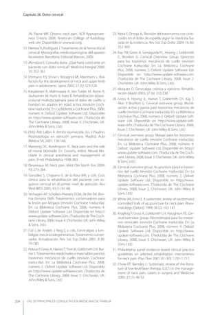 LAS 50 principALeS conSuLtAS en medicinA de fAmiLiA
Capítulo 26. Dolor cervical
204
JN, Payne WK. Chronic neck pain. ACR Appropriate-
ness Criteria 2008. American College of Radiology
web site. Disponible en www.acr.org.
12. Herrera A, Rodríguez J.Tratamiento de la hernia discal
cervical. Monografías médicoquirúrgicas del aparato
locomotor. Barcelona. Editorial Masson, 2000.
13. Mendoza E. Consulta diaria. ¿Qué haría usted ante un
paciente con dolor cervical? Medicina Integral 2000;
35: 352-361.
14. Ehrmann FD, Shrier I, Rossignol M, Abenhaim L. Risk
factors for the development of neck and upper limb
pain in adolescents. Spine 2002; 27 (5): 523-528.
15. Karjalainen K, Malmivaara A, Van Tulder M, Roine R,
Jauhiainen M, Hurri H, Koes B. Rehabilitación biopsi-
cosocial multidisciplinaria para el dolor de cuello y
hombro en adultos en edad activa (revisión Coch-
rane traducida). En: La Biblioteca Cochrane Plus, 2008,
número 4. Oxford: Update Software Ltd. Disponible
en http://www.update-software.com. (Traducida de
The Cochrane Library, 2008, Issue 3. Chichester, UK:
John Wiley & Sons, Ltd.)
16. Ortiz AM, Lallon A. Artritis reumatoide. En: J. Paulino.
Reumatología en atención primaria. Madrid. Aula
Médica SA, 2001; 156-166.
17. Manning DC, Rowlingson JC. Back pain and the role
of neural blockade. En: Cousins, editor. Neural blo-
ckade in clinical anesthesia and management of
pain, 3ª ed. Philadelphia 1998; 883.
18. Devereaux M. Neck pain. Med Clin North Am 2009;
93: 273-284.
19. González S, Chaparro E, de la Rosa MR, y cols. Guía
clínica para la rehabilitación del paciente con es-
guince cervical en el primer nivel de atención. Rev
Med IMSS 2005; 43 (1): 61-68.
20. Verhagen AP, Scholten-Peeters GGM, de Bie RA, Bier-
ma-Zeinstra SMA. Tratamientos conservadores para
la lesión por latigazo (revisión Cochrane traducida).
En: La Biblioteca Cochrane Plus, 2006, número 4.
Oxford: Update Software Ltd. Disponible en http://
www.update-software.com. (Traducida deThe Coch-
rane Library, 2006, Issue 4. Chichester, UK: John Wiley
& Sons, Ltd.)
21. Cid J, de Andrés J, Reig E, y cols. Cervicalgias y lum-
balgias mecánicodegenerativas. Tratamiento conser-
vador. Actualización. Rev Soc Esp Dolor 2001; 8 (II):
79-100.
22. Peloso P, Gross A, HainesT,Trinh K, Goldsmith CH, Bur-
nie S.Tratamientos medicinales e inyectables para los
trastornos mecánicos de cuello (revisión Cochrane
traducida). En: La Biblioteca Cochrane Plus, 2008,
número 2. Oxford: Update Software Ltd. Disponible
en http://www.update-software.com. (Traducida de
The Cochrane Library, 2008, Issue 2. Chichester, UK:
John Wiley & Sons, Ltd.)
23. Neira F, Ortega JL. Revisión del tratamiento con corti-
coides en el dolor de espalda según la medicina ba-
sada en la evidencia. Rev Soc Esp Dolor 2009; 16 (6):
352-369.
24. Kay TM, Gross A, Santaguida PL, Hoving J, Goldsmith
C, Bronfort G. Cervical Overview Group. Ejercicios
para los trastornos mecánicos de cuello (revisión
Cochrane traducida). En: La Biblioteca Cochrane
Plus, 2008, número 2. Oxford: Update Software Ltd.
Disponible en http://www.update-software.com.
(Traducida de The Cochrane Library, 2008, Issue 2.
Chichester, UK: John Wiley & Sons, Ltd.)
25. Vázquez D. Cervicalgia crónica y ejercicio. Rehabili-
tación (Madr) 2003; 37 (6): 333-338.
26. Gross A, Hoving JL, Haines T, Goldsmith CH, Kay T,
Aker P, Bronfort G. Cervical overview group. Movili-
zación activa y pasiva para trastornos mecánicos de
cuello (revisión Cochrane traducida). En: La Biblioteca
Cochrane Plus, 2008, número 2. Oxford: Update Soft-
ware Ltd. Disponible en http://www.update-soft-
ware.com. (Traducida de The Cochrane Library, 2008,
Issue 2. Chichester, UK: John Wiley & Sons, Ltd.)
27. Cervical overview group. Masaje para los trastornos
mecánicos de cuello (revisión Cochrane traducida).
En: La Biblioteca Cochrane Plus, 2008, número 4.
Oxford: Update Software Ltd. Disponible en http://
www.update-software.com. (Traducida deThe Coch-
rane Library, 2008, Issue 3. Chichester, UK: John Wiley
& Sons, Ltd.)
28. Cervical overview group. Acupuntura para los trastor-
nos del cuello (revisión Cochrane traducida). En: La
Biblioteca Cochrane Plus, 2008, número 2. Oxford:
Update Software Ltd. Disponible en http://www.
update-software.com. (Traducida de The Cochrane
Library, 2008, Issue 2. Chichester, UK: John Wiley &
Sons, Ltd.)
29. White AR, Ernst E. A systematic review of randomized
controlled trials of acupuncture for neck pain. Rheu-
matology (Oxford) 1999; 38 (2): 143-147.
30. Kroeling P, Gross A, Goldsmith CH, Houghton PE. Cer-
vical overview group. Electroterapia para los trastor-
nos cervicales (revisión Cochrane traducida). En: La
Biblioteca Cochrane Plus, 2008, número 4. Oxford:
Update Software Ltd. Disponible en http://www.
update-software.com. (Traducida de The Cochrane
Library, 2008, Issue 3. Chichester, UK: John Wiley &
Sons, Ltd.)
31. Philadelphia panel evidence-based clinical practice
guidelines on selected rehabilitation interventions
for neck pain. Phys Ther 2001; 81 (10): 1.701-1.717.
32. Chow RT, Barnsley L. Systematic review of the litera-
ture of low-level laser therapy (LLLT) in the manage-
ment of neck pain. Lasers in surgery and Medicine
2005; 37 (1): 46-52.
 