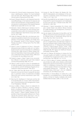 Capítulo 26. Dolor cervical
LAS 50 principALeS conSuLtAS en medicinA de fAmiLiA 205
33. Institute for Clinical Systems Improvement. Percuta-
neous radiofrequency ablation for facet-mediated
neck and back pain. Bloomington MN: Institute for
Clinical Systems Improvement (ICSI), 2005.
34. Kovacs F, AbrairaV, Muriel A, y cols. Prognostic factors for
neuroreﬂexotherapy in the treatment of subacute and
chronic neck and back pain: a study of predictors of clini-
cal outcome in routine practice of the Spanish National
Health Service. Spine 2007; 32 (15): 1.621-1.628.
35. Niemistö L, Kalso E, Malmivaara A, Seitsalo S, Hurri H.
Radiofrequency denervation for neck and back pain:
a systematic review within the framework of the Co-
chrane Collaboration. Back Review Group Spine 2003;
28 (16): 1.877-1.888.
36. Childs JD, Cleland JA, Elliot JM, y cols. Neck pain: clini-
cal practice guidelines linked to the international clas-
siﬁcation of functioning, disability, and health from
the orthopaedic section of the American Physical
Therapy association. J Orthop Sports Phys Ther 2008;
38 (9): A1-A34.
37. Haines T, Gross A, Goldsmith CH, Perry L. Educación
del paciente para el dolor de cuello con o sin radicu-
lopatía (revisión Cochrane traducida). En: La Biblioteca
Cochrane Plus, 2008, número 4. Oxford: Update Soft-
ware Ltd. Disponible en http://www.update-software.
com. (Traducida de The Cochrane Library, 2008, Issue
3. Chichester, UK: John Wiley & Sons, Ltd.)
38. Shields N, Capper J, Polak T, Taylor N. Are cervical pil-
lows eﬀective in reducing neck pain? New Zealand
Journal of Physiotherapy 2006; 34 (1): 3-9.
39. Salinas F, Uribe O, García H, Osorio JA. Rehabilitación
en dolor de espalda. Guías de práctica clínica basadas
en la evidencia. Santa Fé de Bogotá. Programa de ac-
tualización médica permanente, 1999; 38 (5).
40. Van Tulder MW, Koes BW, Bouter LM. Conservative
treatment of acute and chronic nonspeciﬁc low back
pain. A systematic review of randomized controlled
trials of the most common interventions. Spine 1997;
22: 2.128-2.156.
41. Manning DC, Rowlingson JC. Back pain and the role
of neural blockade. En: Cousins, editor. Neural block-
ade in clinical anesthesia and managemente of pain,
3ª ed. Philadelphia 1998; 884.
42. Gross A, Miller J, D’Sylva J, Burnie SJ, Goldsmith CH,
Graham N, Haines T, Bronfort G, Hoving JL. Manipu-
lación o movilización para el dolor de cuello (revisión
Cochrane traducida). En: La Biblioteca Cochrane Plus,
2010, número 1. Oxford: Update Software Ltd. Dis-
ponible en http://www.update-software.com. (Tradu-
cida de The Cochrane Library, 2010, Issue 1, Art. no.:
CD004249. Chichester, UK: John Wiley & Sons, Ltd.)
43. Hurwitz EL, Aker PD, Adams AH, Meeker WC, She-
kelle PG. Manipulation and mobilization of the cervi-
cal spine. A systematic review of the literature. Spine
1996; 21 (15): 1.746-1.759.
44. Koes BV, Assendelft WJ, Van der Heijden GJ, Bouter LM,
Knipschild PG. Spinal manipulation and mobilisation
for back and neck pain: a blinded review. BMJ 1991;
303 (6.813): 1.298-1.303.
45. Oduneye F. Spinal manipulation for chronic neck
pain. London: Bazian Ltd. (editors). Wessex Institute
for Health Research and Development, University of
Southampton, 2004; 10.
46. Van der Heijden GJ, Beurskens AJ, Koes BW, y cols. The
eﬃcacy of traction for back and neck pain: a systema-
tic, blinded review of randomized clinical trial me-
thods. Phys Ther 1995; 75 (2): 93-104.
47. Santaguida PL, Gross A, Busse J, y cols. Evidence re-
port on complementary and alternative medicine in
back pain utilization report. Evidence Report/Techno-
logy Assessment no. 177. (Prepared by the McMaster
University Evidence-Based Practice Center, under
Contract No. 290-02-0020.) AHRQ Publication No. 09-
E006) Rockville, MD. Agency for Healthcare Research
and Quality. February, 2009.
48. Smith LA, Oldman AD, McQuay HJ, Moore RA. Tea-
sing apart quality and validity in systematic reviews:
an example from acupuncture trials in chronic neck
and back pain. Pain 2000; 86 (1-2): 119-132.
49. Cui X, Trinh K, Wang Jy. Hierbas medicinales chinas
para el dolor de cuello crónico debido a enfermedad
degenerativa discal cervical (revisión Cochrane tradu-
cida). En: La Biblioteca Cochrane Plus, 2010, número
1. Oxford: Update Software Ltd. Disponible en http://
www.update-software.com. (Traducida de The
Cochrane Library, 2010, Issue 1, Art. no.: CD006556.
Chichester, UK: John Wiley & Sons, Ltd.)
50. Pinto-Meza A, Serrano-Blanco A, Codony M, y cols.
Prevalencia y comorbilidad física y mental del dolor
dorsal y cervical en España: resultados del estudio
ESEMeD. Med Clin (Barc.) 2006; 127 (9): 325-330.
 