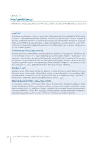 LAS 50 principALeS conSuLtAS en medicinA de fAmiLiA206
Capítulo 27
Hombro doloroso
A. M. Redondo Horcajo, L. Izquierdo Gómez-Arevalillo, O. Parrilla Ulloa, M. B. Blanco Marenco, E. García Gimeno
CONTEXTO
El dolor de hombro es un trastorno con estudios de prevalencia en la comunidad del 3-20% de las
consultas. La prevalencia aumenta con la edad, alcanzando un 25-30% en las personas mayores de
65 años. Una buena anamnesis y una exploración física cuidadosa permiten distinguir el origen del
dolor. Más del 90% de las causas de dolor se deben a una patología periarticular, de las cuales la ten-
dinitis del manguito de los rotadores (especialmente la del supraespinoso) es la causa más frecuente,
con un 65% de los casos.
APROXIMACIóN DIAGNóSTICA INICIAL
Siempre que existan antecedentes traumáticos, hay que solicitar una radiografía del hombro. Un do-
lor de comienzo insidioso en la región deltoidea, que aumenta con la rotación y la abducción (arco
doloroso) y que despierta al paciente hará sospechar una tendinitis del manguito de los rotadores.
Un dolor de comienzo agudo, brusco, sin antecedentes traumáticos, orientará hacia una tendinitis
calciﬁcante, pero en caso de antecedentes de tracción violenta o si se produce al levantar un peso,
hará pensar en una rotura del tendón bicipital o del manguito de los rotadores.
MANEJO CLÍNICO
La gran mayoría de las causas de hombro doloroso se tratan de manera conservadora con reposo
funcional (brazo en cabestrillo) durante 24-48 horas y con antiinﬂamatorios no-esteroideos (AINE).
Se debe realizar una inﬁltración local con glucocorticoides si no cede la clínica en 2 semanas. La
rehabilitación del hombro debe iniciarse precozmente (anexos 1 y 2).
RECOMENDACIONES PARA LA PRÁCTICA CLÍNICA
A pesar de no existir una evidencia clara de la eﬁcacia de las distintas estrategias terapéuticas utiliza-
das en el tratamiento del hombro doloroso, se sigue recomendando iniciarlo con medidas conser-
vadoras (reposo funcional, analgésicos simples y medidas físicas). Los AINE deben utilizarse en ciclos
cortos de tratamiento y en las dosis más bajas posibles, siempre vigilando las posibles complicacio-
nes digestivas, cardiovasculares, renales, hepáticas y hemáticas que pudieran aparecer.
 