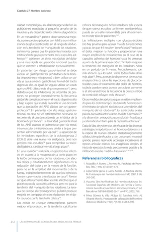 LAS 50 principALeS conSuLtAS en medicinA de fAmiLiA
Capítulo 27. Hombro doloroso
212
calidad metodológica, a la alta heterogeneidad en las
poblaciones estudiadas, al pequeño tamaño de las
muestrasyaladisparidadenloscriteriosdiagnósticos.
En un metaanálisis14
, parece observarse una mejo-
ría, con respecto a placebo, con AINE y con inﬁltra-
ciones de glucocorticoides en el rango de abduc-
ción en la tendinitis del manguito de los rotadores.
Así mismo, parece que los pacientes tratados con
inﬁltración de glucocorticoides en la capsulitis ad-
hesiva13,15
obtienen un alivio más rápido del dolor
y una más rápida recuperación funcional que los
que se someten a rehabilitación exclusivamente.
En pacientes con riesgo gastrointestinal se debe
asociar un gastroprotector (inhibidores de la bom-
ba de protones o misoprostol) o bien utilizar un co-
xib, ya que es menos gastrolesivo. A nivel del tracto
digestivo alto, es igual de seguro utilizar un coxib
que un AINE clásico más el gastroprotector16
, pero,
debido a que los inhibidores de la bomba de pro-
tones no protegen intestinalmente, la frecuencia
global de complicaciones en el tracto digestivo alto
y bajo sugiere que es más favorable el uso de coxib
que la asociación del AINE clásico con un gastro-
protector16
. En pacientes con alto riesgo gastroin-
testinal, en caso de ser estrictamente necesario, se
recomienda el uso de coxib más un inhibidor de la
bomba de protones17
. La toxicidad gastrointestinal
de los AINE cuando se administran por vía rectal,
intramuscular o intravenosa es similar a la que pre-
sentan administrados por vía oral17
. La aparición de
los inhibidores especíﬁcos de la ciclooxigenasa 2
(COX-2) abre una nueva vía analgésica, pero son
precisos más estudios2,8
para comprobar su toxici-
dad (gástrica, cardíaca y renal) a largo plazo18
.
En una revisión19
realizada, el ejercicio fue efecti-
vo en cuanto a la recuperación a corto plazo en
la lesión del manguito de los rotadores, con efec-
tos clínica y estadísticamente signiﬁcativos en la
reducción del dolor y en la mejora de la función,
pero no en la amplitud del movimiento o de la
fuerza, independientemente de que los ejercicios
fueran supervisados o realizados en casa20
. Parece
ser que el tratamiento láser es más efectivo que el
placebo para la capsulitis adhesiva, pero no para la
tendinitis del manguito de los rotadores. La tera-
pia de campo electromagnético pulsátil produce
mejoría en comparación con el placebo en el do-
lor causado por la tendinitis cálcica19
.
Las ondas de choque extracorpóreas parecen
mejorar el pronóstico en la tendinitis calciﬁcante
crónica del manguito de los rotadores. A la espera
de que nuevos estudios conﬁrmen este beneﬁcio,
puede ser una alternativa válida para el tratamien-
to en este tipo de pacientes19,21
.
Las inﬁltraciones múltiples con glucocorticoides
(no hay pruebas para apoyar más de 6 inyecciones
y pocas de que 4-6 resulten beneﬁciosas)22
reducen
el dolor, mejoran la función y proporcionan una
mayor amplitud de movimientos en el caso de la
capsulitis adhesiva del hombro hasta 16 semanas
a partir de la primera inyección22
. También mejoran
la tendinitis del manguito de los rotadores hasta
en un período de 9 meses. Probablemente, son
más eﬁcaces que los AINE, sobre todo con las dosis
más altas23
. Pero, a pesar de disponerse de muchos
ensayos clínicos sobre las inyecciones de glucocor-
ticoides para el tratamiento del dolor de hombro,
todavía quedan varios puntos por aclarar, como ver
si el sitio anatómico, la frecuencia, la dosis y el tipo
de corticoide inﬂuyen en la eﬁcacia24
.
Otras medidas terapéuticas que se están emplean-
do para los distintos tipos de dolor de hombro son:
el trinitrato de gliceril tópico para la tendinitis del
manguito de los rotadores26
, los corticoides orales
para la capsulitis adhesiva (no más de 6 semanas)26
y la distensión artrográﬁca con solución ﬁsiológica
y esteroides también para la capsulitis adhesiva27
.
Dada la falta de evidencias de eﬁcacia de las distintas
estrategias terapéuticas en el hombro doloroso y a
la espera de nuevos estudios metodológicamente
sólidos, bien planiﬁcados y con un tamaño muestral
grande, parece razonable aconsejar inicialmente el
reposo articular relativo, los analgésicos simples, el
inicio de ejercicios lo más precozmente posible y la
inﬁltración si estas medidas fracasaran12,14,15,19
.
Referencias bibliográﬁcas
1. Rozadilla A, Mateo L, Romera M. Patología del hom-
bro. FMC 1996; 3 (10): 664-675.
2. López de la Iglesia J, García Andrés LE, Medina Martos
M. Fisioterapia del hombro doloroso. FMC 2001; 8 (4):
266-280.
3. Vizcaíno Sánchez-Rodrigo JM. Hombro doloroso. En:
Sociedad Española de Medicina de Familia y Comu-
nitaria. Guía de actuación en atención primaria, 2ª ed.
Barcelona. ISBN 84-89045-26-7. semFyC, 2002; 760.
4. Pérez Gómez A, Villa Alcázar LF, Sánchez Atrio AI,
Álvarez-Mon M. Protocolo de valoración del hombro
doloroso. Medicine 1999; 7 (139): 6.588-6.590.
 