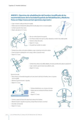 LAS 50 principALeS conSuLtAS en medicinA de fAmiLiA
Capítulo 27. Hombro doloroso
214
• Atar una cuerda al pomo de una puerta.
• Con el brazo estirado, hacer girar la cuerda, realizando un círculo lo más amplio posible.
• Hacerlo en ambas direcciones.
• Repetir 10-15 veces.
• (Se puede hacer también sin cuerda.)
Ejercicio de rascado
• Elevar el brazo a la horizontal empujando con la otra mano el codo hacia el hombro, como si se quisiera
rascar la espalda.
• Mantener la posición durante 5 segundos.
• Repetir 10-15 veces.
• Tumbarse boca arriba con las piernas dobladas y coger un bastón por encima de la cabeza.
• Estirar los brazos en prolongación con el cuerpo y volver a la posición inicial.
• Repetir 10-15 veces.
• Tumbarse lateralmente, con o sin peso en la mano.
• Realizar ejercicios de elevación del brazo (rotación
externa).
• Repetir 10-15 veces
• TumbarsebocaarribaconlasrodillasdobladasylosbrazospordetrásdelacabezaenposicióndeT.
• Coger un bastón y girar los brazos hacia adelante y atrás.
• Repetir 10-15 veces.
• Sentarse y separar los brazos del cuerpo hasta la altura de los hombros.
• Mantener durante 5 segundos esta postura y después llevar los brazos a la vertical.
• Descender a la horizontal.
• Repetir 10-15 veces.
AnExO 2. Ejercicios de rehabilitación del hombro (modiﬁcado de las
recomendaciones de la Sociedad Española de Rehabilitación y Medicina
Física en http://www.sermet-ejercicios.org) (cont.)
• Coger un bastón o toalla por detrás de la espalda.
• Realizarejerciciosdedeslizamientooblicuamentedearribaabajo(comosisesecaralaespalda).
• Cambiar la posición de las manos.
• Repetir cada ejercicio 10-15 veces.
 