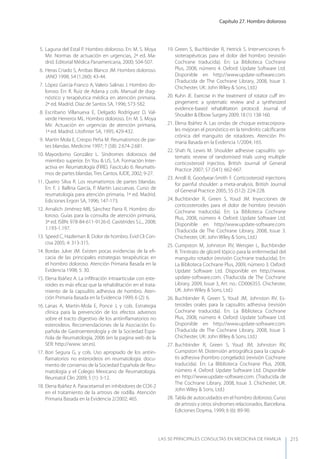 Capítulo 27. Hombro doloroso
LAS 50 principALeS conSuLtAS en medicinA de fAmiLiA 215
5. Laguna del Estal P. Hombro doloroso. En: M. S. Moya
Mir. Normas de actuación en urgencias, 2ª ed. Ma-
drid. Editorial Médica Panamericana, 2000; 504-507.
6. Heras Criado S, Arribas Blanco JM. Hombro doloroso.
JANO 1998; 54 (1.260): 43-44.
7. López García-Franco A, Valero Salinas J. Hombro do-
loroso. En: R. Ruiz de Adana y cols. Manual de diag-
nóstico y terapéutica médica en atención primaria.
2ª ed. Madrid. Díaz de Santos SA, 1996; 573-582.
8. Escribano Villanueva E, Delgado Rodríguez D, Val-
verde Herreros ML. Hombro doloroso. En: M. S. Moya
Mir. Actuación en urgencias de atención primaria,
1ª ed. Madrid. Litoﬁnter SA, 1995; 429-432.
9. Martín Mola E, Crespo Peña M. Reumatismos de par-
tes blandas. Medicine 1997; 7 (58): 2.674-2.681.
10. Mayordomo González L. Síndromes dolorosos del
miembro superior. En you & US, S.A. Formación Inter-
activa en Reumatología (FIRE). Fascículo 6: Reumatis-
mos de partes blandas. Tres Cantos. IUDE, 2002; 9-27.
11. Queiro Silva R. Los reumatismos de partes blandas.
En: F. J. Ballina García, P. Martín Lascuevas. Curso de
reumatología para atención primaria, 1ª ed. Madrid.
Ediciones Ergon SA, 1996; 147-173.
12. Arnalich Jiménez MB, Sánchez Parra R. Hombro do-
loroso. Guías para la consulta de atención primaria,
3ª ed. ISBN: 978-84-611-9126-0. Casitérides S.L., 2008;
1.193-1.197.
13. Speed C, Hazleman B. Dolor de hombro. Evid Cli Con-
cisa 2005; 4: 313-315.
14. Bordas Julve JM. Existen pocas evidencias de la eﬁ-
cacia de las principales estrategias terapéuticas en
el hombro doloroso. Atención Primaria Basada en la
Evidencia 1998; 5: 30.
15. Elena Ibáñez A. La inﬁltración intraarticular con este-
roides es más eﬁcaz que la rehabilitación en el trata-
miento de la capsulitis adhesiva de hombro. Aten-
ción Primaria Basada en la Evidencia 1999; 6 (2): 6.
16. Lanas A, Martín-Mola E, Ponce J, y cols. Estrategia
clínica para la prevención de los efectos adversos
sobre el tracto digestivo de los antiinﬂamatorios no
esteroideos. Recomendaciones de la Asociación Es-
pañola de Gastroenterología y de la Sociedad Espa-
ñola de Reumatología, 2006 (en la pagina web de la
SER: http://www. ser.es).
17. Bori Segura G, y cols. Uso apropiado de los antiin-
ﬂamatorios no esteroideos en reumatología: docu-
mento de consenso de la Sociedad Española de Reu-
matología y el Colegio Mexicano de Reumatología.
Reumatol Clin 2009; 5 (1): 3-12.
18. Elena Ibáñez A. Paracetamol en inhibidores de COX-2
en el tratamiento de la artrosis de rodilla. Atención
Primaria Basada en la Evidencia 2/2002; 465.
19. Green S, Buchbinder R, Hetrick S. Intervenciones ﬁ-
sioterapéuticas para el dolor del hombro (revisión
Cochrane traducida). En: La Biblioteca Cochrane
Plus, 2008, número 4. Oxford: Update Software Ltd.
Disponible en http://www.update-software.com.
(Traducida de The Cochrane Library, 2008, Issue 3.
Chichester, UK: John Wiley & Sons, Ltd.)
20. Kuhn JE. Exercise in the treatment of rotator cuﬀ im-
pingement: a systematic review and a synthesized
evidence-based rehabilitation protocol. Journal of
Shoulder & Elbow Surgery 2009; 18 (1): 138-160.
21. Elena Ibáñez A. Las ondas de choque extracorpora-
les mejoran el pronóstico en la tendinitis calciﬁcante
crónica del manguito de rotadores. Atención Pri-
maria Basada en la Evidencia 1/2004; 165.
22. Shah N, Lewis M. Shoulder adhesive capsulitis: sys-
tematic review of randomised trials using multiple
corticosteroid injectios. British Journal of General
Practice 2007; 57 (541): 662-667.
23. Arroll B, Goodyear-Smith F. Corticosteroid injections
for painful shoulder: a meta-analysis. British Journal
of General Practice 2005; 55 (512): 224-228.
24. Buchbinder R, Green S, youd JM. Inyecciones de
corticosteroides para el dolor de hombro (revisión
Cochrane traducida). En: La Biblioteca Cochrane
Plus, 2008, número 4. Oxford: Update Software Ltd.
Disponible en http//www.update-software.com.
(Traducida de The Cochrane Library, 2008, Issue 3.
Chichester, UK: John Wiley & Sons, Ltd.)
25. Cumpston M, Johnston RV, Wengier L, Buchbinder
R. Trinitrato de gliceril tópico para la enfermedad del
manguito rotador (revisión Cochrane traducida). En:
La Biblioteca Cochrane Plus, 2009, número 3. Oxford:
Update Software Ltd. Disponible en http://www.
update-software.com. (Traducida de The Cochrane
Library, 2009, Issue 3, Art. no.: CD006355. Chichester,
UK: John Wiley & Sons, Ltd.)
26. Buchbinder R, Green S, youd JM, Johnston RV. Es-
teroides orales para la capsulitis adhesiva (revisión
Cochrane traducida). En: La Biblioteca Cochrane
Plus, 2008, número 4. Oxford: Update Software Ltd.
Disponible en http://www.update-software.com.
(Traducida de The Cochrane Library, 2008, Issue 3.
Chichester, UK: John Wiley & Sons, Ltd.)
27. Buchbinder R, Green S, youd JM, Johnston RV,
Cumpston M. Distensión artrográﬁca para la capsuli-
tis adhesiva (hombro congelado) (revisión Cochrane
traducida). En: La Bliblioteca Cochrane Plus, 2008,
número 4. Oxford: Update Software Ltd. Disponible
en http://www.update-software.com. (Traducida de
The Cochrane Library, 2008, Issue 3. Chichester, UK:
John Wiley & Sons, Ltd.)
28. Tabla de autocuidados en el hombro doloroso. Curso
de artrosis y otros síndromes relacionados. Barcelona.
Ediciones Doyma, 1999; 6 (6): 89-90.
 