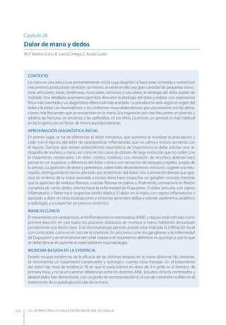 LAS 50 principALeS conSuLtAS en medicinA de fAmiLiA216
Capítulo 28
Dolor de mano y dedos
M. P. Moreno Cano, B. García Ortega, E. Avalos Galán
CONTEXTO
La mano es una estructura eminentemente móvil cuya situación la hace estar sometida a numerosos
mecanismos productores de lesión; así mismo, al existir en ella una gran cantidad de pequeñas estruc-
turas articulares, óseas, tendinosas, musculares, nerviosas y vasculares, la etiología del dolor puede ser
múltiple. Una detallada anamnesis permitirá descubrir la etiología del dolor y realizar una exploración
física más orientada y un diagnóstico diferencial más acertado. La prevalencia varía según el origen del
dolor y la edad. Los traumatismos y los síndromes musculotendinosos por uso excesivo son las altera-
ciones más frecuentes que se encuentran en la mano. Los esguinces son mas frecuentes en jóvenes y
adultos; las fracturas, en ancianos, y las epiﬁsiólisis, en los niños. La artrosis, en general, es más habitual
en las mujeres con un factor de herencia preponderante.
APROXIMACIóN DIAGNóSTICA INICIAL
En primer lugar, se ha de diferenciar el dolor mecánico, que aumenta al movilizar la articulación y
cede con el reposo, del dolor de características inﬂamatorias, que no calma e incluso aumenta con
el reposo. Siempre que existan antecedentes traumáticos de importancia se debe solicitar una ra-
diografía de muñeca y mano, así como en los casos de dolores de larga evolución que no ceden con
el tratamiento conservador. Un dolor crónico, insidioso, con sensación de «muñeca abierta» hace
pensar en un esguince, a diferencia del dolor crónico con sensación de bloqueo y rigidez, propio de
la artrosis. La aparición de dolor y parestesias, sobre todo de predominio nocturno, sugiere una neu-
ropatía, distinguiendo el nervio afectado por el territorio del dolor. Una tumoración blanda que apa-
rece en el dorso de la mano asociada a escaso dolor hace sospechar un ganglión sinovial, mientras
que la aparición de nódulos ﬁbrosos, cuerdas ﬁbrosas en palma y, ﬁnalmente, contractura en ﬂexión
completa de varios dedos orienta hacia la enfermedad de Dupuytren. El dolor articular, con signos
inﬂamatorios y ﬁebre hace sospechar artritis séptica. El dolor en la mano, con signos inﬂamatorios y
asociado a dolor en otras localizaciones y síntomas generales obliga a solicitar parámetros analíticos
y radiología, y a sospechar un proceso sistémico.
MANEJO CLÍNICO
El tratamiento con analgésicos, antiinﬂamatorios no-esteroideos (AINE) y reposo está indicado como
primera elección en casi todos los procesos dolorosos de muñeca y mano, habiendo descartado
previamente una lesión ósea. Si la sintomatología persiste, puede estar indicada la inﬁltración local
con corticoides, como en el caso de la rizartrosis. En procesos como los gangliones y la enfermedad
de Dupuytren y en el síndrome del túnel carpiano el tratamiento deﬁnitivo es quirúrgico, por lo que
se debe derivar el paciente al especialista en traumatología.
MEDICINA BASADA EN LA EVIDENCIA
Existen escasas evidencias de la eﬁcacia de las distintas terapias en la mano dolorosa. No obstante,
se recomienda un tratamiento conservador y quirúrgico cuando éstas fracasan. En el tratamiento
del dolor hay nivel de evidencia 1B en que el paracetamol en dosis de 3-4 g/día es el fármaco de
primera línea, y no se encuentran diferencias entre los distintos AINE. Estudios clínicos controlados y
aleatorizados han demostrado, con un grado de recomendación A, el uso de condroitín-sulfato en el
tratamiento de la patología articular de la mano.
 
