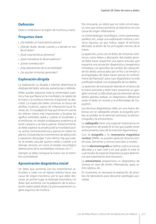 Capítulo 28. Dolor de mano y dedos
LAS 50 principALeS conSuLtAS en medicinA de fAmiLiA 217
Deﬁnición
Dolor o molestia en la región de muñeca y mano.
Preguntas clave
• ¿Ha habido un traumatismo previo?
• ¿Dónde duele, desde cuándo y a dónde se irra-
dia el dolor?
• ¿Qué características presenta?
• ¿Qué maniobras lo desencadenan?
• ¿Existe tumefacción?
• ¿Hay alteraciones de la sensibilidad?
• ¿Se asocian síntomas generales?
Exploración dirigida
La exploración va dirigida a intentar determinar la
etiología del dolor: articular, periarticular o referida.
Debe quedar expuesta toda la extremidad supe-
rior y hay que ﬁjarse en la movilidad y la rigidez de
la mano y la muñeca mientras el paciente se des-
cubre. La inspección debe continuar en busca de
atroﬁas, cicatrices, signos de inﬂamación local, fa-
neras, etc. En la palpación hay que tener en cuenta
los relieves óseos más importantes y localizar las
apóﬁsis estiloides radial y cubital, el escafoides y
el semilunar, sin olvidar la tabaquera anatómica, el
túnel carpiano y la fascia palmar. Posteriormente,
se debe explorar la amplitud de la movilidad (acti-
va, activa contrarresistencia y pasiva) en todos los
planos, incluyendo los movimientos de abducción
y oposición del pulgar. y por último, hay que valo-
rar el estado vascular (pulsos radial y cubital, y el
drenaje venoso), así como el estado neurológico
(alteraciones de la sensibilidad, motoras, etc.)1,2
.
Siempre se debe comparar la mano con el miem-
bro contralateral.
Aproximación diagnóstica inicial
Un dolor que aumenta con los movimientos ar-
ticulares y cede con el reposo orienta hacia una
causa de origen mecánico, por lo que debe des-
cartar, en primer lugar, la etiología traumática. Un
dolor que aumenta con la palpación de la articu-
lación radiocubital distal y la pronosupinación su-
giere esguince de muñeca.
Por otra parte, un dolor que no cede con el repo-
so, sino que incluso aumenta, se relaciona con una
causa de origen inﬂamatorio.
La sintomatología neurológica, como parestesias,
parálisis, etc., exige una exploración motora y sen-
sitiva rigurosa, ya que indica, según el territorio
afectado, la lesión de los principales nervios de la
mano.
La aparición, junto con el dolor, de síntomas sisté-
micos como ﬁebre y afectación del estado gene-
ral debe hacer sospechar una sepsis articular, que
requerirá una actuación diagnóstica y terapéutica
inmediata. Los episodios de cambio de coloración
de los dedos provocados por el frío o la tensión y
acompañados de dolor hacen pensar en el fenó-
meno de Raynaud3
, para cuyo diagnóstico no está
justiﬁcado realizar una angiografía de los dedos.
La aparición de tumoración blanda en el dorso de
la mano asociada a dolor hace sospechar un gan-
glión sinovial. La diﬁcultad para la extensión de los
dedos plantea realizar un diagnóstico diferencial
entre el dedo en resorte y la enfermedad de Du-
puytren.
Las técnicas diagnósticas útiles en una mano do-
lorosa son la radiografía simple, la ecografía (am-
bas accesibles en la atención primaria), la electro-
miografía y la artrocentesis.
La radiografía tiene una especial importancia en
los esguinces de grado III, en los que puede existir
arrancamiento óseo de la inserción ligamentosa1
.
Con la ecografía y la resonancia magnética
nuclear (RMN), se pueden apreciar lesiones ten-
dinosas, derrames y roturas parciales o totales.
Con la electromiografía se deﬁne cuál es el nervio
afectado y a qué nivel y en qué grado lo está, lo
cual resulta de especial importancia para determi-
nar qué tratamiento será necesario.
La artrocentesis proporciona un diagnóstico de
certeza en caso de artritis inﬂamatorias: gota, ar-
tritis séptica, etc.
En ocasiones, es necesaria la realización de prue-
bas de laboratorio para descartar patologías aso-
ciadas.
 