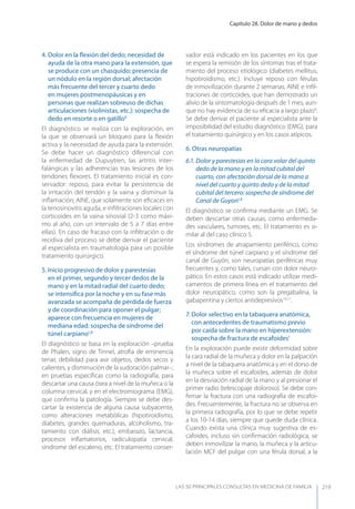 Capítulo 28. Dolor de mano y dedos
LAS 50 principALeS conSuLtAS en medicinA de fAmiLiA 219
4. Dolor en la ﬂexión del dedo; necesidad de
ayuda de la otra mano para la extensión, que
se produce con un chasquido; presencia de
un nódulo en la región dorsal; afectación
más frecuente del tercer y cuarto dedo
en mujeres postmenopáusicas y en
personas que realizan sobreuso de dichas
articulaciones (violinistas, etc.): sospecha de
dedo en resorte o en gatillo8
El diagnóstico se realiza con la exploración, en
la que se observará un bloqueo para la ﬂexión
activa y la necesidad de ayuda para la extensión.
Se debe hacer un diagnóstico diferencial con
la enfermedad de Dupuytren, las artritis inter-
falángicas y las adherencias tras lesiones de los
tendones ﬂexores. El tratamiento inicial es con-
servador: reposo, para evitar la persistencia de
la irritación del tendón y la vaina y disminuir la
inﬂamación; AINE, que solamente son eﬁcaces en
la tenosinovitis aguda, e inﬁltraciones locales con
corticoides en la vaina sinovial (2-3 como máxi-
mo al año, con un intervalo de 5 a 7 días entre
ellas). En caso de fracaso con la inﬁltración o de
recidiva del proceso se debe derivar el paciente
al especialista en traumatología para un posible
tratamiento quirúrgico.
5. Inicio progresivo de dolor y parestesias
en el primer, segundo y tercer dedos de la
mano y en la mitad radial del cuarto dedo;
se intensiﬁca por la noche y en su fase más
avanzada se acompaña de pérdida de fuerza
y de coordinación para oponer el pulgar;
aparece con frecuencia en mujeres de
mediana edad: sospecha de síndrome del
túnel carpiano1,8
El diagnóstico se basa en la exploración –prueba
de Phalen, signo de Tinnel, atroﬁa de eminencia
tenar, debilidad para asir objetos, dedos secos y
calientes, y disminución de la sudoración palmar–;
en pruebas especíﬁcas como la radiografía, para
descartar una causa ósea a nivel de la muñeca o la
columna cervical, y en el electromiograma (EMG),
que conﬁrma la patología. Siempre se debe des-
cartar la existencia de alguna causa subyacente,
como alteraciones metabólicas (hipotiroidismo,
diabetes, grandes quemaduras, alcoholismo, tra-
tamiento con diálisis, etc.), embarazo, lactancia,
procesos inﬂamatorios, radiculopatía cervical,
síndrome del escaleno, etc. El tratamiento conser-
vador está indicado en los pacientes en los que
se espera la remisión de los síntomas tras el trata-
miento del proceso etiológico (diabetes mellitus,
hipotiroidismo, etc.). Incluye reposo con férulas
de inmovilización durante 2 semanas, AINE e inﬁl-
traciones de corticoides, que han demostrado un
alivio de la sintomatología después de 1 mes, aun-
que no hay evidencia de su eﬁcacia a largo plazo9
.
Se debe derivar el paciente al especialista ante la
imposibilidad del estudio diagnóstico (EMG), para
el tratamiento quirúrgico y en los casos atípicos.
6. Otras neuropatías
6.1. Dolor y parestesias en la cara volar del quinto
dedo de la mano y en la mitad cubital del
cuarto, con afectación dorsal de la mano a
nivel del cuarto y quinto dedo y de la mitad
cubital del tercero: sospecha de síndrome del
Canal de Guyon1,8
El diagnóstico se conﬁrma mediante un EMG. Se
deben descartar otras causas, como enfermeda-
des vasculares, tumores, etc. El tratamiento es si-
milar al del caso clínico 5.
Los síndromes de atrapamiento periférico, como
el síndrome del túnel carpiano y el síndrome del
canal de Guyón, son neuropatías periféricas muy
frecuentes y, como tales, cursan con dolor neuro-
pático. En estos casos está indicado utilizar medi-
camentos de primera línea en el tratamiento del
dolor neuropático, como son la pregabalina, la
gabapentina y ciertos antidepresivos10,11
.
7. Dolor selectivo en la tabaquera anatómica,
con antecedentes de traumatismo previo
por caída sobre la mano en hiperextensión:
sospecha de fractura de escafoides1
En la exploración puede existir deformidad sobre
la cara radial de la muñeca y dolor en la palpación
a nivel de la tabaquera anatómica y en el dorso de
la muñeca sobre el escafoides, además de dolor
en la desviación radial de la mano y al presionar el
primer radio (telescopaje doloroso). Se debe con-
ﬁrmar la fractura con una radiografía de escafoi-
des. Frecuentemente, la fractura no se observa en
la primera radiografía, por lo que se debe repetir
a los 10-14 días, siempre que quede duda clínica.
Cuando exista una clínica muy sugestiva de es-
cafoides, incluso sin conﬁrmación radiológica, se
deben inmovilizar la mano, la muñeca y la articu-
lación MCF del pulgar con una férula dorsal, a la
 