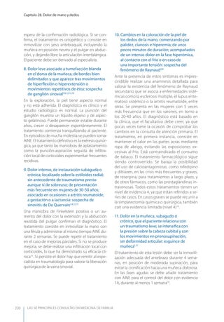 LAS 50 principALeS conSuLtAS en medicinA de fAmiLiA
Capítulo 28. Dolor de mano y dedos
220
espera de la conﬁrmación radiológica. Si se con-
ﬁrma, el tratamiento es ortopédico y consiste en
inmovilizar con yeso antebraquial, incluyendo la
muñeca en posición neutra y el pulgar en abduc-
ción, y dejando libre la articulación interfalángica.
El paciente debe ser derivado al especialista.
8. Dolor leve asociado a tumefacción blanda
en el dorso de la muñeca, de bordes bien
delimitados y que aparece tras movimientos
de hiperﬂexión o hiperextensión o
movimientos repetitivos de ésta: sospecha
de ganglión sinovial1,8,12,13,14
En la exploración, la piel tiene aspecto normal
y no está adherida. El diagnóstico es clínico y el
estudio radiológico es normal. La punción del
ganglión muestra un líquido espeso y de aspec-
to gelatinoso. Puede permanecer estable durante
años, crecer o desaparecer espontáneamente. El
tratamiento comienza tranquilizando al paciente.
En episodios de mucha molestia se pueden tomar
AINE. El tratamiento deﬁnitivo es la exéresis quirúr-
gica, ya que tanto las maniobras de aplastamiento
como la punción-aspiración seguida de inﬁltra-
ción local de corticoides experimentan frecuentes
recidivas.
9. Dolor intenso, de instauración subaguda o
crónica; localizado sobre la estiloides radial;
sin antecedente de traumatismo previo
aunque sí de sobreuso; de presentación
más frecuente en mujeres de 30-50 años;
asociado en ocasiones a artritis reumatoide,
a gestación o a lactancia: sospecha de
sinovitis de De Quervain1,8,12,15
Una maniobra de Finkelstein positiva o un au-
mento del dolor con la extensión y la abducción
resistida del pulgar conﬁrman el diagnóstico. El
tratamiento consiste en inmovilizar la mano con
una férula y administrar al mismo tiempo AINE du-
rante 2 semanas. Se puede repetir el tratamiento
en el caso de mejorías parciales. Si no se produce
mejoría, se debe realizar una inﬁltración local con
corticoides, lo que ha demostrado su eﬁcacia clí-
nica16
. Si persiste el dolor hay que remitir al espe-
cialista en traumatología para valorar la liberación
quirúrgica de la vaina sinovial.
10. Cambios en la coloración de la piel de
los dedos de la mano, comenzando por
palidez, cianosis e hiperemia; de unos
pocos minutos de duración; acompañados
de un intenso dolor en la fase hiperémica,
al contacto con el frío o en caso de
una importante tensión: sospecha del
fenómeno de Raynaud2,8
Ante la presencia de estos síntomas es impres-
cindible realizar una anamnesis detallada para
valorar la existencia del fenómeno de Raynaud
secundario que se asocia a enfermedades sisté-
micas como la esclerosis múltiple, el lupus erite-
matoso sistémico o la artritis reumatoide, entre
otras. Se presenta en las mujeres con 5 veces
más frecuencia que en los varones, en torno a
los 20-40 años. El diagnóstico está basado en
la clínica, que el facultativo debe creer, ya que
pocas veces tiene la ocasión de comprobar los
cambios en la consulta de atención primaria. El
tratamiento, en primera instancia, consiste en
mantener el calor en las partes acras mediante
ropa de abrigo, evitando las exposiciones ex-
cesivas al frío. Está contraindicado el consumo
de tabaco. El tratamiento farmacológico sigue
siendo controvertido. Se baraja la posibilidad
del uso de calcioantagonistas, como nifedipino
y diltiazen, en las crisis más frecuentes y graves;
de reserpina, para tratamientos a largo plazo, y
de otros fármacos, como las prostaglandinas in-
travenosas. Todos estos tratamientos tienen un
nivel de evidencia 4, ya que están referidos a se-
ries de casos. En casos graves se puede recurrir a
la simpatectomía química o quirúrgica, también
con una evidencia limitada (nivel 4)16
.
11. Dolor en la muñeca, subagudo o
crónico, que el paciente relaciona con
un traumatismo leve; se intensiﬁca con
la presión sobre la cabeza cubital y con
los movimientos en pronosupinación;
sin deformidad articular: esguince de
muñeca1,17
El tratamiento de esta lesión debe ser la inmovili-
zación adecuada del antebrazo durante 4 sema-
nas, en posición de moderada supinación, para
evitar la croniﬁcación hacia una muñeca dolorosa.
En las fases agudas se debe añadir tratamiento
con AINE para el control del dolor con evidencia
1A, durante al menos 1 semana18
.
 