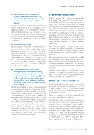 Capítulo 28. Dolor de mano y dedos
LAS 50 principALeS conSuLtAS en medicinA de fAmiLiA 221
12. Dolor articular agudo acompañado
de signos de afectación sistémica, con
antecedentes de herida abierta y técnicas
intraarticulares: sospecha de artritis
séptica1,12
En varones jóvenes con relaciones sexuales de
riesgo se debe valorar la posibilidad de la artri-
tis por gonococo. Tanto el diagnóstico como el
tratamiento constituyen una verdadera urgen-
cia médica. Se debe administrar antibioterapia
intravenosa de amplio espectro, por lo que ha-
bitualmente se derivará el paciente al medio
hospitalario.
13. Panadizos y paroniquias
Otras infecciones frecuentes y superﬁciales en la
atención primaria son los panadizos y las paroni-
quias1
, que se presentan como una inﬂamación
local que rodea la uña y con el antecedente previo
de manipulación de la piel en torno a ella. Su trata-
miento consiste en la limpieza de la zona con una
solución yodada, el drenaje del absceso si existe
ﬂuctuación y la cobertura antibiótica con amoxi-
cilina-ácido clavulánico o cloxacilina, ambos con
nivel de evidencia 1A19,20
.
14. Aparición de nódulos ﬁbrosos en la
fascia palmar que produce retracción y
engrosamiento de ésta, transformándose
progresivamente en cordones que ﬁjan los
tendones a la piel e impiden la extensión
completa de la mano; asociada a un leve o
inexistente dolor: sospecha de enfermedad
de Dupuytren4,12,15,24
Aparece sobre todo en el cuarto y quinto dedo de
la mano y es más frecuente en diabéticos, alcohó-
licos, epilépticos y en determinados profesionales
(microtraumas profesionales). El diagnóstico es
claramente clínico, y el pronóstico es peor en va-
rones y en el caso de afectación de lado cubital de
la mano. Los tratamientos médicos consistentes
en la administración de vitamina E, las inﬁltracio-
nes de corticoides e incluso la radioterapia han
demostrado no ser eﬁcaces, por lo que el trata-
miento deﬁnitivo es el quirúrgico, con fasciotomía
o fasciectomía, mediante la realización de implan-
tes de silicona posteriormente, y realizándose éste
cuando aparezcan las retracciones.
Seguimiento y precauciones
En líneas generales, debe revisarse al paciente a las
2 semanas23,24
de tratamiento. Si no ha mejorado
con medidas conservadoras, se debe replantear el
diagnóstico y, en caso de conﬁrmarse, se continúa
el tratamiento con inﬁltraciones locales de corticoi-
des (asociación de anestésico como lidocaína al 1%
con acetónido de triamcinolona). Se pueden repe-
tir las inﬁltraciones hasta un máximo de 3 veces se-
paradas al menos por 2 semanas. Las inﬁltraciones
están indicadas especialmente en el síndrome del
túnel carpiano, el dedo en resorte, la tenosinovitis
de De Quervain, los gangliones y la enfermedad de
Dupuytren.
Las infecciones deben revisarse siempre a las
48 horas para valorar su posible diseminación a
tejidos más profundos y debe remitirse el pacien-
te a urgencias ante la sospecha fundada de sepsis
articular.
La mano dolorosa que no mejora con medidas
conservadoras en 8 semanas o que presenta limi-
tación funcional o deformidad que diﬁculta la mo-
vilidad debe remitirse al especialista en traumato-
logía para la valoración de un posible tratamiento
quirúrgico.
También es preciso remitir a rehabilitación los pro-
cesos en los que persiste rigidez articular o limita-
ción a la movilidad articular, como es el caso de la
artrosis, los esguinces, la tendinitis, etc.
Medicina basada en la evidencia
El abordaje terapéutico de la mano reumatológica
parte del hecho de que éste es paliativo, y su ﬁna-
lidad es disminuir los signos y los síntomas y mejo-
rar la calidad de vida del paciente incrementando
su capacidad funcional.
Existen escasas evidencias de la eﬁcacia de las dis-
tintas terapias en la mano dolorosa.
En líneas generales, se recomiendan inicialmente
un tratamiento conservador con reposo relativo
articular, ejercicio rehabilitador suave, analgési-
cos y/o AINE, dejando las inﬁltraciones para más
adelante y, en último caso, la cirugía cuando todo
lo anterior fracasa. La base de la terapia no-farma-
cológica es la educación del paciente (nivel de
evidencia 1A y grado de recomendación A)25,26,27
y el ejercicio (nivel de evidencia 1B y grado de re-
comendación A)26,27
. El ejercicio es útil para incre-
 