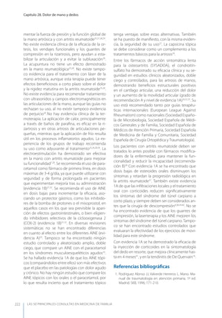 LAS 50 principALeS conSuLtAS en medicinA de fAmiLiA
Capítulo 28. Dolor de mano y dedos
222
mentar la fuerza de presión y la función global de
la mano artrósica y con artritis reumatoide25,27,28,29
.
No existe evidencia clínica de la eﬁcacia de la or-
tesis, los vendajes funcionales y los guantes de
compresión en la rizartrosis, pero ayudan a esta-
bilizar la articulación y a evitar la subluxación28
.
La acupuntura no tiene un efecto demostrado
en la mano reumatológica25,28
. No existe tampo-
co evidencia para el tratamiento con láser de la
mano artrósica, aunque esta terapia puede tener
efectos beneﬁciosos a corto plazo sobre el dolor
y la rigidez matutina en la artritis reumatoide25,28
.
No existe evidencia para recomendar tratamiento
con ultrasonidos y campos electromagnéticos en
las articulaciones de la mano, aunque las guías no
rechazan su uso, al no existir tampoco evidencia
de perjuicio30
..
No hay evidencia clínica de la ter-
moterapia. La aplicación de calor, principalmente
a través de baños de paraﬁna, es eﬁcaz en la ri-
zartrosis y en otras artrosis de articulaciones pe-
queñas, mientras que la aplicación de frío resulta
útil en los procesos inﬂamatorios agudos. La ex-
periencia de los grupos de trabajo recomienda
su uso como adyuvante al tratamiento25,26,28,30
. La
electroestimulación ha demostrado ser efectiva
en la mano con artritis reumatoide para mejorar
su funcionalidad7,28
. Se recomienda el uso de para-
cetamol como fármaco de primera línea, en dosis
máximas de 3-4 g/día, ya que puede utilizarse con
seguridad y de forma prolongada en pacientes
que experimentan mejoría tras su administración
(evidencia 1B)31,32
. Se recomienda el uso de AINE
en dosis bajas para incrementar la eﬁcacia, aso-
ciando un protector gástrico, como los inhibido-
res de la bomba de protones o el misoprostol, en
aquellos casos en los que sea previsible la apari-
ción de efectos gastrointestinales, o bien eligien-
do inhibidores selectivos de la ciclooxigenasa 2
(COX-2) (evidencia 1B)31,32
. En diversas revisiones
sistemáticas no se han encontrado diferencias
en cuanto al efecto entre los diferentes AINE (evi-
dencia A)33
. Tampoco se ha encontrado ningún
estudio controlado y aleatorizado amplio, doble
ciego, que compare un AINE con el paracetamol
en los síndromes musculoesqueléticos agudos33
.
Se ha hallado evidencia 1A de que los AINE tópi-
cos (comparándolos entre ellos) son más efectivos
que el placebo en las patologías con dolor agudo
y crónico. No hay ningún estudio que compare los
AINE tópicos con los orales o el paracetamol, por
lo que resulta incierto que el tratamiento tópico
tenga ventajas sobre estas alternativas. También
se ha puesto de maniﬁesto, con la misma eviden-
cia, la seguridad de su uso32
. La capsicina tópica
se debe considerar como un complemento a los
tratamientos básicos para la artrosis34
.
Entre los fármacos de acción sintomática lenta
para la osteoartritis (SySADOA), el condroitín-
sulfato ha demostrado su eﬁcacia clínica y su se-
guridad en estudios clínicos aleatorizados, doble
ciego y controlados, para las artrosis de manos,
demostrando beneﬁcios estructurales positivos
en el cartílago articular, una reducción del dolor
y un aumento de la movilidad articular (grado de
recomendación A y nivel de evidencia 1A)26,32,35
. Su
uso está recomendado tanto por guías terapéu-
ticas internacionales (European League Against
Rheumatism) como nacionales (Sociedad Españo-
la de Microbiología, Sociedad Española de Médi-
cos Generales y de Familia, Sociedad Española de
Médicos de Atención Primaria, Sociedad Española
de Medicina de Familia y Comunitaria, Sociedad
Española de Cirugía Ortopédica y Traumatología).
Los pacientes con artritis reumatoide deben ser
tratados lo antes posible con fármacos modiﬁca-
dores de la enfermedad, para mantener la fun-
cionalidad y reducir la incapacidad (recomenda-
ción B)36
.
Con evidencia 1A se ha encontrado que
dosis bajas de esteroides orales disminuyen los
síntomas y retardan la progresión radiológica en
la artritis reumatoide37
. También existe evidencia
1A de que las inﬁltraciones locales y el tratamiento
oral con corticoides reducen signiﬁcativamente
los síntomas del síndrome del túnel carpiano a
corto plazo, y siempre deben ser considerados an-
tes que la cirugía de descompresión9,38,39,40
. No se
ha encontrado evidencia de que los guantes de
compresión, la laserterapia y los AINE mejoren los
síntomas del síndrome del túnel carpiano. Tampo-
co se han encontrado estudios controlados que
evaluaran la efectividad de los ejercicios de movi-
lidad para este síndrome.
Con evidencia 1A se ha demostrado la eﬁcacia de
la inyección de corticoides en la sintomatología
del dedo en resorte, que mejora clínicamente has-
ta en 4 meses41
, y en la tendinitis de De Quervain16
.
Referencias bibliográﬁcas
1. Rodríguez Alonso JJ, Valverde Herreros L. Mano. Ma-
nual de traumatología en atención primaria, 1ª ed.
Madrid. SKB, 1996; 171-210.
 