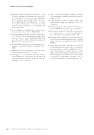 LAS 50 principALeS conSuLtAS en medicinA de fAmiLiA
Capítulo 28. Dolor de mano y dedos
224
30. Brosseau L, yonge KA, Robinson V, Marchand S, Judd
M, Wells G, Tugwell P. Termoterapia para el tratamien-
to de la osteoartritis (revisión Cochrane traducida).
En: La Biblioteca Cochrane Plus, 2008, número 2.
Oxford: Update Software Ltd. Disponible en http://
www.update-software.com. (Traducida de The
Cochrane Library, 2008, Issue 2. Chichester, UK: John
Wiley & Sons, Ltd.)
31. Francisco Ballesteros J y cols. Guía de práctica clínica
en osteoartrosis. Reumatología 2003; 21 (1): 6-19.
32. Giménez Basayote S, Pulido Morillo F, Triguero Carre-
ro JA. Atención primaria de calidad. Guía de la buena
práctica clínica en artrosis. IM&C, 2004. Elaborada
por la Organización Médica Colegial y avalada por el
Ministerio de Sanidad y Consumo.
33. Gotzsche P. Evidencia clínica. Antiinﬂamatorios no es-
teroideos, 1ª ed. BMJ Publishing Group, 2002; 1.073-
1.082.
34. Ballesteros F y cols. Guía de práctica clínica en osteo-
artristis. Reumatología 2005; 21 (1): 6-19.
35. Verbruggen G, y cols. Systems to assess the progres-
sion of ﬁnger joint osteoarthritis and de eﬀects of
disease modifying ostearthritis drugs. Clinical Rheu-
matology 2002; 21 (3): 231-241.
36. SING (Scottish Intercollegiate Guidelines Network),
2000. Management of early rheumatoid arthritis. (Re-
visada en 2004).
37. Suárez Almanzo M, Foster W. Evidencia clínica. Artri-
tis reumatoide, 1ª ed. BMJ Publishing Group, 2002;
1.113-1.132.
38. Marshall S. Evidencia clínica. Síndrome del túnel car-
piano, 1ª ed. BMJ Publishing Group, 2002; 969-983.
39. Herskovitz S, Berger AR, Lipton RB. Low-dose short-
term oral prednisone in the treatment of carpal tun-
nel syndrome. Neurology 1995; 45: 1.923-1.925.
40. Dammers JWHH, Beering MM, Vermeulen M. Injec-
tion with methylprednisolone proximal to the carpal
tunnel randomised double blind trial. BMJ 1999; 319:
884-886.
41. Peters-Veluthamaningal C, van der Windt D, Winters
JC, Meyboom-de Jong B. Inyección de corticosteroi-
des para el dedo en gatillo en adultos (revisión Co-
chrane traducida). En: La Biblioteca Cochrane Plus,
2009, número 2. Oxford: Update Software Ltd. Dispo-
nible en http://www.update-software.com. (Tradu-
cida de The Cochrane Library, 2009, Issue 1, Art. no.:
CD005617. Chichester, UK: John Wiley & Sons, Ltd.)
 