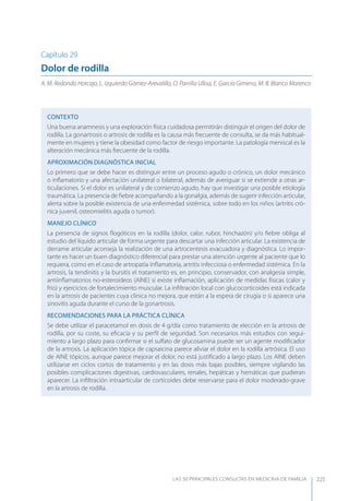 LAS 50 principALeS conSuLtAS en medicinA de fAmiLiA 225
Capítulo 29
Dolor de rodilla
A. M. Redondo Horcajo, L. Izquierdo Gómez-Arevalillo, O. Parrilla Ulloa, E. García Gimeno, M. B. Blanco Marenco
CONTEXTO
Una buena anamnesis y una exploración física cuidadosa permitirán distinguir el origen del dolor de
rodilla. La gonartrosis o artrosis de rodilla es la causa más frecuente de consulta, se da más habitual-
mente en mujeres y tiene la obesidad como factor de riesgo importante. La patología meniscal es la
alteración mecánica más frecuente de la rodilla.
APROXIMACIóN DIAGNóSTICA INICIAL
Lo primero que se debe hacer es distinguir entre un proceso agudo o crónico, un dolor mecánico
o inﬂamatorio y una afectación unilateral o bilateral, además de averiguar si se extiende a otras ar-
ticulaciones. Si el dolor es unilateral y de comienzo agudo, hay que investigar una posible etiología
traumática. La presencia de ﬁebre acompañando a la gonalgia, además de sugerir infección articular,
alerta sobre la posible existencia de una enfermedad sistémica, sobre todo en los niños (artritis cró-
nica juvenil, osteomielitis aguda o tumor).
MANEJO CLÍNICO
La presencia de signos ﬂogóticos en la rodilla (dolor, calor, rubor, hinchazón) y/o ﬁebre obliga al
estudio del líquido articular de forma urgente para descartar una infección articular. La existencia de
derrame articular aconseja la realización de una artrocentesis evacuadora y diagnóstica. Lo impor-
tante es hacer un buen diagnóstico diferencial para prestar una atención urgente al paciente que lo
requiera, como en el caso de artropatía inﬂamatoria, artritis infecciosa o enfermedad sistémica. En la
artrosis, la tendinitis y la bursitis el tratamiento es, en principio, conservador, con analgesia simple,
antiinﬂamatorios no-esteroideos (AINE) si existe inﬂamación, aplicación de medidas físicas (calor y
frío) y ejercicios de fortalecimiento muscular. La inﬁltración local con glucocorticoides está indicada
en la artrosis de pacientes cuya clínica no mejora, que están a la espera de cirugía o si aparece una
sinovitis aguda durante el curso de la gonartrosis.
RECOMENDACIONES PARA LA PRÁCTICA CLÍNICA
Se debe utilizar el paracetamol en dosis de 4 g/día como tratamiento de elección en la artrosis de
rodilla, por su coste, su eﬁcacia y su perﬁl de seguridad. Son necesarios más estudios con segui-
miento a largo plazo para conﬁrmar si el sulfato de glucosamina puede ser un agente modiﬁcador
de la artrosis. La aplicación tópica de capsaicina parece aliviar el dolor en la rodilla artrósica. El uso
de AINE tópicos, aunque parece mejorar el dolor, no está justiﬁcado a largo plazo. Los AINE deben
utilizarse en ciclos cortos de tratamiento y en las dosis más bajas posibles, siempre vigilando las
posibles complicaciones digestivas, cardiovasculares, renales, hepáticas y hemáticas que pudieran
aparecer. La inﬁltración intraarticular de corticoides debe reservarse para el dolor moderado-grave
en la artrosis de rodilla.
 