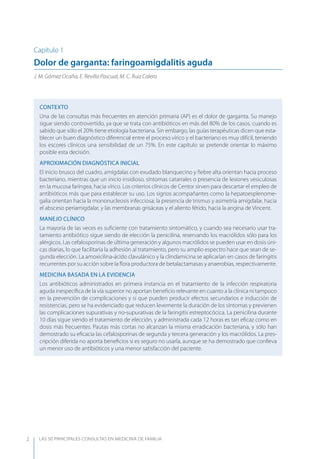 LAS 50 principALeS conSuLtAS en medicinA de fAmiLiA2
Capítulo 1
Dolor de garganta: faringoamigdalitis aguda
J. M. Gómez Ocaña, E. Revilla Pascual, M. C. Ruiz Calero
CONTEXTO
Una de las consultas más frecuentes en atención primaria (AP) es el dolor de garganta. Su manejo
sigue siendo controvertido, ya que se trata con antibióticos en más del 80% de los casos, cuando es
sabido que sólo el 20% tiene etiología bacteriana. Sin embargo, las guías terapéuticas dicen que esta-
blecer un buen diagnóstico diferencial entre el proceso vírico y el bacteriano es muy difícil, teniendo
los escores clínicos una sensibilidad de un 75%. En este capítulo se pretende orientar lo máximo
posible esta decisión.
APROXIMACIóN DIAGNóSTICA INICIAL
El inicio brusco del cuadro, amígdalas con exudado blanquecino y ﬁebre alta orientan hacia proceso
bacteriano, mientras que un inicio insidioso, síntomas catarrales o presencia de lesiones vesiculosas
en la mucosa faríngea, hacia vírico. Los criterios clínicos de Centor sirven para descartar el empleo de
antibióticos más que para establecer su uso. Los signos acompañantes como la hepatoesplenome-
galia orientan hacia la mononucleosis infecciosa; la presencia de trismus y asimetría amígdalar, hacia
el absceso periamigdalar, y las membranas grisáceas y el aliento fétido, hacia la angina de Vincent.
MANEJO CLÍNICO
La mayoría de las veces es suﬁciente con tratamiento sintomático, y cuando sea necesario usar tra-
tamiento antibiótico sigue siendo de elección la penicilina, reservando los macrólidos sólo para los
alérgicos. Las cefalosporinas de última generación y algunos macrólidos se pueden usar en dosis úni-
cas diarias, lo que facilitaría la adhesión al tratamiento, pero su amplio espectro hace que sean de se-
gunda elección. La amoxicilina-ácido clavulánico y la clindamicina se aplicarían en casos de faringitis
recurrentes por su acción sobre la ﬂora productora de betalactamasas y anaerobias, respectivamente.
MEDICINA BASADA EN LA EVIDENCIA
Los antibióticos administrados en primera instancia en el tratamiento de la infección respiratoria
aguda inespecíﬁca de la vía superior no aportan beneﬁcio relevante en cuanto a la clínica ni tampoco
en la prevención de complicaciones y sí que pueden producir efectos secundarios e inducción de
resistencias, pero se ha evidenciado que reducen levemente la duración de los síntomas y previenen
las complicaciones supurativas y no-supurativas de la faringitis estreptocócica. La penicilina durante
10 días sigue siendo el tratamiento de elección, y administrada cada 12 horas es tan eﬁcaz como en
dosis más frecuentes. Pautas más cortas no alcanzan la misma erradicación bacteriana, y sólo han
demostrado su eﬁcacia las cefalosporinas de segunda y tercera generación y los macrólidos. La pres-
cripción diferida no aporta beneﬁcios si es seguro no usarla, aunque se ha demostrado que conlleva
un menor uso de antibióticos y una menor satisfacción del paciente.
 
