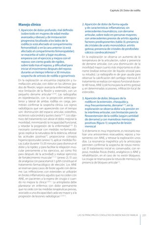 Capítulo 29. Dolor de rodilla
LAS 50 principALeS conSuLtAS en medicinA de fAmiLiA 231
Manejo clínico
1. Aparición de dolor profundo, mal deﬁnido
(sobre todo en mujeres de edad media-
avanzada y obesas) y de instauración
progresiva; localizado a los lados de la
rodilla (si está afectado el compartimento
femorotibial) o en la cara anterior (si está
afectado el compartimento femoropatelar);
se exacerba al subir y bajar escaleras,
empeora con el ejercicio y mejora con el
reposo; con cierto grado de rigidez,
sobre todo tras el reposo, y diﬁcultad para
iniciar el movimiento después del reposo
durante un tiempo inferior a 30 minutos:
sospecha de artrosis de rodilla o gonartrosis
En la exploración se encuentra crepitación y tu-
mefacción articular, con dolor en los últimos gra-
dos de ﬂexión; según avanza la enfermedad, apa-
rece limitación de la ﬂexión y extensión, con un
pequeño derrame articular1,2,3,4,9
. Las radiografías
en bipedestación, con la proyección anteropos-
terior y lateral de ambas rodillas en carga, per-
mitirán conﬁrmar la sospecha clínica. Los signos
radiológicos que van apareciendo con el tiempo
son: disminución del espacio articular, osteoﬁtos,
esclerosis subcondral y quistes óseos3,4,10
. Los obje-
tivos del tratamiento son aliviar el dolor, mejorar la
movilidad, minimizando la incapacidad funcional,
y retardar la progresión de la enfermedad1,3,9
. Es
necesario comenzar con medidas no-farmacoló-
gicas: explicar la naturaleza de la dolencia, reforzar
las actitudes positivas10
, proporcionar consejos
higienicoposturales (anexo 1), aplicar medidas físi-
cas (calor durante 15-20 minutos para disminuir el
dolor y la rigidez, y para facilitar la relajación mus-
cular previamente a los ejercicios, así como frío
para después de la actividad) y realizar ejercicios
de fortalecimiento muscular1,11,12
(anexo 2). El uso
de analgesia con paracetamol 1 g/6h constituye el
tratamiento farmacológico de elección. Los AINE
se reservan para casos de brote agudo con derra-
me. Las inﬁltraciones con esteroides se utilizarán
en brotes inﬂamatorios agudos que no ceden con
AINE, en pacientes a la espera de cirugía o cuan-
do no mejora la clínica1,3,9,12
. La artroplastia debe
plantearse en enfermos con dolor permanente
que no cede con las medidas terapéuticas previas,
asociado a una discapacidad cada vez mayor y a la
progresión de lesiones radiológicas1,2,3,9,12
.
2. Aparición de dolor de forma aguda
y de características inﬂamatorias; sin
antecedentes traumáticos; con derrame
articular, sobre todo en personas mayores;
con antecedentes previos de artritis aguda y
factores predisponentes (tabla 3); presencia
de cristales de urato monosódico: artritis
gotosa; presencia de cristales de pirofosfato
cálcico: condrocalcinosis1,8
En la exploración se observa un aumento de la
temperatura de la articulación, rubor y presencia
de derrame articular, con una disminución de la
movilidad mayor cuanto más importante es el de-
rrame (realizar extracción de líquido sinovial para
su estudio). La radiografía es de gran ayuda para
observar la calciﬁcación del cartílago meniscal. El
tratamiento se realiza con reposo funcional duran-
te 48 horas, AINE (colchicina para la artritis gotosa)
y, en determinadas ocasiones, inﬁltración local de
esteroides.
3. Aparición de dolor, bloqueo de la
rodilla en la extensión, chasquido y,
muy frecuentemente, derrame1,2,5
; en la
exploración se observa dolor a la presión en
la interlínea articular, con limitación para la
ﬂexoextensión de la rodilla (según cantidad
de derrame) y con maniobras meniscales
positivas (ﬁgura 1): sospecha de lesión
meniscal
Si el derrame es muy importante, es necesario rea-
lizar una artrocentesis evacuadora, reposo y tra-
tamiento con AINE, y retrasar la exploración unos
días. La resonancia magnética y/o la artroscopia
permiten conﬁrmar la sospecha de rotura menis-
cal. El tratamiento inicial es conservador, con re-
poso, medidas físicas (hielo), analgésicos o AINE y
rehabilitación, en el caso de no existir bloqueos.
La cirugía se reserva para la rotura de menisco y la
presencia de bloqueo articular1,2
.
 