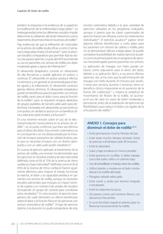 LAS 50 principALeS conSuLtAS en medicinA de fAmiLiA
Capítulo 29. Dolor de rodilla
234
predecir la respuesta ni la evidencia de su papel en
la modiﬁcación de la enfermedad a largo plazo12
. La
heterogeneidad entre los diferentes estudios impide
determinar la utilización del ácido hialurónico como
tratamientodeprimeralíneaenlaartrosisderodilla19
.
Hay evidencias de que la inﬁltración de corticoides
en la artrosis de rodilla resulta eﬁcaz a corto (2 sema-
nas) y largo plazo (hasta 24 semanas)24
, pero se preci-
san estudios comparativos que permitan ﬁjar las do-
sis y las pautas óptimas. La guía del ACR recomienda
su uso en pacientes con artrosis de rodilla con dolor
moderado-grave y signos de inﬂamación25
.
El ultrasonido terapéutico consiste en vibraciones
de alta frecuencia y puede aplicarse en pulsos o
continuo. El ultrasonido en pulsos produce efectos
no-térmicos y, en general, se recomienda para el do-
lor agudo y la inﬂamación. El ultrasonido continuo
genera efectos térmicos. El ultrasonido terapéutico
puede ser beneﬁcioso para los pacientes con artrosis
de rodilla, tanto para el dolor como para la función
de la rodilla26
, pero se requieren ensayos aleatorios
de grupos paralelos de tamaño adecuado para de-
terminarsilaterapiaconultrasonido,yaseacontinuo
o en pulsos, en verdad se asocia con un beneﬁcio clí-
nico relevante sobre el dolor y la función26
.
En una reciente revisión sobre el uso de la elec-
troestimulación transcutánea en la artrosis de ro-
dilla27
, no se pudo conﬁrmar que ésta sea efectiva
para el alivio del dolor. Esta revisión sistemática no
es concluyente y se vio obstaculizada por la inclu-
sión de ensayos pequeños de calidad dudosa, por
lo que se necesitan ensayos con un diseño apro-
piado y con un adecuado poder estadístico27
.
En cuanto al ejercicio aplicado al tratamiento de la
artrosis de rodilla, una revisión ha demostrado que
los ejercicios en bicicleta estática de alta intensidad
(deﬁnida como el 60 al 75% de la reserva de ritmo
cardíaco) y baja intensidad28
(deﬁnida como el 30 al
45% de la reserva de ritmo cardíaco) fueron igual-
mente efectivos para mejorar el estado funcional,
la marcha, el dolor y la capacidad aeróbica en pa-
cientes con artrosis de rodilla, aunque se necesitan
estudios adicionales que incluyan un mayor núme-
ro de sujetos y un número más amplio de estudios
(incluyendo un grupo de control) para corroborar
estos resultados28
. En otra revisión, el ejercicio tera-
péutico de suelo demostró un efecto beneﬁcioso
sobre el dolor y la función física en las personas con
artrosis sintomática de rodilla29
. El tipo de ejercicio
óptimo o la duración no pudo extrapolarse de esta
revisión sistemática debido a la gran variedad de
ejercicios utilizados en los programas evaluados,
aunque sí parece que las clases supervisadas de
ejercicio fueron tan eﬁcaces como los tratamientos
individuales29
. El ejercicio acuático30
parece tener
algunos efectos beneﬁciosos a corto plazo para
los pacientes con artrosis de cadera o rodilla, pero
no se demostraron efectos a largo plazo. Se puede
considerar la posibilidad de realizar ejercicio acuáti-
co como la primera parte de un programa de ejerci-
cio más prolongado para los pacientes con artrosis.
La aplicación de masajes con hielo puede uti-
lizarse como adyuvante para el alivio del dolor,
debido a su aplicación fácil y a sus pocos efectos
adversos. Así, se ha visto que la administración de
masajes con hielo durante 20 minutos por sesión,
5 veces por semana, durante 2 semanas, tiene un
beneﬁcio clínico importante en el aumento de la
fuerza del cuádriceps31
y mejora la amplitud de
movimiento de ﬂexión de la rodilla. Se aconse-
ja el uso de calor en casos de dolor moderado y
persistente, antes de la realización de ejercicios de
ﬂexibilidad y para reducir el dolor y la rigidez de la
articulación de rodilla10
.
AnExO 1. Consejos para
disminuir el dolor de rodilla1,3,11
• Evite permanecer mucho tiempo de pie.
• Evite estar mucho tiempo sentado. Estire
las piernas o levántese cada 30 minutos.
• Evite la obesidad.
• Suba y baje escaleras lo menos posible.
• Evite ponerse en cuclillas. Si debe trabajar
cerca del suelo, utilice un asiento bajo.
• Use almohadillado si trabaja sobre las rodillas.
• Utilice bastón o muleta en el lado contra-
lateral a la rodilla afectada.
• Póngase calzado adecuado.
• Evite correr y andar por terreno irregular
o escarpado.
• Evite los deportes bruscos.
• Dé paseos cortos por terrenos llanos, con
descansos frecuentes.
• Si va en bicicleta, regule el asiento para no
ﬂexionar excesivamente la rodilla.
 