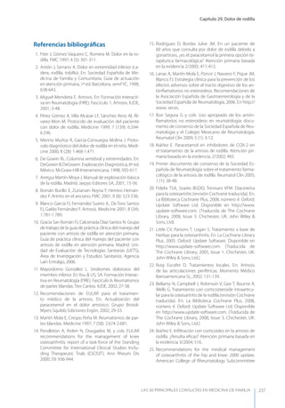 Capítulo 29. Dolor de rodilla
LAS 50 principALeS conSuLtAS en medicinA de fAmiLiA 237
Referencias bibliográﬁcas
1. Fiter J, Gómez Vaquero C, Romera M. Dolor en la ro-
dilla. FMC 1997; 4 (5): 301-311.
2. Antón J, Serrano A. Dolor en extremidad inferior (ca-
dera, rodilla, tobillo). En: Sociedad Española de Me-
dicina de Familia y Comunitaria. Guía de actuación
en atención primaria, 1ª ed. Barcelona. semFyC, 1998;
638-643.
3. Miguel Mendieta E. Artrosis. En: Formación Interacti-
va en Reumatología (FIRE). Fascículo 1: Artrosis. IUDE,
2001; 3-48.
4. Pérez Gómez A, Villa Alcázar LF, Sánchez Atrio AI, Ál-
varez-Mon M. Protocolo de evaluación del paciente
con dolor de rodilla. Medicine 1999; 7 (139): 6.594-
6.596.
5. Merino Muñoz R, García-Consuegra Molina J. Proto-
colo diagnóstico del dolor de rodilla en el niño. Medi-
cine 2000; 8 (28): 1.468-1.471.
6. De Gowin RL. Columna vertebral y extremidades. En:
DeGowin & DeGowin. Exploración Diagnóstica, 6ª ed.
México. McGraw-Hill-Interamericana, 1998; 505-617.
7. Arregui Martín-Moya J. Manual de exploración básica
de la rodilla. Madrid. Jarpyo Editores SA, 2001; 15-56.
8. Román Burillo E, Zuriarrain Reyna y, Herrero Hernán-
dez F. Artritis en el anciano. FMC 2001; 8 (8): 523-536.
9. Blanco García FJ, Fernández Sueiro JL, De Toro Santos
FJ, Galdo Fernández F. Artrosis. Medicine 2001; 8 (34):
1.781-1.789.
10. Gracia San Román FJ, Calcerrada Díaz-Santos N. Grupo
de trabajo de la guía de práctica clínica del manejo del
paciente con artrosis de rodilla en atención primaria.
Guía de práctica clínica del manejo del paciente con
artrosis de rodilla en atención primaria. Madrid. Uni-
dad de Evaluación de Tecnologías Sanitarias (UETS),
Área de Investigación y Estudios Sanitarios. Agencia
Laín Entralgo, 2006.
11. Mayordomo González L. Síndromes dolorosos del
miembro inferior. En you & US, SA. Formación Interac-
tiva en Reumatología (FIRE). Fascículo 6: Reumatismos
de partes blandas. Tres Cantos. IUDE, 2002; 27-38.
12. Recomendaciones de EULAR para el tratamien-
to médico de la artrosis. En: Actualización del
paracetamol en el dolor artrósico. Grupo Bristol-
Myers Squibb; Ediciones Ergón, 2002; 29-33.
13. Martín Mola E, Crespo Peña M. Reumatismos de par-
tes blandas. Medicine 1997; 7 (58): 2.674-2.681.
14. Pendleton A, Arden N, Dougados M, y cols. EULAR
recommendations for the management of knee
osteoarthritis: report of a task force of the Standing
Committee for International Clinical Studies Inclu-
ding Therapeutic Trials (ESCISIT). Ann Rheum Dis
2000; 59: 936-944.
15. Rodríguez D, Bordas Julve JM. En un paciente de
60 años que consulta por dolor de rodilla debido a
gonartrosis, ¿es el paracetamol la primera opción te-
rapéutica farmacológica? Atención primaria basada
en la evidencia 2/2005; 411-412.
16. Lanas A, Martín-Mola E, Ponce J, Navarro F, Pique JM,
Blanco FJ. Estrategia clínica para la prevención de los
efectos adversos sobre el tracto digestivo de los an-
tiinﬂamatorios no esteroideos. Recomendaciones de
la Asociación Española de Gastroenterología y de la
Sociedad Española de Reumatología, 2006. En http://
www. ser.es.
17. Bori Segura G y cols. Uso apropiado de los antiin-
ﬂamatorios no esteroideos en reumatología: docu-
mento de consenso de la Sociedad Española de Reu-
matología y el Colegio Mexicano de Reumatología.
Reumatol Clin 2009; 5 (1): 3-12.
18. Ibáñez E. Paracetamol en inhibidores de COX-2 en
el tratamiento de la artrosis de rodilla. Atención pri-
maria basada en la evidencia, 2/2002; 465.
19. Primer documento de consenso de la Sociedad Es-
pañola de Reumatología sobre el tratamiento farma-
cológico de la artrosis de rodilla. Reumatol Clin 2005;
1 (1): 38-48.
20. Fidelix TSA, Soares BGDO, Trevisani VFM. Diacereína
para la osteoartritis (revisión Cochrane traducida). En:
La Biblioteca Cochrane Plus, 2008, número 4. Oxford:
Update Software Ltd. Disponible en http://www.
update-software.com. (Traducida de The Cochrane
Library, 2008, Issue 3. Chichester, UK: John Wiley &
Sons, Ltd)
21. Little CV, Parsons T, Logan S. Tratamiento a base de
hierbas para la osteoarthritis. En: La Cochrane Library
Plus, 2005. Oxford: Update Software. Disponible en
http://www.update-software.com. (Traducida de
The Cochrane Library, 2005, Issue 1. Chichester, UK:
John Wiley & Sons, Ltd.)
22. Roig Escofet D. Tratamientos locales. En: Artrosis
de las articulaciones periféricas. Momento Médico
Iberoamericana SL, 2002; 131-139.
23. Bellamy N, Campbell J, Robinson V, Gee T, Bourne R,
Wells G. Tratamiento con corticosteroide intraarticu-
lar para la osteoartritis de la rodilla (revisión Cochrane
traducida). En: La Biblioteca Cochrane Plus, 2008,
número 4. Oxford: Update Software Ltd. Disponible
en http://www.update-software.com. (Traducida de
The Cochrane Library, 2008, Issue 3. Chichester, UK:
John Wiley & Sons, Ltd.)
24. Ibáñez E. Inﬁltración con corticoides en la artrosis de
rodilla. ¿Resulta eﬁcaz? Atención primaria basada en
la evidencia 3/2004; 516.
25. Recommendations for the medical management
of osteoarthritis of the hip and knee: 2000 update.
American College of Rheumatology Subcommittee
 