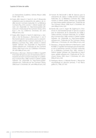 LAS 50 principALeS conSuLtAS en medicinA de fAmiLiA
Capítulo 29. Dolor de rodilla
238
on Osteoarthritis Guidelines. Arthritis Rheum 2000;
43 (9): 1.905-1.915.
26. Rutjes AWS, Nüesch E, Sterchi R, Jüni P. Ultrasonido
terapéutico para la osteoartritis de cadera o de ro-
dilla (revisión Cochrane traducida). En: La Biblioteca
Cochrane Plus, 2010, número 1. Oxford: Update Soft-
ware Ltd. Disponible en http://www.update-soft-
ware.com. (Traducida de The Cochrane Library, 2010,
Issue 1, Art. no.: CD003132. Chichester, UK: John
Wiley & Sons, Ltd.)
27. Rutjes AWS, Nüesch E, Sterchi R, Kalichman L, Hen-
driks E, Osiri M, Brosseau L, Reichenbach S, Jüni P.
Electroestimulación transcutánea para la osteoartri-
tis de la rodilla (revisión Cochrane traducida). En: La
Biblioteca Cochrane Plus, 2009, número 4. Oxford:
Update Software Ltd. Disponible en http://www.
update-software.com. (Traducida de The Cochrane
Library, 2009, Issue 4, Art. no.: CD002823. Chichester,
UK: John Wiley & Sons, Ltd.)
28. Brosseau L, MacLeay L, Robinson V, Wells G, Tugwell P.
Intensidad del ejercicio para el tratamiento de la os-
teoartritis (revisión Cochrane traducida). En: La Biblio-
teca Cochrane Plus, 2008, número 4. Oxford: Update
Software Ltd. Disponible en http://www.update-
software.com. (Traducida de The Cochrane Library,
2008, Issue 3. Chichester, UK: John Wiley & Sons, Ltd.)
29. Fransen M, McConnell S, Bell M. Ejercicio para la
osteoartritis de cadera o rodilla (revisión Cochrane
traducida). En: La Biblioteca Cochrane Plus, 2008,
número 4. Oxford: Update Software Ltd. Disponible
en http://www.update-software.com. (Traducida de
The Cochrane Library, 2008, Issue 3. Chichester, UK:
John Wiley & Sons, Ltd.)
30. Bartels EM, Lund H, Hagen KB, Dagﬁnrud H, Chris-
tensen R, Danneskiold-Samsøe B. Ejercicio acuático
para el tratamiento de la osteoartritis de rodilla y
cadera (revisión Cochrane traducida). En: La Biblio-
teca Cochrane Plus, 2008, número 4. Oxford: Update
Software Ltd. Disponible en http://www.update-
software.com. (Traducida de The Cochrane Library,
2008, Issue 3. Chichester, UK: John Wiley & Sons, Ltd.)
31. Brosseau L, yonge KA, Robinson V, Marchand S, Judd
M, Wells G, Tugwell P. Termoterapia para el tratamien-
to de la osteoartritis (revisión Cochrane traducida).
En: La Biblioteca Cochrane Plus, 2005, número 3.
Oxford: Update Software Ltd. Disponible en http://
www. update-software.com. (Traducida de The Co-
chrane Library, 2005, Issue 3. Chichester, UK: John
Wiley & Sons, Ltd.)
32. Rodríguez Alonso JJ, Valverde Román L. Manual de
traumatología en atención primaria, 1ª ed. Marco
gráﬁco SL, 1996; 237-245.
 