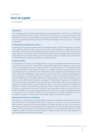 LAS 50 principALeS conSuLtAS en medicinA de fAmiLiA 239
Capítulo 30
Dolor de espalda
L. Rubio Toledano
CONTEXTO
La lumbalgia aguda constituye la segunda causa de incapacidad laboral. Entre un 60 y un 80% de las
personas sufren dolor lumbar en algún momento de su vida, pero su curso suele ser benigno (más
del 90% de los pacientes con lumbalgia se recuperan en 6 semanas). En más del 85% no se encuentra
una causa subyacente del dolor y menos del 10% tienen lumbalgia crónica (de más de 12 semanas
de duración).
APROXIMACIóN DIAGNóSTICA INICIAL
Se debe hacer el diagnóstico diferencial entre lumbalgia simple (si el dolor es irradiado, por encima
de la rodilla), lumbociática (dolor atribuido a una raíz nerviosa, irradiado por debajo de la rodilla) y
lumbalgia sospechosa de otra patología espinal grave (signos de alarma que indican fractura, neo-
plasia, infección, reumatismo, estenosis del canal o síndrome de cola de caballo). Dado que la actitud
del paciente inﬂuye de manera decisiva en la evolución del cuadro, es útil valorar al inicio los factores,
comportamientos o creencias que predicen una mala evolución.
MANEJO CLÍNICO
Es importante no convertir una patología banal en un calvario de pruebas y tratamientos que crean
en el paciente una sensación de gravedad e incapacidad inadecuadas. El objetivo es recuperar los
niveles de actividad previos, aliviar el dolor y prevenir la incapacidad crónica. En la lumbalgia simple
y en la lumbociática no está indicado el reposo. Sin embargo, puede ser necesario por la intensi-
dad del dolor durante los primeros 2 días. Mantenerse activo y recuperar la actividad laboral cuanto
antes mejora más rápidamente el dolor y previene la cronicidad. No son necesarias radiografías de
columna lumbar. La mayoría de pacientes se recuperan en menos de 4 semanas. El paracetamol y
los antiinﬂamatorios no-esteroideos (AINE) alivian parcialmente el dolor. No hay diferencias entre
ambos, pero los AINE tienen más efectos secundarios. El ibuprofeno, el naproxeno y el diclofenaco
son los más seguros. Los opioides no son más efectivos y sólo se deben usar en casos puntuales. Los
relajantes musculares pueden mejorar el dolor asociado a contractura muscular, pero se deben usar
durante pocos días. En la lumbociática, el manejo es similar, aunque la recuperación es más lenta (1 a
2 meses), y se debe derivar el paciente en caso de que no progrese a mejor el cuadro o de que el
déﬁcit neurológico motor vaya progresivamente aumentando. Si se sospecha una patología grave,
es necesario iniciar un estudio inmediato y derivar el paciente con carácter preferente (menos de
4 semanas de espera). El síndrome de cola de caballo obliga a una derivación urgente.
MEDICINA BASADA EN LA EVIDENCIA
En relación con el tratamiento no-farmacológico, una revisión sistemática concluye que no hay nin-
guna diferencia en la intensidad del dolor a los 3 meses con o sin reposo, e incluso que podría ser
peor el reposo. Otra revisión sistemática establece, al comparar el reposo en cama con mantener la
actividad, que ésta última acelera ligeramente la recuperación, disminuye el dolor, reduce la incapa-
cidad crónica y disminuye los días de absentismo laboral. Por lo que respecta al tratamiento farma-
cológico, los AINE son efectivos en el alivio del dolor cuando son prescritos a intervalos regulares, sin
que existan diferencias de efecto entre ellos.
 
