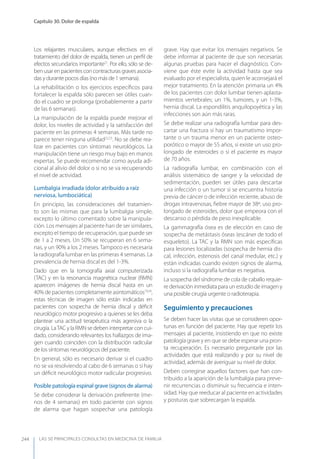 LAS 50 principALeS conSuLtAS en medicinA de fAmiLiA
Capítulo 30. Dolor de espalda
244
Los relajantes musculares, aunque efectivos en el
tratamiento del dolor de espalda, tienen un perﬁl de
efectos secundarios importante21
. Por ello, sólo se de-
benusarenpacientesconcontracturasgravesasocia-
das y durante pocos días (no más de 1 semana).
La rehabilitación o los ejercicios especíﬁcos para
fortalecer la espalda sólo parecen ser útiles cuan-
do el cuadro se prolonga (probablemente a partir
de las 6 semanas).
La manipulación de la espalda puede mejorar el
dolor, los niveles de actividad y la satisfacción del
paciente en las primeras 4 semanas. Más tarde no
parece tener ninguna utilidad22,23
. No se debe rea-
lizar en pacientes con síntomas neurológicos. La
manipulación tiene un riesgo muy bajo en manos
expertas. Se puede recomendar como ayuda adi-
cional al alivio del dolor o si no se va recuperando
el nivel de actividad.
Lumbalgia irradiada (dolor atribuido a raíz
nerviosa, lumbociática)
En principio, las consideraciones del tratamien-
to son las mismas que para la lumbalgia simple,
excepto lo último comentado sobre la manipula-
ción. Los mensajes al paciente han de ser similares,
excepto el tiempo de recuperación, que puede ser
de 1 a 2 meses. Un 50% se recuperan en 6 sema-
nas, y un 90% a los 2 meses. Tampoco es necesaria
la radiografía lumbar en las primeras 4 semanas. La
prevalencia de hernia discal es del 1-3%.
Dado que en la tomografía axial computerizada
(TAC) y en la resonancia magnética nuclear (RMN)
aparecen imágenes de hernia discal hasta en un
40% de pacientes completamente asintomáticos19,24
,
estas técnicas de imagen sólo están indicadas en
pacientes con sospecha de hernia discal y déﬁcit
neurológico motor progresivo a quienes se les deba
plantear una actitud terapéutica más agresiva o la
cirugía. LaTAC y la RMN se deben interpretar con cui-
dado, considerando relevantes los hallazgos de ima-
gen cuando coinciden con la distribución radicular
de los síntomas neurológicos del paciente.
En general, sólo es necesario derivar si el cuadro
no se va resolviendo al cabo de 6 semanas o si hay
un déﬁcit neurológico motor radicular progresivo.
Posible patología espinal grave (signos de alarma)
Se debe considerar la derivación preferente (me-
nos de 4 semanas) en todo paciente con signos
de alarma que hagan sospechar una patología
grave. Hay que evitar los mensajes negativos. Se
debe informar al paciente de que son necesarias
algunas pruebas para hacer el diagnóstico. Con-
viene que éste evite la actividad hasta que sea
evaluado por el especialista, quien le aconsejará el
mejor tratamiento. En la atención primaria un 4%
de los pacientes con dolor lumbar tienen aplasta-
mientos vertebrales; un 1%, tumores, y un 1-3%,
hernia discal. La espondilitis anquilopoyética y las
infecciones son aún más raras.
Se debe realizar una radiografía lumbar para des-
cartar una fractura si hay un traumatismo impor-
tante o un trauma menor en un paciente osteo-
porótico o mayor de 55 años, si existe un uso pro-
longado de esteroides o si el paciente es mayor
de 70 años.
La radiografía lumbar, en combinación con el
análisis sistemático de sangre y la velocidad de
sedimentación, pueden ser útiles para descartar
una infección o un tumor si se encuentra historia
previa de cáncer o de infección reciente, abuso de
drogas intravenosas, ﬁebre mayor de 38º, uso pro-
longado de esteroides, dolor que empeora con el
descanso o pérdida de peso inexplicable.
La gammagrafía ósea es de elección en caso de
sospecha de metástasis óseas (escáner de todo el
esqueleto). La TAC y la RMN son más especíﬁcas
para lesiones localizadas (sospecha de hernia dis-
cal, infección, estenosis del canal medular, etc.) y
están indicadas cuando existen signos de alarma,
incluso si la radiografía lumbar es negativa.
La sospecha del síndrome de cola de caballo requie-
re derivación inmediata para un estudio de imagen y
una posible cirugía urgente o radioterapia.
Seguimiento y precauciones
Se deben hacer las visitas que se consideren opor-
tunas en función del paciente. Hay que repetir los
mensajes al paciente, insistiendo en que no existe
patología grave y en que se debe esperar una pron-
ta recuperación. Es necesario preguntarle por las
actividades que está realizando y por su nivel de
actividad, además de averiguar su nivel de dolor.
Deben corregirse aquellos factores que han con-
tribuido a la aparición de la lumbalgia para preve-
nir recurrencias o disminuir su frecuencia e inten-
sidad. Hay que reeducar al paciente en actividades
y posturas que sobrecargan la espalda.
 