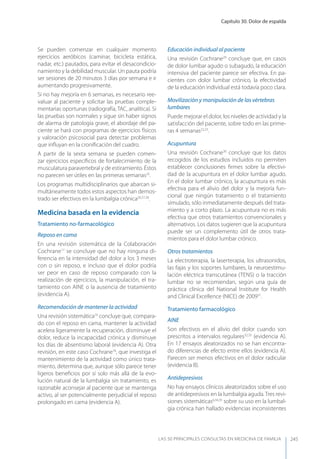 Capítulo 30. Dolor de espalda
LAS 50 principALeS conSuLtAS en medicinA de fAmiLiA 245
Se pueden comenzar en cualquier momento
ejercicios aeróbicos (caminar, bicicleta estática,
nadar, etc.) pautados, para evitar el desacondicio-
namiento y la debilidad muscular. Un pauta podría
ser sesiones de 20 minutos 3 días por semana e ir
aumentando progresivamente.
Si no hay mejoría en 6 semanas, es necesario ree-
valuar al paciente y solicitar las pruebas comple-
mentarias oportunas (radiografía, TAC, analítica). Si
las pruebas son normales y sigue sin haber signos
de alarma de patología grave, el abordaje del pa-
ciente se hará con programas de ejercicios físicos
y valoración psicosocial para detectar problemas
que inﬂuyan en la croniﬁcación del cuadro.
A partir de la sexta semana se pueden comen-
zar ejercicios especíﬁcos de fortalecimiento de la
musculatura paravertebral y de estiramiento. Éstos
no parecen ser útiles en las primeras semanas25
.
Los programas multidisciplinarios que abarcan si-
multáneamente todos estos aspectos han demos-
trado ser efectivos en la lumbalgia crónica26,27,28
.
Medicina basada en la evidencia
Tratamiento no-farmacológico
Reposo en cama
En una revisión sistemática de la Colaboración
Cochrane17
se concluye que no hay ninguna di-
ferencia en la intensidad del dolor a los 3 meses
con o sin reposo, e incluso que el dolor podría
ser peor en caso de reposo comparado con la
realización de ejercicios, la manipulación, el tra-
tamiento con AINE o la ausencia de tratamiento
(evidencia A).
Recomendación de mantener la actividad
Una revisión sistemática16
concluye que, compara-
do con el reposo en cama, mantener la actividad
acelera ligeramente la recuperación, disminuye el
dolor, reduce la incapacidad crónica y disminuye
los días de absentismo laboral (evidencia A). Otra
revisión, en este caso Cochrane18
, que investiga el
mantenimiento de la actividad como único trata-
miento, determina que, aunque sólo parece tener
ligeros beneﬁcios por sí solo más allá de la evo-
lución natural de la lumbalgia sin tratamiento, es
razonable aconsejar al paciente que se mantenga
activo, al ser potencialmente perjudicial el reposo
prolongado en cama (evidencia A).
Educación individual al paciente
Una revisión Cochrane29
concluye que, en casos
de dolor lumbar agudo o subagudo, la educación
intensiva del paciente parece ser efectiva. En pa-
cientes con dolor lumbar crónico, la efectividad
de la educación individual está todavía poco clara.
Movilización y manipulación de las vértebras
lumbares
Puede mejorar el dolor, los niveles de actividad y la
satisfacción del paciente, sobre todo en las prime-
ras 4 semanas22,23
.
Acupuntura
Una revisión Cochrane30
concluye que los datos
recogidos de los estudios incluidos no permiten
establecer conclusiones ﬁrmes sobre la efectivi-
dad de la acupuntura en el dolor lumbar agudo.
En el dolor lumbar crónico, la acupuntura es más
efectiva para el alivio del dolor y la mejoría fun-
cional que ningún tratamiento o el tratamiento
simulado, sólo inmediatamente después del trata-
miento y a corto plazo. La acupuntura no es más
efectiva que otros tratamientos convencionales y
alternativos. Los datos sugieren que la acupuntura
puede ser un complemento útil de otros trata-
mientos para el dolor lumbar crónico.
Otros tratamientos
La electroterapia, la laserterapia, los ultrasonidos,
las fajas y los soportes lumbares, la neuroestimu-
lación eléctrica transcutánea (TENS) o la tracción
lumbar no se recomiendan, según una guía de
práctica clínica del National Institute for Health
and Clinical Excellence (NICE) de 200931
.
Tratamiento farmacológico
AINE
Son efectivos en el alivio del dolor cuando son
prescritos a intervalos regulares32,33
(evidencia A).
En 17 ensayos aleatorizados no se han encontra-
do diferencias de efecto entre ellos (evidencia A).
Parecen ser menos efectivos en el dolor radicular
(evidencia B).
Antidepresivos
No hay ensayos clínicos aleatorizados sobre el uso
de antidepresivos en la lumbalgia aguda. Tres revi-
siones sistemáticas6,34,35
sobre su uso en la lumbal-
gia crónica han hallado evidencias inconsistentes
 