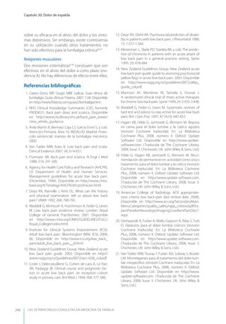LAS 50 principALeS conSuLtAS en medicinA de fAmiLiA
Capítulo 30. Dolor de espalda
246
sobre su eﬁcacia en el alivio del dolor y los sínto-
mas depresivos. Sin embargo, existe controversia
en su utilización cuando otros tratamientos no
han sido efectivos para la lumbalgia crónica36,37
.
Relajantes musculares
Dos revisiones sistemáticas6,34
concluyen que son
efectivos en el alivio del dolor a corto plazo (evi-
dencia A). No hay diferencias de efecto entre ellos.
Referencias bibliográﬁcas
1. Castro Dono MP. Grupo MBE Galicia. Guía clínica de
lumbalgia. Guías clínicas Fisterra, 2007; 7 (4). Disponible
en http://www.ﬁsterra.com/guias2/lumbalgia.htm.
2. NHS Clinical Knowledge Summaries (CKS, formerly
PRODIGy). Back pain (low) and sciatica. Disponible
en http://www.cks.library.nhs.uk/back_pain_lower/
view_whole_guidance.
3. Ávila Martín R, Bermejo Caja CJ, García Erviti S, y cols.
Atención Primaria, Área 10, IMSALUD. Madrid. Proto-
colo asistencial: manejo de la lumbalgia mecánica.
2002.
4. Van Tulder MW, Koes B. Low back pain and sciata.
Clinical Evidence 2001; (4): 614-631.
5. Frymoyer JW. Back pain and sciatica. N Engl J Med
1988; 318: 291-300.
6. Agency for Health Care Policy and Research (AHCPR),
US Department of Health and Human Services.
Management guidelines for acute low back pain.
(Diciembre, 1994). Disponible en http://www.chiro-
base.org/07Strategy/AHCPR/ahcprclinician.html.
7. Deyo RA, Rainville J, Kent DL. What can the history
and physical examination tell us about low back
pain? JAMA 1992; 268: 760-765.
8. Waddell G, McIntosh A, Hutchinson A, Feder G, Lewis
M. Low back pain evidence review. London. Royal
College of General Practitioners. 2001. Disponible
en http://www.chiro.org/LINKS/GUIDELINES/FULL/
Royal_College/index.html.
9. Institute for Clinical Systems Improvement (ICSI).
Adult low back pain. Bloomington (MN). ICSI, 2008;
66. Disponible en http://www.icsi.org/low_back_
pain/adult_low_back_pain__8.html.
10. New Zealand Guidelines Group. New Zealand acute
low back pain guide. 2003. Disponible en http://
www.nzgg.org.nz/guidelines/0072/acc1038_col.pdf.
11. Coste J, Delecoeuillerie G, Cohen de Lara A, Le Parc
JM, Paolaggi JB. Clinical course and prognostic fac-
tors in acute low back pain: an inception cohort
study in primary care. Brit Med J 1994; 308: 577-580.
12. Deyo RA, Diehl AK. Psychosocial predictors of disabi-
lity in patients with low back pain. J Rheumatol 1988;
15: 1.557-1.564.
13. Klenerman L, Slade PD, Stanley IM, y cols. The predic-
tion of chronicity in patients with an acute attack of
low back pain in a general practice setting. Spine
1995; 20: 478-484.
14. New Zealand Guidelines Group. New Zealand acute
low back pain guide: guide to assessing psychosocial
yellow ﬂags in acute low back pain. 2003. Disponible
en http://www.nzgg.org.nz/guidelines/0072/albp_
guide_col.pdf.
15. Mannion AF, Müntener M, Taimela S, Dvorak J.
A randomized clinical trial of three active therapies
for chronic low back pain. Spine 1999; 24: 2.435-2.448.
16. Waddell G, Feder G, Lewis M. Systematic reviews of
bed rest and advice to stay active for acute low back
pain. Brit J Gen Prac 1997; 47 (423): 642-652.
17. Hagen KB, Hilde G, Jamtvedt G, Winnem M. Reposo
en cama para el dolor lumbar y la ciática agudos
(revisión Cochrane traducida). En: La Biblioteca
Cochrane Plus, 2008, número 4. Oxford: Update
Software Ltd. Disponible en http://www.update-
software.com. (Traducida de The Cochrane Library,
2008, Issue 3. Chichester, UK: John Wiley & Sons, Ltd.)
18. Hilde G, Hagen KB, Jamtvedt G, Winnem M. Reco-
mendación de permanecer en actividad como único
tratamiento para el dolor lumbar y la ciática (revisión
Cochrane traducida). En: La Biblioteca Cochrane
Plus, 2008, número 4. Oxford: Update Software Ltd.
Disponible en http://www.update-software.com.
(Traducida de The Cochrane Library, 2008, Issue 3.
Chichester, UK: John Wiley & Sons, Ltd.)
19. American College of Radiology. ACR appropriate-
ness criteria: low back pain (last review date: 2008).
Disponible en http://www.acr.org/SecondaryMain-
MenuCategories/quality_safety/app_criteria/pdf/Ex-
pertPanelonNeurologicImaging/LowBackPainDoc7.
aspx.
20. Deshpande A, Furlan A, Mailis-Gagnon A, Atlas S, Turk
D. Opiáceos para el dolor lumbar crónico (revisión
Cochrane traducida). En: La Biblioteca Cochrane
Plus, 2008, número 4. Oxford: Update Software Ltd.
Disponible en http://www.update-software.com.
(Traducida de The Cochrane Library, 2008, Issue 3.
Chichester, UK: John Wiley & Sons, Ltd.)
21. Van Tulder MW, Touray T, Furlan AD, Solway S, Bouter
LM. Miorrelajantes para el tratamiento del dolor lum-
bar inespecíﬁco (revisión Cochrane traducida). En: La
Biblioteca Cochrane Plus, 2008, número 4. Oxford:
Update Software Ltd. Disponible en http://www.
update-software.com. (Traducida de The Cochrane
Library, 2008, Issue 3. Chichester, UK: John Wiley &
Sons, Ltd.)
 