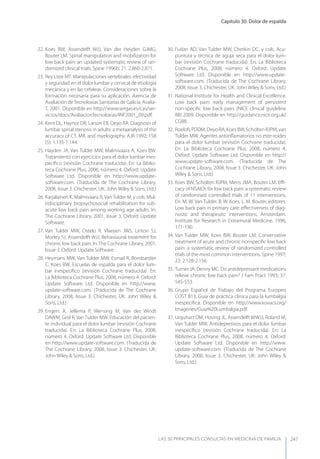 Capítulo 30. Dolor de espalda
LAS 50 principALeS conSuLtAS en medicinA de fAmiLiA 247
22. Koes BW, Assendelft WJJ, Van der Heijden GJMG,
Bouter LM. Spinal manipulation and mobilization for
low back pain: an updated systematic review of ran-
domized clinical trials. Spine 1996b; 21: 2.860-2.871.
23. Rey Liste MT. Manipulaciones vertebrales: efectividad
y seguridad en el dolor lumbar y cervical de etiología
mecánica y en las cefaleas. Consideraciones sobre la
formación necesaria para su aplicación. Axencia de
Avaliación deTecnoloxias Sanitarias de Galicia, Avalia-
T, 2001. Disponible en http://www.sergas.es/cas/ser-
vicios/docs/AvaliacionTecnoloxias/INF2001_09.pdf.
24. Kent DL, Haynor DR, Larson EB, Deyo RA. Diagnosis of
lumbar spinal stenosis in adults: a metaanalysis of the
accuracy of CT, MR, and myelography. AJR 1992; 158
(5): 1.135-1.144.
25. Hayden JA, Van Tulder MW, Malmivaara A, Koes BW.
Tratamiento con ejercicios para el dolor lumbar ines-
pecíﬁco (revisión Cochrane traducida). En: La Biblio-
teca Cochrane Plus, 2006, número 4. Oxford: Update
Software Ltd. Disponible en http://www.update-
software.com. (Traducida de The Cochrane Library,
2008, Issue 3. Chichester, UK: John Wiley & Sons, Ltd.)
26. Karjalainen K, Malmivaara A,VanTulder M, y cols. Mul-
tidisciplinary biopsychosocial rehabilitation for sub-
acute low back pain among working age adults. In:
The Cochrane Library, 2001, Issue 3. Oxford: Update
Software.
27. Van Tulder MW, Ostelo R, Vlaeyen JWS, Linton SJ,
Morley SJ, Assendelft WJJ. Behavioural treatment for
chronic low back pain. In:The Cochrane Library, 2001,
Issue 3. Oxford: Update Software.
28. Heymans MW, Van Tulder MW, Esmail R, Bombardier
C, Koes BW. Escuelas de espalda para el dolor lum-
bar inespecíﬁco (revisión Cochrane traducida). En:
La Biblioteca Cochrane Plus, 2008, número 4. Oxford:
Update Software Ltd. Disponible en http://www.
update-software.com. (Traducida de The Cochrane
Library, 2008, Issue 3. Chichester, UK: John Wiley &
Sons, Ltd.)
29. Engers A, Jellema P, Wensing M, Van der Windt
DAWM, Grol R, Van Tulder MW. Educación del pacien-
te individual para el dolor lumbar (revisión Cochrane
traducida). En: La Biblioteca Cochrane Plus, 2008,
número 4. Oxford: Update Software Ltd. Disponible
en http://www.update-software.com. (Traducida de
The Cochrane Library, 2008, Issue 3. Chichester, UK:
John Wiley & Sons, Ltd.)
30. Furlan AD, Van Tulder MW, Cherkin DC, y cols. Acu-
puntura y técnica de aguja seca para el dolor lum-
bar (revisión Cochrane traducida). En: La Biblioteca
Cochrane Plus, 2008, número 4. Oxford: Update
Software Ltd. Disponible en http://www.update-
software.com. (Traducida de The Cochrane Library,
2008, Issue 3. Chichester, UK: John Wiley & Sons, Ltd.)
31. National Institute for Health and Clinical Excellence.
Low back pain: early management of persistent
non-speciﬁc low back pain. (NICE clinical guideline
88) 2009. Disponible en http://guidance.nice.org.uk/
CG88.
32. Roelofs PDDM, Deyo RA, Koes BW, Scholten RJPM, van
Tulder MW. Agentes antiinﬂamatorios no este-roides
para el dolor lumbar (revisión Cochrane traducida).
En: La Biblioteca Cochrane Plus, 2008, número 4.
Oxford: Update Software Ltd. Disponible en http://
www.update-software.com. (Traducida de The
Cochrane Library, 2008, Issue 3. Chichester, UK: John
Wiley & Sons, Ltd.)
33. Koes BW, Scholten RJPM, Mens JMA, Bouter LM. Eﬃ-
cacy of NSAIDs for low back pain: a systematic review
of randomised controlled trials of 11 interventions.
En: M. W. Van Tulder, B. W. Koes, L. M. Bouter, editores.
Low back pain in primary care: eﬀectiveness of diag-
nostic and therapeutic interventions. Amsterdam.
Institute for Research in Extramural Medicine, 1996;
171-190.
34. Van Tulder MW, Koes BW, Bouter LM. Conservative
treatment of acute and chronic nonspeciﬁc low back
pain: a systematic review of randomized controlled
trials of the most common interventions. Spine 1997;
22: 2.128-2.156.
35. Turner JA, Denny MC. Do antidepressant medications
relieve chronic low back pain? J Fam Pract 1993; 37:
545-553.
36. Grupo Español de Trabajo del Programa Europeo
COST B13. Guía de práctica clínica para la lumbalgia
inespecíﬁca. Disponible en http://www.kovacs.org/
Imagenes/Guia%20Lumbalgia.pdf.
37. Urquhart DM, Hoving JL, Assendelft WWJJ, Roland M,
Van Tulder MW. Antidepresivos para el dolor lumbar
inespecíﬁco (revisión Cochrane traducida). En: La
Biblioteca Cochrane Plus, 2008, número 4. Oxford:
Update Software Ltd. Disponible en http://www.
update-software.com. (Traducida de The Cochrane
Library, 2008, Issue 3. Chichester, UK: John Wiley &
Sons, Ltd.)
 
