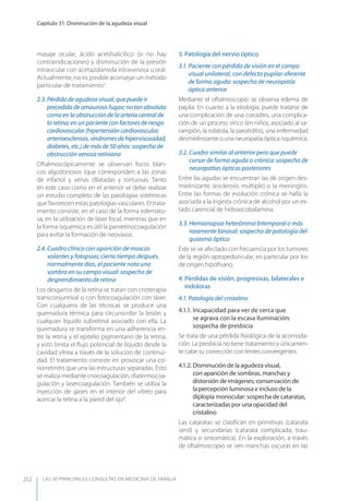 LAS 50 principALeS conSuLtAS en medicinA de fAmiLiA
Capítulo 31. Disminución de la agudeza visual
252
masaje ocular, ácido acetilsalicílico (si no hay
contraindicaciones) y disminución de la presión
intraocular con acetazolamida intravenosa u oral.
Actualmente, no es posible aconsejar un método
particular de tratamiento3
.
2.3. Pérdida de agudeza visual, que puede ir
precedida de amaurosis fugax; no tan absoluta
como en la obstrucción de la arteria central de
la retina; en un paciente con factores de riesgo
cardiovascular (hipertensión cardiovascular,
arterioesclerosis,síndromesdehiperviscosidad,
diabetes, etc.) de más de 50 años: sospecha de
obstrucción venosa retiniana
Oftalmoscópicamente se observan focos blan-
cos algodonosos (que corresponden a las zonas
de infarto) y venas dilatadas y tortuosas. Tanto
en este caso como en el anterior se debe realizar
un estudio completo de las patologías sistémicas
que favorecen estas patologías vasculares. El trata-
miento consiste, en el caso de la forma edemato-
sa, en la utilización de láser focal, mientras que en
la forma isquémica es útil la panretinocoagulación
para evitar la formación de neovasos.
2.4. Cuadro clínico con aparición de moscas
volantes y fotopsias; cierto tiempo después,
normalmente días, el paciente nota una
sombra en su campo visual: sospecha de
desprendimiento de retina
Los desgarros de la retina se tratan con crioterapia
transconjuntival o con fotocoagulación con láser.
Con cualquiera de las técnicas se produce una
quemadura térmica para circunscribir la lesión y
cualquier líquido subretinal asociado con ella. La
quemadura se transforma en una adherencia en-
tre la retina y el epitelio pigmentario de la retina,
y esto limita el ﬂujo potencial de líquido desde la
cavidad vítrea a través de la solución de continui-
dad. El tratamiento consiste en provocar una co-
riorretinitis que una las estructuras separadas. Esto
se realiza mediante criocoagulación, diatermocoa-
gulación y lasercoagulación. También se utiliza la
inyección de gases en el interior del vítreo para
acercar la retina a la pared del ojo4
.
3. Patología del nervio óptico
3.1. Paciente con pérdida de visión en el campo
visual unilateral, con defecto pupilar aferente
de forma aguda: sospecha de neuropatía
óptica anterior
Mediante el oftalmoscopio se observa edema de
papila. En cuanto a la etiología, puede tratarse de
una complicación de una coroiditis, una complica-
ción de un proceso vírico (en niños, asociado al sa-
rampión, la rubéola, la parotiditis), una enfermedad
desmielinizante o una neuropatía óptica isquémica.
3.2. Cuadro similar al anterior pero que puede
cursar de forma aguda o crónica: sospecha de
neuropatías ópticas posteriores
Entre las agudas se encuentran las de origen des-
mielinizante (esclerosis múltiple) o la meningitis.
Entre las formas de evolución crónica se halla la
asociada a la ingesta crónica de alcohol por un es-
tado carencial de hidroxicobalamina.
3.3. Hemianopsia heterónima bitemporal o más
raramente binasal: sospecha de patología del
quiasma óptico
Éste se ve afectado con frecuencia por los tumores
de la región optopeduncular, en particular por los
de origen hipoﬁsario.
4. Pérdidas de visión, progresivas, bilaterales e
indoloras
4.1. Patología del cristalino
4.1.1. Incapacidad para ver de cerca que
se agrava con la escasa iluminación:
sospecha de presbicia
Se trata de una pérdida ﬁsiológica de la acomoda-
ción. La presbicia no tiene tratamiento y únicamen-
te cabe su corrección con lentes convergentes.
4.1.2. Disminución de la agudeza visual,
con aparición de sombras, manchas y
distorsión de imágenes; conservación de
la percepción luminosa e incluso de la
diplopía monocular: sospecha de cataratas,
caracterizadas por una opacidad del
cristalino
Las cataratas se clasiﬁcan en primitivas (catarata
senil) y secundarias (catarata complicada, trau-
mática o sintomática). En la exploración, a través
de oftalmoscopio se ven manchas oscuras en las
 