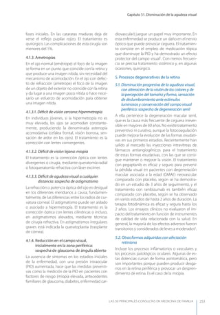 Capítulo 31. Disminución de la agudeza visual
LAS 50 principALeS conSuLtAS en medicinA de fAmiLiA 253
fases iniciales. En las cataratas maduras deja de
verse el reﬂejo pupilar rojizo. El tratamiento es
quirúrgico. Las complicaciones de esta cirugía son
menores del 1%.
4.1.3. Ametropías
En el ojo normal (emétrope) el foco de la imagen
se forma en un punto que coincide con la retina y
que produce una imagen nítida, sin necesidad del
mecanismo de acomodación. En el ojo con defec-
to de refracción (amétrope) el foco de la imagen
de un objeto del exterior no coincide con la retina
y da lugar a una imagen poco nítida o hace nece-
sario un esfuerzo de acomodación para obtener
una imagen nítida.
4.1.3.1. Déﬁcit de visión cercana: hipermetropía
En individuos jóvenes, si la hipermetropía no es
muy elevada, los ojos se acomodan constante-
mente, produciendo la denominada astenopia
acomodativa (cefalea frontal, visión borrosa, sen-
sación de ardor en los ojos). El tratamiento es la
corrección con lentes convergentes.
4.1.3.2. Déﬁcit de visión lejana: miopía
El tratamiento es la corrección óptica con lentes
divergentes o cirugía, mediante queratomía radial
o fotoqueratomía refractiva con láser excimer.
4.1.3.3. Déﬁcit de agudeza visual a cualquier
distancia: sospecha de astigmatismo
La refracción o potencia óptica del ojo es desigual
en los diferentes meridianos a causa, fundamen-
talmente, de las diferencias entre los radios de cur-
vatura corneal. El astigmatismo puede ser aislado
o asociado a hipermetropía. El tratamiento es la
corrección óptica con lentes cilíndricas o incluso,
en astigmatismos elevados, mediante técnicas
de cirugía refractiva. En astigmatismos irregulares
graves está indicada la queratoplastia (trasplante
de córnea).
4.1.4. Reducción en el campo visual,
inicialmente en la zona periférica:
sospecha de glaucoma de ángulo abierto
La ausencia de síntomas en los estadios iniciales
de la enfermedad, con una presión intraocular
(PIO) aumentada, hace que las medidas preventi-
vas como la medición de la PIO en pacientes con
factores de riesgo (miopía elevada, antecedentes
familiares de glaucoma, diabetes, enfermedad car-
diovascular) juegue un papel muy importante. En
esta enfermedad se produce un daño en el nervio
óptico que puede provocar ceguera. El tratamien-
to consiste en el empleo de medicación tópica
que disminuye la PIO y ha demostrado un efecto
protector del campo visual5
. Con menos frecuen-
cia se precisa tratamiento sistémico y, en algunas
ocasiones, quirúrgico.
5. Procesos degenerativos de la retina
5.1. Disminución progresiva de la agudeza visual,
con alteración de la visión de los colores y de
la percepción del tamaño y forma, sensación
de deslumbramiento ante estímulos
luminosos y conservación del campo visual
periférico: sospecha de degeneración senil
A ella pertenece la degeneración macular senil,
que es la causa más frecuente de ceguera irrever-
sible en mayores de 60 años. No existe tratamiento
preventivo ni curativo, aunque la fotocoagulación
puede mejorar la evolución de las formas exudati-
vas en sus primeros estadios. Recientemente han
salido al mercado las inyecciones intravítreas de
fármacos antiangiogénicos para el tratamiento
de estas formas exudativas, con las que se consi-
gue mantener o mejorar la visión. El tratamiento
con pegaptanib es eﬁcaz y seguro para prevenir
la pérdida visual en pacientes con degeneración
macular asociada a la edad (DMAE) neovascular
comparado con placebo, según se ha demostra-
do en un estudio de 3 años de seguimiento, y el
tratamiento con ranibizumab es también eﬁcaz
comparado con placebo, según se ha observado
en varios estudios de hasta 2 años de duración. La
terapia fotodinámica es eﬁcaz y segura hasta los
2 años. Los ensayos clínicos no evaluaron el im-
pacto del tratamiento en función de instrumentos
de calidad de vida relacionada con la salud. En
general, la mayoría de los efectos adversos fueron
transitorios y considerados de leves a moderados6
.
5.2. Otras formas adquiridas con afectación
retiniana
Incluye los procesos inﬂamatorios o vasculares y
los procesos patológicos oculares. Algunas de es-
tas dolencias cursan de forma asintomática, pero
son importantes porque pueden producir desga-
rros en la retina periférica y provocar un despren-
dimiento de retina. Es el caso de la miopía.
 