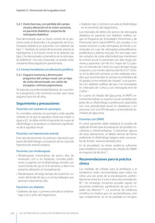 LAS 50 principALeS conSuLtAS en medicinA de fAmiLiA
Capítulo 31. Disminución de la agudeza visual
254
5.2.1. Visión borrosa, con pérdida del campo
visual y alteración en la visión nocturna,
en paciente diabético: sospecha de
retinopatía diabética
Está demostrado que un buen control de la glu-
cemia evita el desarrollo o la progresión de la re-
tinopatía diabética en pacientes con diabetes de
tipo 17
. También el control de la tensión arterial, la
hiperlipemia y la función renal en la diabetes de
tipo 2 ha demostrado su beneﬁcio en la retinopa-
tía diabética8
. Una vez instaurada, se puede tratar
mediante fotocoagulación panretiniana.
5.3. Formas hereditarias con afectación periférica
5.3.1. Ceguera nocturna y disminución
progresiva del campo visual, con un tipo
de visión denominado «en cañón de
escopeta»: retinosis pigmentaria
Se trata de una enfermedad bilateral, de curso len-
to y progresivo y de comienzo escolar, que causa
ceguera hacia los 40 años.
Seguimiento y precauciones
Pacientes con catarata no-quirúrgica
Se considera catarata no-quirúrgica toda aquella
catarata en la que la agudeza visual sea mayor o
igual a 0,5. Se debe remitir el paciente de nuevo al
oftalmólogo si se produce un deterioro signiﬁcati-
vo de la agudeza visual.
Pacientes con hipertensión arterial
Este tipo de pacientes no precisan valoración por
parte del oftalmólogo, a excepción de los casos de
hipertensión arterial maligna.
Pacientes con miodesopsias
• Miodesopsias sintomáticas de pocos días de
evolución, con o sin fotopsias: consulta prefe-
rente o urgente con el oftalmólogo; revisión con
nuevo fondo de ojo en 6-8 semanas, y alta si no
presenta alteración en la exploración.
• Miodesopsias de largo tiempo de evolución: re-
visión del fondo de ojo y, si no hay hallazgos que
precisen tratamiento, alta.
Pacientes con diabetes
• Diabetes de tipo 1: primera consulta al oftalmó-
logo a los 5 años del diagnóstico.
• Diabetes tipo 2: primera consulta al oftalmólogo
en el momento del diagnóstico.
Los intervalos de detección precoz de retinopatía
diabética en paciente con diabetes mellitus se-
gún el Programa de Actividades Preventivas y de
Promoción de la Salud (PAPPS), son anuales si no
existen lesiones o solo retinopatía de fondo y se-
mestrales en caso de retinopatía preproliferativa,
proliferativa y edema macular. Por otro lado, exis-
ten estudios de coste-efectividad que mantienen
la revisión anual en pacientes con alto riesgo (jó-
venes y pacientes con Hb A1c mayor de 7) y pau-
tan un intervalo de 3 años en casos de bajo riesgo
(mayores y con niveles óptimos de Hb A1c)9
. Inclu-
so en la atención primaria se han realizado estu-
dios que recomiendan la cámara no-midriática de
45 grados como método de cribado10
y en pacien-
tes con diabetes mellitus de tipo 2 sin retinopatía
en intervalos de 3 años y con retinopatía leve de
2 años11
.
En cuanto al cribado del glaucoma, el PAPPS re-
comienda realizar un examen visual completo por
parte de un oftalmólogo o profesional capacitado
con una periodicidad anual en diabéticos y en
personas con una PIO elevada o antecedentes fa-
miliares de glaucoma.
Pacientes con DMAE
En estos pacientes debe realizarse la prueba de
rejilla de Amsler para la evaluación de posibles es-
cotomas o metamorfopsias. Si presentan alguna
de estas alteraciones, se deben derivar de forma
preferente al oftalmólogo (página web con prue-
ba de Amsler: www.ocularweb.com).
En la actualidad, no existe evidencia suﬁciente
para establecer un programa de cribado de DMAE
en mayores de 60 años12
.
Recomendaciones para la práctica
clínica
Las medidas de cribado para la ambliopía y el
estrabismo están recomendadas para todos los
niños una vez antes de la escolarización, preferi-
blemente entre los 3 y los 4 años (recomendación
B)13
. Sin embargo, revisiones actuales siguen sin
encontrar evidencias signiﬁcativas de que el cri-
bado sea efectivo14,15
. La ausencia de evidencia
cientíﬁca no implica que no sea beneﬁcioso, sino
que simplemente no se ha probado en ensayos
 