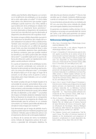 Capítulo 31. Disminución de la agudeza visual
LAS 50 principALeS conSuLtAS en medicinA de fAmiLiA 255
sólidos; para facilitarlo, debe llegarse a un consen-
so en la deﬁnición de ambliopía y en las pruebas
de la visión adecuadas a la edad16
. El clínico debe
estar alerta a las alteraciones que puedan sugerir
ambliopía cuando examine a los niños, debido a
que la detección de la ambliopía en edades tem-
pranas tiene un importante factor pronóstico17
.
Los tests destinados al diagnóstico de estrabismo
(cover test) son más efectivos que los destinados al
diagnóstico de alteraciones de la agudeza visual.
No existen ensayos sólidos disponibles que permi-
tan determinar los beneﬁcios del cribado de la vi-
sión realizado en escuelas en niños y adolescentes.
También sería necesario cuantiﬁcar la desventaja
de asistir a la escuela con un déﬁcit de agudeza
visual. Existe una clara necesidad de llevar a cabo
ensayos controlados aleatorios bien planiﬁcados,
en diversos contextos, para que puedan medirse
los beneﬁcios y los daños potenciales del cribado
de la visión18
. La posible explicación es que los de-
fectos de refracción suelen ser rápidamente corre-
gidos cuando producen síntomas.
En cuanto al tratamiento de la ambliopía, la oclu-
sión con parche combinado con corrección re-
fractaria ha demostrado ser más eﬁcaz que la oclu-
sión y la corrección refractaria solas19
, y el empleo
de atropina tópica en el ojo vago, en lugar de la
oclusión, es tan eﬁcaz como el parche a corto y
largo plazo, pero mejor tolerado y con un cumpli-
miento mayor20
.
No existen pruebas de que el cribado basado en la
comunidad de ancianos asintomáticos lleve a me-
joras en la visión. La deﬁciencia visual es frecuente
entre ancianos y está asociada a la reducción del es-
tado funcional, de la interacción social y de la calidad
de vida; a la depresión, y a las caídas21,22
. Las pruebas
de ensayos controlados aleatorios realizadas hasta la
fecha no favorecen la inclusión de un componente
de cribado visual en los programas de cribado mul-
tidimensionales para los ancianos en un contexto
comunitario. Los motivos para la falta del efecto ob-
servado en estos ensayos son inciertos23,24
.
Está demostrado que el riesgo de pérdida visual y
ceguera puede reducirse mediante programas que
combinan métodos para la detección precoz con
el tratamiento efectivo de la retinopatía diabética8
.
La eﬁcacia de la cámara de retina no-midriática
como método de diagnóstico precoz de la pre-
sencia y gravedad de retinopatía diabética ha
sido descrita por diversos estudios25,26
. Ésta es más
sensible que el cribado mediante oftalmoscopio
cuando se compara con 7 fotos estandarizadas18
.
Se recomienda la cámara de retina no-midriática de
45º con una única foto como método de cribado
de la retinopatía diabética (recomendación B)8
.
En pacientes con diabetes mellitus de tipo 2 sin re-
tinopatía se aconseja una periodicidad de control
de 3 años, y de 2 años para pacientes con retino-
patía leve no-proliferativa (recomendación B)8,27
.
Referencias bibliográﬁcas
1. Alio y Sanz J, Fernández Vigo J. Oftalmología. Univer-
sidad de Valladolid, 1993.
2. Andrés Domingo ML, y cols, editores. Pregrado de
oftalmología. Madrid. Luzán 5, 1987.
3. Fraser S, Siriwardena D. Intervenciones para la oclu-
sión aguda no-arterítica de la arteria central de la
retina (revisión Cochrane traducida). En: La Biblioteca
Cochrane Plus, 2008, número 4. Oxford: Update Soft-
ware Ltd. Disponible en http://www.update-soft-
ware.com. (Traducida de The Cochrane Library, 2008,
Issue 3. Chichester, UK: John Wiley & Sons, Ltd.)
4. Wilkinson C. Intervenciones para los desgarros de
retina y degeneración reticular asintomáticos para la
prevención del desprendimiento de retina (revisión
Cochrane traducida). En: La Biblioteca Cochrane Plus,
2008, número 2. Oxford: Update Software Ltd. Dis-
ponible en http//wwwupdate-software.com. (Tradu-
cida de The Cochrane Library, 2008, Issue 2. Chiches-
ter, UK: John Wiley & Sons, Ltd.)
5. Vass C, Hirn C, Sycha T, Findl O, Bauer P, Shmetterer L.
Intervenciones médicas para el glaucoma de ángulo
abierto primario y la hipertensión ocular (revisión
Cochrane traducida). En: La Biblioteca Cochrane
Plus, 2008, número 4. Oxford: Update Software Ltd.
Disponible en http://www.update-software.com.
(Traducida de The Cochrane Library, 2008, Issue 3.
Chichester, UK: John Wiley & Sons, Ltd.)
6. Oliva G, Navarro L. Degeneración macular asociada
a la edad: estrategias actuales en el tratamiento.
Madrid: Plan de Calidad para el Sistema Nacional
de Salud. Ministerio de Ciencia e Innovación. Agèn-
cia d’Avaluació de Tecnologia i Recerca Mèdiques
de Catalunya; 2009. Informes de Evaluación de Tec-
nologías Sanitarias, AATRM núm. 2007/09.
7. The Diabetes Control and Complications Trial Re-
search Group. The eﬀect of intensive treatment of
diabetes on the development and progression of
long-term complications in insulin dependent dia-
betes mellitus. N Eng J Med 1993; 329: 977-986.
 